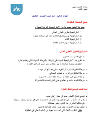 ‫المهنى‬ ‫التفاوض‬ ‫مهارات‬
‫االسبوع‬‫الثالث‬
‫الرابع‬ ‫الجزء‬:‫استراتيجية‬‫التفاوض‬‫التكاملية‬
‫المشتركة‬ ‫المصلحة‬ ‫منهج‬
‫أهمها‬ ‫النوعية‬ ‫االستراتيجيات‬ ‫من‬ ‫مجموعة‬ ‫المنهج‬ ‫هذا‬ ‫يضم‬:-
1.‫الحالى‬ ‫التعاون‬ ‫تطوير‬ ‫استراتيجية‬
2.‫جديدة‬ ‫مجاالت‬ ‫إلى‬ ‫بمده‬ ‫التعاون‬ ‫نطاق‬ ‫توسيع‬ ‫استراتيجية‬
1.‫التكامل‬ ‫استراتيجية‬
1.‫القائمة‬ ‫العالقة‬ ‫تعميق‬ ‫استراتيجية‬
‫الحالى‬ ‫التعاون‬ ‫تطوير‬ ‫استراتيجية‬
‫التعاون‬ ‫بدرجة‬ ‫االرتقاء‬
‫طرفا‬ ‫يعيشها‬ ‫التى‬ ‫التعاونية‬ ‫بالمرحلة‬ ‫االرتقاء‬ ‫على‬ ‫البديلة‬ ‫االستراتيجية‬ ‫هذه‬ ‫تقوم‬
‫أن‬ ‫خاصة‬ ‫التفاوض‬‫ال‬‫يمر‬ ‫تعاون‬‫اآلتية‬ ‫المراحل‬ ‫أهمها‬ ‫مراحل‬ ‫بعدة‬:-
‫الم‬ ‫التفهم‬ ‫مرحلة‬‫طرف‬ ‫كل‬ ‫مصالح‬ ‫على‬ ‫التعرف‬ ‫أو‬ ‫شترك‬
‫الرأى‬ ‫فى‬ ‫االتفاق‬ ‫مرحلة‬‫المصالح‬ ‫لقضاء‬ ‫أو‬
‫تنفيذه‬ ‫على‬ ‫العمل‬ ‫مرحلة‬‫المشتركة‬ ‫المنفعة‬ ‫تنفيذ‬ ‫مرحلة‬ ‫أو‬
‫جنى‬ ‫أو‬ ‫دخله‬ ‫أو‬ ‫عائده‬ ‫اقتسام‬ ‫مرحلة‬‫المشتركة‬ ‫المصلحة‬ ‫ثمار‬
‫التعاون‬ ‫نطاق‬ ‫توسيع‬ ‫استراتيجية‬
‫جديد‬ ‫زمنى‬ ‫مجال‬ ‫إلى‬ ‫بمده‬ ‫التعاون‬ ‫نطاق‬ ‫توسيع‬
‫مستقبلية‬ ،‫جديد‬ ‫زمنية‬ ‫فترة‬ ‫على‬ ‫المتفاوضة‬ ‫األطراف‬ ‫بين‬ ‫االتفاق‬ ‫على‬ ‫األسلوب‬ ‫هذا‬ ‫يقوم‬
‫يتم‬‫معدالته‬ ‫بنفس‬ ‫التعاون‬ ‫هذا‬ ‫استمرار‬ ‫خاللها‬
‫المقبلة‬ ‫الفترة‬ ‫هذه‬ ‫خالل‬ ‫ثماره‬ ‫وجنى‬ ‫التعاون‬ ‫وزيادة‬ ‫تكثيف‬
‫مثال‬‫المقاولة‬ ‫في‬ ‫الداخلي‬ ‫السلم‬ ‫من‬ ‫معينة‬ ‫مدة‬ ‫تحدد‬ ‫التي‬ ‫الشغل‬ ‫اتفاقيات‬
 