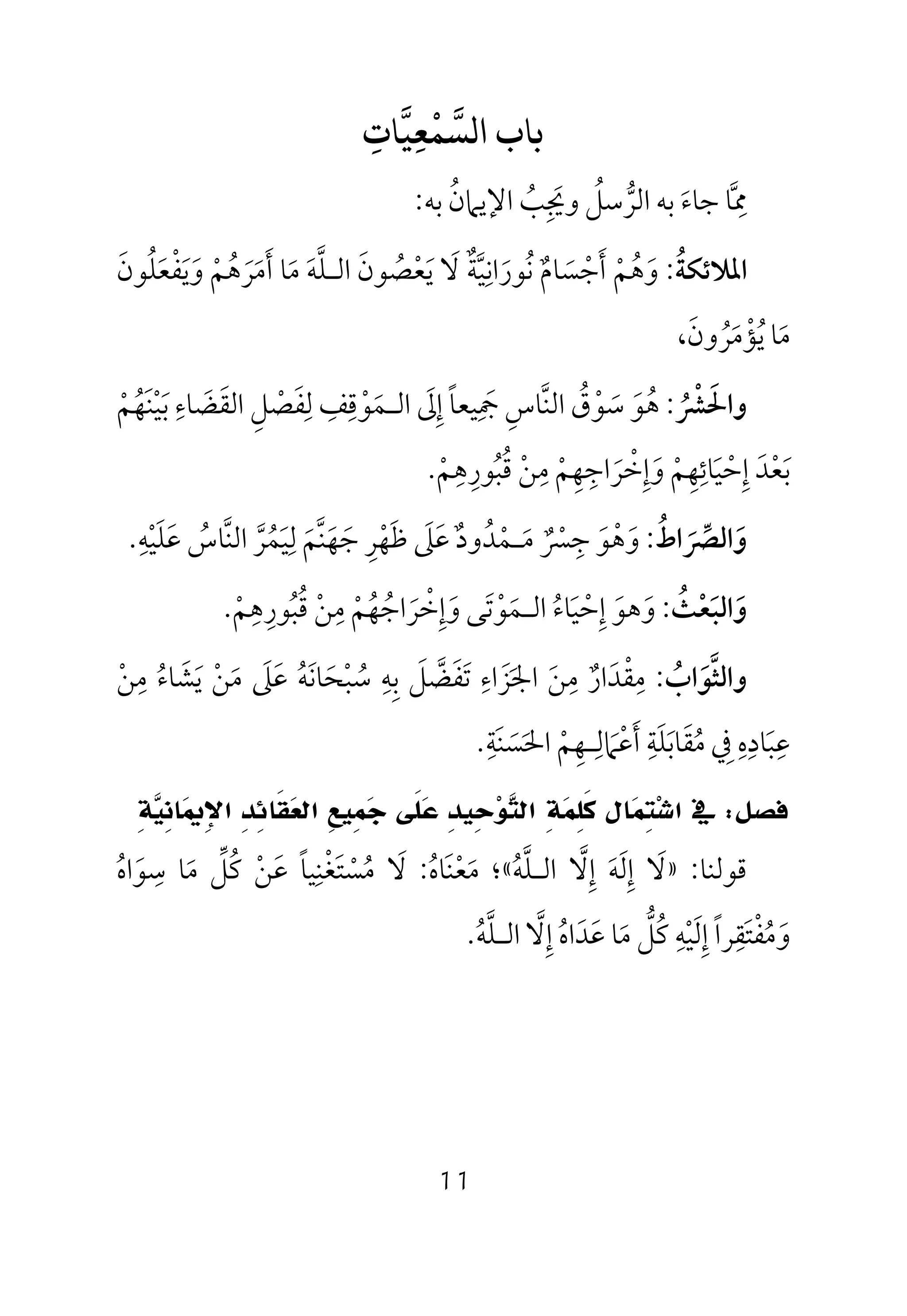 11
‫ﺑﺎب‬‫ﺴﻤﻌﻴﺎت‬ ‫ا‬ِ ِ
ْ
‫ﳑ‬‫ﱠ‬
ِ‫ﺟﺎء‬ ‫ﺎ‬َ‫ﺑﻪ‬‫اﻟﺮ‬‫ﱡ‬‫ﺳﻞ‬ُ‫وﳚ‬ِ َ‫ﺐ‬ُ‫اﻹﻳﲈن‬ُ‫ﺑﻪ‬:
‫اﳌﻼﺋﻜﺔ‬ُ:‫وﻳﻔﻌﻠﻮن‬ ‫أﻣﺮﻫﻢ‬ ‫ﻣﺎ‬ ‫اﻟـﻠﻪ‬ ‫ﻳﻌﺼﻮن‬ ‫ﻻ‬ ‫ﻧﻮراﻧﻴﺔ‬ ‫أﺟﺴﺎم‬ ‫وﻫﻢ‬َ ْ َ ٌُ ‫ﱠ‬ ََ َ َ َ ُ ْ َ ‫ﱠ‬ ْ َْ َ َ َ َ ٌ َ ُْ َُ َِ ُ
،‫ﻳﺆﻣﺮون‬ ‫ﻣﺎ‬َ ُ َ َْ ُ
‫و‬‫اﳊ‬َ‫ﴩ‬ُ ْ:‫ﻫ‬ُ‫ﻮ‬َ‫ﺳ‬َ‫ﻮ‬ْ‫ق‬ُ‫اﻟﻨ‬‫ﱠ‬‫ﺎس‬ِ‫ﲨ‬ِ َ‫إ‬ ‫ﻴﻌﺎ‬ِ ً‫ﱃ‬َ‫اﻟ‬‫ـ‬‫ﻤ‬َ‫ﻮ‬ْ‫ﻗ‬ِ‫ﻒ‬ِ‫ﻟ‬ِ‫ﻔ‬َ‫ﺼ‬ْ‫ﻞ‬ِ‫اﻟﻘ‬َ‫ﻀ‬َ‫ﺎء‬ِ‫ﺑ‬َ‫ﻴ‬ْ‫ﻨ‬َ‫ﻬ‬ُ‫ﻢ‬ْ
‫ﺑ‬َ‫ﻌ‬ْ‫ﺪ‬َ‫إ‬ِ‫ﺣ‬ْ‫ﻴ‬َ‫ﺎﺋ‬ِ‫ﻬ‬ِ‫ﻢ‬ْ‫و‬َ‫إ‬ِ‫ﺧ‬ْ‫ﺮ‬َ‫اﺟ‬ِ‫ﻬ‬ِ‫ﻢ‬ْ‫ﻣ‬ِ‫ﻦ‬ْ‫ﻗ‬ُ‫ﺒ‬ُ‫ﻮر‬ِ‫ﻫ‬ِ‫ﻢ‬ْ.
‫واﻟﴫاط‬ُ َ ‫ﱢ‬ َ:‫و‬َ‫ﻫ‬ْ‫ﻮ‬َ‫ﺟ‬ِ‫ﴪ‬ٌ ْ‫ﻣ‬َ‫ـ‬‫ﻤ‬ْ‫ﺪ‬ُ‫ود‬ٌ‫ﻋ‬َ‫ﲆ‬َ‫ﻇ‬َ‫ﻬ‬ْ‫ﺮ‬ِ‫ﺟ‬َ‫ﻬ‬َ‫ﻨ‬‫ﱠ‬‫ﻢ‬َ‫ﻟ‬ِ‫ﻴ‬َ‫ﻤ‬ُ‫ﺮ‬‫ﱠ‬‫اﻟﻨ‬‫ﱠ‬‫ﺎس‬ُ‫ﻋ‬َ‫ﻠ‬َ‫ﻴ‬ْ‫ﻪ‬ِ.
‫واﻟ‬َ‫ﺒﻌﺚ‬ُ ْ َ:‫و‬َ‫ﻫﻮ‬َ‫إ‬ِ‫ﺣ‬ْ‫ﻴ‬َ‫ﺎء‬ُ‫اﻟ‬‫ـ‬‫ﻤ‬َ‫ﻮ‬ْ‫ﺗ‬َ‫و‬ ‫ﻰ‬َ‫إ‬ِ‫ﺧ‬ْ‫ﺮ‬َ‫اﺟ‬ُ‫ﻬ‬ُ‫ﻢ‬ْ‫ﻣ‬ِ‫ﻦ‬ْ‫ﻗ‬ُ‫ﺒ‬ُ‫ﻮر‬ِ‫ﻫ‬ِ‫ﻢ‬ْ.
‫و‬‫اﻟﺜ‬‫ﱠ‬‫ﻮ‬َ‫اب‬ُ:‫ﻣ‬ِ‫ﻘ‬ْ‫ﺪ‬َ‫ار‬ٌ‫ﻣ‬ِ‫ﻦ‬َ‫اﳉ‬َ‫ﺰ‬َ‫اء‬ِ‫ﺗ‬َ‫ﻔ‬َ‫ﻀ‬‫ﱠ‬‫ﻞ‬َ‫ﺑ‬ِ‫ﻪ‬ِ‫ﺳ‬ُ‫ﺒ‬ْ‫ﺤ‬َ‫ﺎﻧ‬َ‫ﻪ‬ُ‫ﻋ‬َ‫ﲆ‬َ‫ﻣ‬َ‫ﻦ‬ْ‫ﻳ‬َ‫ﺸ‬َ‫ﺎء‬ُ‫ﻣ‬ِ‫ﻦ‬ْ
‫ﻋ‬ِ‫ﺒ‬َ‫ﺎد‬ِ‫ه‬ِ‫ﰲ‬ِ‫ﻣ‬ُ‫ﻘ‬َ‫ﺎﺑ‬َ‫ﻠ‬َ‫ﺔ‬ِ‫أ‬َ‫ﻋ‬ْ‫ﲈ‬َ‫ﻟ‬ِ‫ـ‬‫ﻬ‬ِ‫ﻢ‬ْ‫اﳊ‬َ‫ﺴ‬َ‫ﻨ‬َ‫ﺔ‬ِ.
‫ﻓﺼﻞ‬:‫ﰲ‬‫ﺎﻝ‬‫ﻤ‬ِ‫ﺘ‬‫ﺷ‬‫ﺍ‬ِ‫ﺔ‬‫ﻴ‬ِ‫ﻧ‬‫ﺎ‬‫ﳝ‬ِ‫ﻹ‬‫ﺍ‬ ِ‫ﺪ‬ِ‫ﺋ‬‫ﹶﺎ‬‫ﻘ‬‫ﻌ‬‫ﺍﻟ‬ ِ‫ﻊ‬‫ِﻴ‬‫ﻤ‬‫ﺟ‬ ‫ﹶﻰ‬‫ﻠ‬‫ﻋ‬ ِ‫ﺪ‬‫ِﻴ‬‫ﺣ‬‫ﻮ‬‫ﺘ‬‫ﺍﻟ‬ ِ‫ﺔ‬‫ﻤ‬ِ‫ﻠ‬‫ﹶ‬‫ﻛ‬
‫ﻗﻮﻟﻨﺎ‬:»‫ﻻ‬َ‫إ‬ِ‫ﻟ‬َ‫ﻪ‬َ‫إ‬ِ‫ﻻ‬‫ﱠ‬‫اﻟ‬‫ـ‬‫ﻠ‬‫ﱠ‬‫ﻪ‬ُ«‫؛‬‫ﻣ‬َ‫ﻌ‬ْ‫ﻨ‬َ‫ﺎه‬ُ:‫ﻻ‬َ‫ﻣ‬ُ‫ﺴ‬ْ‫ﺘ‬َ‫ﻐ‬ْ‫ﻨ‬ِ‫ﻴﺎ‬ً‫ﻋ‬َ‫ﻦ‬ْ‫ﻛ‬ُ‫ﻞ‬‫ﱢ‬‫ﻣ‬َ‫ﺳ‬ ‫ﺎ‬ِ‫ﻮ‬َ‫اه‬ُ
‫و‬َ‫ﻣ‬ُ‫ﻔ‬ْ‫ﺘ‬َ‫ﻘ‬ِ‫إ‬ ‫ﺮا‬ِ ً‫ﻟ‬َ‫ﻴ‬ْ‫ﻪ‬ِ‫ﻛ‬ُ‫ﻞ‬‫ﱡ‬‫ﻣ‬َ‫ﻋ‬ ‫ﺎ‬َ‫ﺪ‬َ‫اه‬ُ‫إ‬ِ‫ﻻ‬‫ﱠ‬‫اﻟ‬‫ـ‬‫ﻠ‬‫ﱠ‬‫ﻪ‬ُ.
 