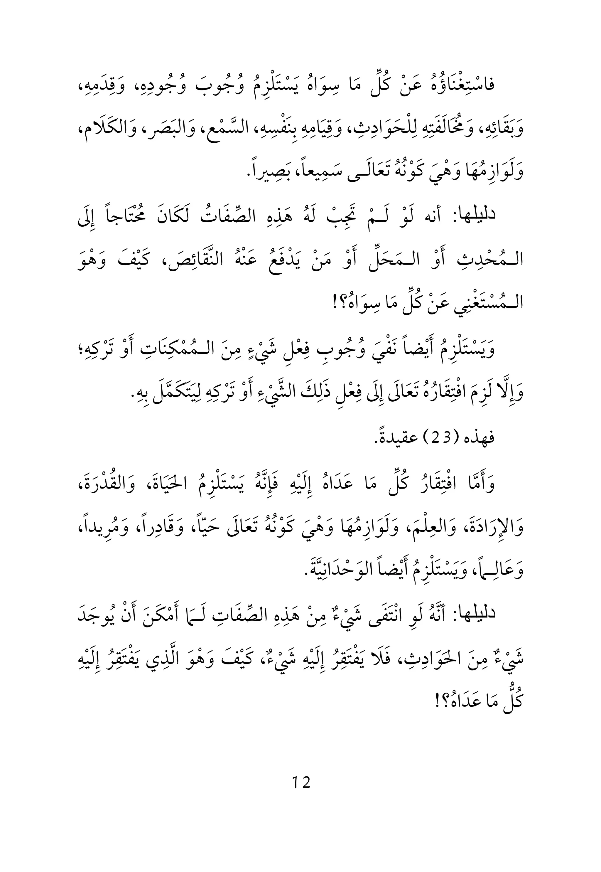 12
‫ﻓ‬‫ﺎﺳ‬ْ‫ﺘ‬ِ‫ﻐ‬ْ‫ﻨ‬َ‫ﺎؤ‬ُ‫ه‬ُ‫ﻋ‬َ‫ﻦ‬ْ‫ﻛ‬ُ‫ﻞ‬‫ﱢ‬‫ﻣ‬َ‫ﺳ‬ ‫ﺎ‬ِ‫ﻮ‬َ‫اه‬ُ‫ﻳ‬َ‫ﺴ‬ْ‫ﺘ‬َ‫ﻠ‬ْ‫ﺰ‬ِ‫م‬ُ‫و‬ُ‫ﺟ‬ُ‫ﻮب‬َ‫و‬ُ‫ﺟ‬ُ‫ﻮد‬ِ‫ه‬ِ،‫و‬َ‫ﻗ‬ِ‫ﺪ‬َ‫ﻣ‬ِ‫ﻪ‬ِ،
‫و‬َ‫ﺑ‬َ‫ﻘ‬َ‫ﺎﺋ‬ِ‫ﻪ‬ِ،‫و‬َ‫ﳐ‬َ ُ‫ﺎﻟ‬َ‫ﻔ‬َ‫ﺘ‬ِ‫ﻪ‬ِ‫ﻟ‬ِ‫ﻠ‬ْ‫ﺤ‬َ‫ﻮ‬َ‫اد‬ِ‫ث‬ِ،‫و‬َ‫ﻗ‬ِ‫ﻴ‬َ‫ﺎﻣ‬ِ‫ﻪ‬ِ‫ﺑ‬ِ‫ﻨ‬َ‫ﻔ‬ْ‫ﺴ‬ِ‫ﻪ‬ِ،‫اﻟﺴ‬‫ﱠ‬‫ﻤ‬ْ‫ﻊ‬،‫و‬َ‫اﻟﺒ‬َ‫ﴫ‬َ،‫و‬َ‫اﻟﻜ‬َ‫ﻼ‬َ،‫م‬
‫و‬َ‫ﻟ‬َ‫ﻮ‬َ‫از‬ِ‫ﻣ‬ُ‫ﻬ‬َ‫و‬ ‫ﺎ‬َ‫ﻫ‬ْ‫ﻲ‬َ‫ﻛ‬َ‫ﻮ‬ْ‫ﻧ‬ُ‫ﻪ‬ُ‫ﺗ‬َ‫ﻌ‬َ‫ﺎﻟ‬َ‫ـ‬‫ﺳ‬ ‫ﻰ‬َ‫ﻤ‬ِ‫ﻴﻌﺎ‬ً،‫ﺑ‬َ‫ﺼ‬ِ‫ﲑا‬ً.
‫دﻟﯿﻠﮭﺎ‬:‫أﻧﻪ‬‫ﻟ‬َ‫ﻮ‬ْ‫ﻟ‬َ‫ـ‬‫ﻢ‬ْ‫ﲡ‬ِ َ‫ﺐ‬ْ‫ﻟ‬َ‫ﻪ‬ُ‫ﻫ‬َ‫ﺬ‬ِ‫ه‬ِ‫اﻟﺼ‬‫ﱢ‬‫ﻔ‬َ‫ﺎت‬ُ‫ﻟ‬َ‫ﻜ‬َ‫ﺎن‬َ‫ﳏ‬ْ ُ‫ﺘ‬َ‫إ‬ ‫ﺎﺟﺎ‬ِ ً‫ﱃ‬َ
‫اﻟ‬‫ـ‬‫ﻤ‬ُ‫ﺤ‬ْ‫ﺪ‬ِ‫ث‬ِ‫أ‬َ‫و‬ْ‫اﻟ‬‫ـ‬‫ﻤ‬َ‫ﺤ‬َ‫ﻞ‬‫ﱢ‬‫أ‬َ‫و‬ْ‫ﻣ‬َ‫ﻦ‬ْ‫ﻳ‬َ‫ﺪ‬ْ‫ﻓ‬َ‫ﻊ‬ُ‫ﻋ‬َ‫ﻨ‬ْ‫ﻪ‬ُ‫اﻟﻨ‬‫ﱠ‬‫ﻘ‬َ‫ﺎﺋ‬ِ‫ﺺ‬َ‫ﻛ‬ ،َ‫ﻴ‬ْ‫ﻒ‬َ‫و‬َ‫ﻫ‬ْ‫ﻮ‬َ
‫اﻟ‬‫ـ‬‫ﻤ‬ُ‫ﺴ‬ْ‫ﺘ‬َ‫ﻐ‬ْ‫ﻨ‬ِ‫ﻋ‬ ‫ﻲ‬َ‫ﻦ‬ْ‫ﻛ‬ُ‫ﻞ‬‫ﱢ‬‫ﻣ‬َ‫ﺳ‬ ‫ﺎ‬ِ‫ﻮ‬َ‫اه‬ُ‫؟‬!
‫و‬َ‫ﻳ‬َ‫ﺴ‬ْ‫ﺘ‬َ‫ﻠ‬ْ‫ﺰ‬ِ‫م‬ُ‫أ‬َ‫ﻳ‬ْ‫ﻀﺎ‬ً‫ﻧ‬َ‫ﻔ‬ْ‫ﻲ‬َ‫و‬ُ‫ﺟ‬ُ‫ﻮب‬ِ‫ﻓ‬ِ‫ﻌ‬ْ‫ﻞ‬ِ‫ﳾ‬ْ َ‫ء‬ٍ‫ﻣ‬ِ‫ﻦ‬َ‫اﻟ‬‫ـ‬‫ﻤ‬ُ‫ﻤ‬ْ‫ﻜ‬ِ‫ﻨ‬َ‫ﺎت‬ِ‫أ‬َ‫و‬ْ‫ﺗ‬َ‫ﺮ‬ْ‫ﻛ‬ِ‫ﻪ‬ِ‫؛‬
‫و‬َ‫إ‬ِ‫ﻻ‬‫ﱠ‬‫ﻟ‬َ‫ﺰ‬ِ‫م‬َ‫اﻓ‬ْ‫ﺘ‬ِ‫ﻘ‬َ‫ﺎر‬ُ‫ه‬ُ‫ﺗ‬َ‫ﻌ‬َ‫ﺎﱃ‬َ‫إ‬ِ‫ﱃ‬َ‫ﻓ‬ِ‫ﻌ‬ْ‫ﻞ‬ِ‫ذ‬َ‫ﻟ‬ِ‫ﻚ‬َ‫اﻟﴚ‬ْ ‫ﱠ‬‫ء‬ِ‫أ‬َ‫و‬ْ‫ﺗ‬َ‫ﺮ‬ْ‫ﻛ‬ِ‫ﻪ‬ِ‫ﻟ‬ِ‫ﻴ‬َ‫ﺘ‬َ‫ﻜ‬َ‫ﻤ‬‫ﱠ‬‫ﻞ‬َ‫ﺑ‬ِ‫ﻪ‬ِ.
‫ﻓﻬﺬه‬)23(‫ﻋﻘﻴﺪة‬ً.
‫و‬َ‫أ‬َ‫ﻣ‬‫ﱠ‬‫اﻓ‬ ‫ﺎ‬ْ‫ﺘ‬ِ‫ﻘ‬َ‫ﺎر‬ُ‫ﻛ‬ُ‫ﻞ‬‫ﱢ‬‫ﻣ‬َ‫ﻋ‬ ‫ﺎ‬َ‫ﺪ‬َ‫اه‬ُ‫إ‬ِ‫ﻟ‬َ‫ﻴ‬ْ‫ﻪ‬ِ‫ﻓ‬َ‫ﺈ‬ِ‫ﻧ‬‫ﱠ‬‫ﻪ‬ُ‫ﻳ‬َ‫ﺴ‬ْ‫ﺘ‬َ‫ﻠ‬ْ‫ﺰ‬ِ‫م‬ُ‫اﳊ‬َ‫ﻴ‬َ‫ﺎة‬َ،‫و‬َ‫اﻟﻘ‬ُ‫ﺪ‬ْ‫ر‬َ‫ة‬َ،
‫و‬َ‫اﻹ‬ِ‫ر‬َ‫اد‬َ‫ة‬َ،‫و‬َ‫اﻟﻌ‬ِ‫ﻠ‬ْ‫ﻢ‬َ،‫و‬َ‫ﻟ‬َ‫ﻮ‬َ‫از‬ِ‫ﻣ‬ُ‫ﻬ‬َ‫و‬ ‫ﺎ‬َ‫ﻫ‬ْ‫ﻲ‬َ‫ﻛ‬َ‫ﻮ‬ْ‫ﻧ‬ُ‫ﻪ‬ُ‫ﺗ‬َ‫ﻌ‬َ‫ﺎﱃ‬َ‫ﺣ‬َ‫ﻴ‬ّ‫ﺎ‬ً،‫و‬َ‫ﻗ‬َ‫ﺎد‬ِ‫را‬ً،‫و‬َ‫ﻣ‬ُ‫ﺮ‬ِ‫ﻳﺪا‬ً،
‫و‬َ‫ﻋ‬َ‫ﺎﻟ‬ِ‫ـ‬‫ﲈ‬ً،‫و‬َ‫ﻳ‬َ‫ﺴ‬ْ‫ﺘ‬َ‫ﻠ‬ْ‫ﺰ‬ِ‫م‬ُ‫أ‬َ‫ﻳ‬ْ‫ﻀﺎ‬ً‫اﻟﻮ‬َ‫ﺣ‬ْ‫ﺪ‬َ‫اﻧ‬ِ‫ﻴ‬‫ﱠ‬‫ﺔ‬َ.
‫دﻟﯿﻠﮭﺎ‬:‫أﻧﻪ‬ُ ‫ﱠ‬‫ﻟ‬َ‫ﻮ‬ِ‫اﻧ‬ْ‫ﺘ‬َ‫ﻔ‬َ‫ﳾ‬ ‫ﻰ‬ْ َ‫ء‬ٌ‫ﻣ‬ِ‫ﻦ‬ْ‫ﻫ‬َ‫ﺬ‬ِ‫ه‬ِ‫اﻟﺼ‬‫ﱢ‬‫ﻔ‬َ‫ﺎت‬ِ‫ﻟ‬َ‫ـ‬‫ﲈ‬َ‫أ‬َ‫ﻣ‬ْ‫ﻜ‬َ‫ﻦ‬َ‫أ‬َ‫ن‬ْ‫ﻳ‬ُ‫ﻮﺟ‬َ‫ﺪ‬َ
‫ﳾ‬ْ َ‫ء‬ٌ‫ﻣ‬ِ‫ﻦ‬َ‫اﳊ‬َ‫ﻮ‬َ‫اد‬ِ‫ث‬ِ‫ﻓ‬ ،َ‫ﻼ‬َ‫ﻳ‬َ‫ﻔ‬ْ‫ﺘ‬َ‫ﻘ‬ِ‫ﺮ‬ُ‫إ‬ِ‫ﻟ‬َ‫ﻴ‬ْ‫ﻪ‬ِ‫ﳾ‬ْ َ‫ء‬ٌ‫ﻛ‬ ،َ‫ﻴ‬ْ‫ﻒ‬َ‫و‬َ‫ﻫ‬ْ‫ﻮ‬َ‫اﻟ‬‫ﱠ‬‫ﺬ‬ِ‫ﻳ‬ ‫ي‬َ‫ﻔ‬ْ‫ﺘ‬َ‫ﻘ‬ِ‫ﺮ‬ُ‫إ‬ِ‫ﻟ‬َ‫ﻴ‬ْ‫ﻪ‬ِ
‫ﻛ‬ُ‫ﻞ‬‫ﱡ‬‫ﻣ‬َ‫ﻋ‬ ‫ﺎ‬َ‫ﺪ‬َ‫اه‬ُ‫؟‬!
 