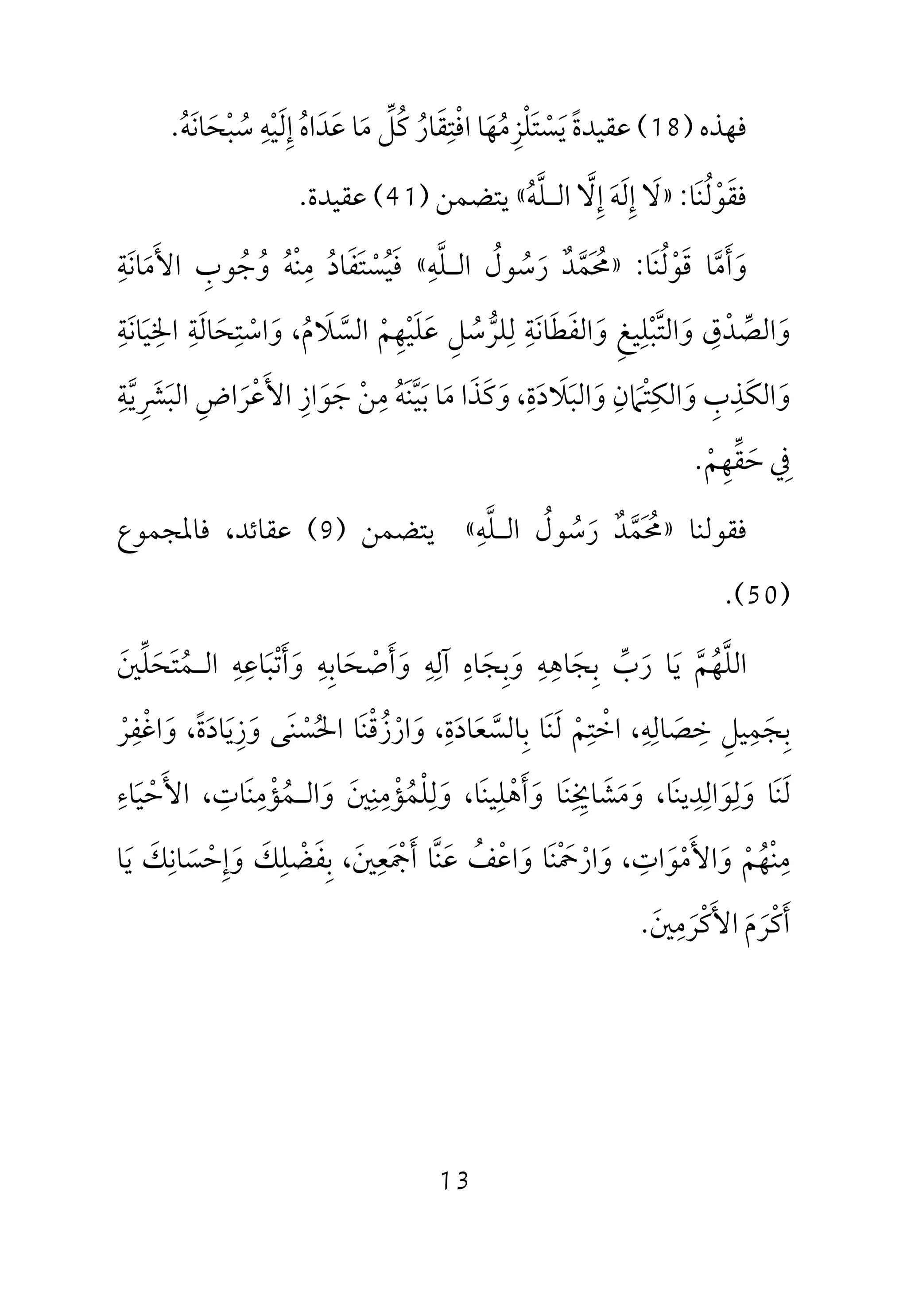 13
‫ﻓﻬﺬه‬)18(‫ﻋﻘﻴﺪة‬ً‫ﻳ‬َ‫ﺴ‬ْ‫ﺘ‬َ‫ﻠ‬ْ‫ﺰ‬ِ‫ﻣ‬ُ‫ﻬ‬َ‫اﻓ‬ ‫ﺎ‬ْ‫ﺘ‬ِ‫ﻘ‬َ‫ﺎر‬ُ‫ﻛ‬ُ‫ﻞ‬‫ﱢ‬‫ﻣ‬َ‫ﻋ‬ ‫ﺎ‬َ‫ﺪ‬َ‫اه‬ُ‫إ‬ِ‫ﻟ‬َ‫ﻴ‬ْ‫ﻪ‬ِ‫ﺳ‬ُ‫ﺒ‬ْ‫ﺤ‬َ‫ﺎﻧ‬َ‫ﻪ‬ُ.
‫ﻓ‬‫ﻘ‬َ‫ﻮ‬ْ‫ﻟ‬ُ‫ﻨ‬َ‫ﺎ‬:»‫ﻻ‬َ‫إ‬ِ‫ﻟ‬َ‫ﻪ‬َ‫إ‬ِ‫ﻻ‬‫ﱠ‬‫اﻟ‬‫ـ‬‫ﻠ‬‫ﱠ‬‫ﻪ‬ُ«‫ﻳﺘﻀﻤﻦ‬)41(‫ﻋﻘﻴﺪة‬.
‫و‬َ‫أ‬َ‫ﻣ‬‫ﱠ‬‫ﻗ‬ ‫ﺎ‬َ‫ﻮ‬ْ‫ﻟ‬ُ‫ﻨ‬َ‫ﺎ‬:»‫ﳏ‬َ ُ‫ﻤ‬‫ﱠ‬‫ﺪ‬ٌ‫ر‬َ‫ﺳ‬ُ‫ﻮل‬ُ‫اﻟ‬‫ـ‬‫ﻠ‬‫ﱠ‬‫ﻪ‬ِ«‫ﻓ‬َ‫ﻴ‬ُ‫ﺴ‬ْ‫ﺘ‬َ‫ﻔ‬َ‫ﺎد‬ُ‫ﻣ‬ِ‫ﻨ‬ْ‫ﻪ‬ُ‫و‬ُ‫ﺟ‬ُ‫ﻮب‬ِ‫اﻷ‬َ‫ﻣ‬َ‫ﺎﻧ‬َ‫ﺔ‬ِ
‫و‬َ‫اﻟﺼ‬‫ﱢ‬‫ﺪ‬ْ‫ق‬ِ‫و‬َ‫اﻟﺘ‬‫ﱠ‬‫ﺒ‬ْ‫ﻠ‬ِ‫ﻴﻎ‬ِ‫و‬َ‫اﻟﻔ‬َ‫ﻄ‬َ‫ﺎﻧ‬َ‫ﺔ‬ِ‫ﻟ‬ِ‫ﻠﺮ‬‫ﱡ‬‫ﺳ‬ُ‫ﻞ‬ِ‫ﻋ‬َ‫ﻠ‬َ‫ﻴ‬ْ‫ﻬ‬ِ‫ﻢ‬ْ‫اﻟﺴ‬‫ﱠ‬‫ﻼ‬َ‫م‬ُ‫و‬ ،َ‫اﺳ‬ْ‫ﺘ‬ِ‫ﺤ‬َ‫ﺎﻟ‬َ‫ﺔ‬ِ‫اﳋ‬ِ‫ﻴ‬َ‫ﺎﻧ‬َ‫ﺔ‬ِ
‫و‬َ‫اﻟﻜ‬َ‫ﺬ‬ِ‫ب‬ِ‫و‬َ‫اﻟﻜ‬ِ‫ﺘ‬ْ‫ﲈ‬َ‫ن‬ِ‫و‬َ‫اﻟﺒ‬َ‫ﻼ‬َ‫د‬َ‫ة‬ِ،‫و‬َ‫ﻛ‬َ‫ﺬ‬َ‫ﻣ‬ ‫ا‬َ‫ﺑ‬ ‫ﺎ‬َ‫ﻴ‬‫ﱠ‬‫ﻨ‬َ‫ﻪ‬ُ‫ﻣ‬ِ‫ﻦ‬ْ‫ﺟ‬َ‫ﻮ‬َ‫از‬ِ‫اﻷ‬َ‫ﻋ‬ْ‫ﺮ‬َ‫اض‬ِ‫اﻟﺒ‬َ‫ﴩ‬ِ َ‫ﻳ‬‫ﱠ‬‫ﺔ‬ِ
‫ﰲ‬ِ‫ﺣ‬َ‫ﻘ‬‫ﱢ‬‫ﻬ‬ِ‫ﻢ‬ْ.
‫ﻓﻘﻮﻟﻨﺎ‬»‫اﻟـﻠﻪ‬ ‫رﺳﻮل‬ ‫ﳏﻤﺪ‬ِ ‫ﱠ‬ ُ ُ َ ‫ﱠ‬ٌ َ ُ«‫ﻳﺘﻀﻤﻦ‬)9(‫ﻓﺎﳌﺠﻤﻮع‬ ،‫ﻋﻘﺎﺋﺪ‬
)50.(
‫اﻟﻠ‬‫ﱠ‬‫ﻬ‬ُ‫ﻢ‬‫ﱠ‬‫ﻳ‬َ‫ر‬ ‫ﺎ‬َ‫ب‬‫ﱢ‬‫ﺑ‬ِ‫ﺠ‬َ‫ﺎﻫ‬ِ‫ﻪ‬ِ‫و‬َ‫ﺑ‬ِ‫ﺠ‬َ‫ﺎه‬ِ‫آﻟ‬ِ‫ﻪ‬ِ‫و‬َ‫أ‬َ‫ﺻ‬ْ‫ﺤ‬َ‫ﺎﺑ‬ِ‫ﻪ‬ِ‫و‬َ‫أ‬َ‫ﺗ‬ْ‫ﺒ‬َ‫ﺎﻋ‬ِ‫ﻪ‬ِ‫اﻟ‬‫ـ‬‫ﻤ‬ُ‫ﺘ‬َ‫ﺤ‬َ‫ﻠ‬‫ﱢ‬‫ﲔ‬َ
‫ﺑ‬ِ‫ﺠ‬َ‫ﻤ‬ِ‫ﻴﻞ‬ِ‫ﺧ‬ِ‫ﺼ‬َ‫ﺎﻟ‬ِ‫ﻪ‬ِ،‫اﺧ‬ْ‫ﺘ‬ِ‫ﻢ‬ْ‫ﻟ‬َ‫ﻨ‬َ‫ﺑ‬ ‫ﺎ‬ِ‫ﺎﻟﺴ‬‫ﱠ‬‫ﻌ‬َ‫ﺎد‬َ‫ة‬ِ،‫و‬َ‫ار‬ْ‫ز‬ُ‫ﻗ‬ْ‫ﻨ‬َ‫اﳊ‬ ‫ﺎ‬ُ‫ﺴ‬ْ‫ﻨ‬َ‫ﻰ‬‫و‬َ‫ز‬ِ‫ﻳ‬َ‫ﺎد‬َ‫ة‬ً‫و‬ ،َ‫اﻏ‬ْ‫ﻔ‬ِ‫ﺮ‬ْ
‫ﻟ‬َ‫ﻨ‬َ‫و‬ ‫ﺎ‬َ‫ﻟ‬ِ‫ﻮ‬َ‫اﻟ‬ِ‫ﺪ‬ِ‫ﻳﻨ‬َ‫ﺎ‬،‫و‬َ‫ﻣ‬َ‫ﺸ‬َ‫ﺎﳜ‬ِ ِ‫ﻨ‬َ‫و‬ ‫ﺎ‬َ‫أ‬َ‫ﻫ‬ْ‫ﻠ‬ِ‫ﻴﻨ‬َ‫ﺎ‬،‫و‬َ‫ﻟ‬ِ‫ﻠ‬ْ‫ﻤ‬ُ‫ﺆ‬ْ‫ﻣ‬ِ‫ﻨ‬ِ‫ﲔ‬َ‫و‬َ‫اﻟ‬‫ـ‬‫ﻤ‬ُ‫ﺆ‬ْ‫ﻣ‬ِ‫ﻨ‬َ‫ﺎت‬ِ،‫اﻷ‬َ‫ﺣ‬ْ‫ﻴ‬َ‫ﺎء‬ِ
‫ﻣ‬ِ‫ﻨ‬ْ‫ﻬ‬ُ‫ﻢ‬ْ‫و‬َ‫اﻷ‬َ‫ﻣ‬ْ‫ﻮ‬َ‫ات‬ِ،‫و‬َ‫ار‬ْ‫ﲪ‬ْ َ‫ﻨ‬َ‫و‬ ‫ﺎ‬َ‫اﻋ‬ْ‫ﻒ‬ُ‫ﻋ‬َ‫ﻨ‬‫ﱠ‬‫أ‬ ‫ﺎ‬َ‫ﲨ‬َ ْ‫ﻌ‬ِ‫ﲔ‬َ،‫ﺑ‬ِ‫ﻔ‬َ‫ﻀ‬ْ‫ﻠ‬ِ‫ﻚ‬َ‫و‬َ‫إ‬ِ‫ﺣ‬ْ‫ﺴ‬َ‫ﺎﻧ‬ِ‫ﻚ‬َ‫ﻳ‬َ‫ﺎ‬
‫أ‬َ‫ﻛ‬ْ‫ﺮ‬َ‫م‬َ‫اﻷ‬َ‫ﻛ‬ْ‫ﺮ‬َ‫ﻣ‬ِ‫ﲔ‬َ.
 