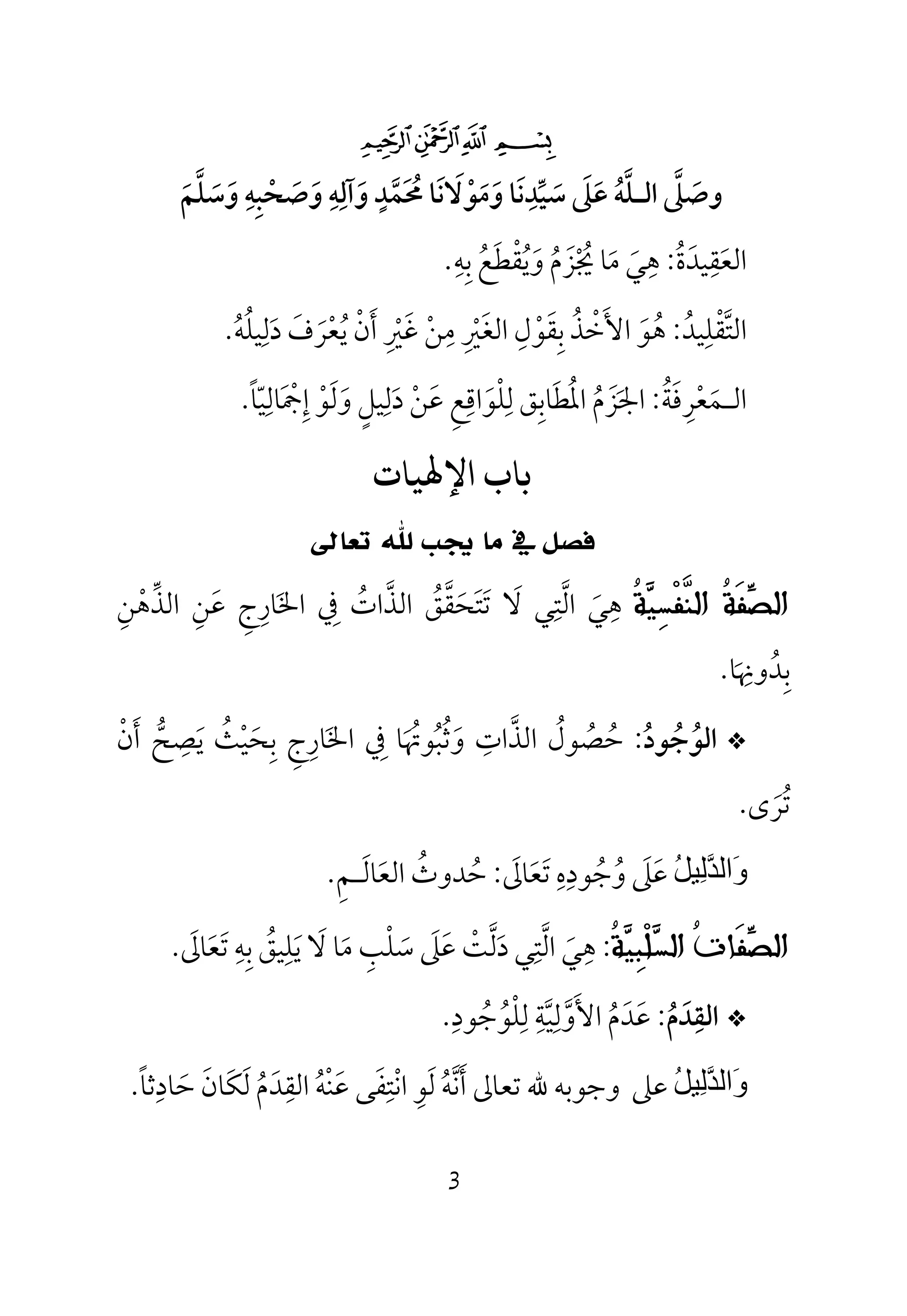 3
$#" !
‫وﺳﻠﻢ‬ ‫وﺻﺤﺒﻪ‬ ‫وآﻟﻪ‬ ‫ﳏﻤﺪ‬ ‫وﻣﻮﻻﻧﺎ‬ ‫ﺳﻴﺪﻧﺎ‬ ‫ﻋﲆ‬ ‫اﻟـﻠﻪ‬ ‫وﺻﲆ‬َ َ ‫ﱠ‬ َ ‫ﱢ‬ َ‫ﱠ‬ ‫ﱠ‬َ ْ َ َ َ ْ َ َ ُ َ
ِ ِ ِ ٍ ِِ َ ُ َ ََ َ ‫ﱠ‬
‫اﻟ‬‫ﻌ‬َ‫ﻘ‬ِ‫ﻴﺪ‬َ‫ة‬ُ:‫ﻫ‬ِ‫ﻲ‬َ‫ﻣ‬َ‫ﳚ‬ ‫ﺎ‬ْ ُ‫ﺰ‬َ‫م‬ُ‫و‬َ‫ﻳ‬ُ‫ﻘ‬ْ‫ﻄ‬َ‫ﻊ‬ُ‫ﺑ‬ِ‫ﻪ‬ِ.
‫اﻟﺘﻘﻠﻴﺪ‬ُ ‫ﱠ‬ِ ْ:‫دﻟﻴﻠﻪ‬ ‫ﻳﻌﺮف‬ ‫أن‬ ‫ﻏﲑ‬ ‫ﻣﻦ‬ ‫اﻟﻐﲑ‬ ‫ﺑﻘﻮل‬ ‫اﻷﺧﺬ‬ ‫ﻫﻮ‬ُ َ ْ ُ ْ ْ َُ ِ َِ َ ْ ْْ َ َُ ِ َِ َ ِ ِ ْ َ ُ.
‫اﻟ‬‫ـ‬‫ﻤ‬َ‫ﻌ‬ْ‫ﺮ‬ِ‫ﻓ‬َ‫ﺔ‬ُ:‫اﳉ‬َ‫ﺰ‬َ‫م‬ُ‫اﳌ‬ُ‫ﻄ‬َ‫ﺎﺑ‬ِ‫ﻖ‬‫ﻟ‬ِ‫ﻠ‬ْ‫ﻮ‬َ‫اﻗ‬ِ‫ﻊ‬ِ‫ﻋ‬َ‫ﻦ‬ْ‫د‬َ‫ﻟ‬ِ‫ﻴﻞ‬ٍ‫و‬َ‫ﻟ‬َ‫ﻮ‬ْ‫إ‬ِ‫ﲨ‬َ ْ‫ﺎﻟ‬ِ‫ﻴ‬ّ‫ﺎ‬ً.
‫ﻴﺎت‬ ‫اﻹ‬ ‫ﺑﺎب‬
‫ﺗﻌﺎﱃ‬ ‫ﷲ‬ ‫ﳚﺐ‬ ‫ﻣﺎ‬ ‫ﰲ‬ ‫ﻓﺼﻞ‬
‫ﹸ‬‫ﺔ‬‫ﻴ‬ِ‫ﺴ‬‫ﹾ‬‫ﻔ‬‫ﱠ‬‫ﻨ‬‫ﺍﻟ‬ ‫ﹸ‬‫ﺔ‬‫ﹶ‬‫ﻔ‬‫ﱢ‬‫ﺼ‬‫ﺍﻟ‬‫ﻻ‬ ‫اﻟﺘﻲ‬ ‫ﻫﻲ‬َ ‫ﱠ‬ِ
َ
ِ‫اﻟﺬﻫﻦ‬ ‫ﻋﻦ‬ ‫اﳋﺎرج‬ ‫ﰲ‬ ‫اﻟﺬات‬ ‫ﺗﺘﺤﻘﻖ‬ِ ِْ ‫ﱢ‬ ‫ﱠ‬ ‫ﱠ‬َ ِ ِ َ َِ ُ ُ َ َ
‫ﺑﺪوﳖﺎ‬َ
ِ ُ ِ.
*‫اﻟﻮ‬ُ‫ﺟ‬ُ‫ﻮد‬ُ:‫ﺣ‬ُ‫ﺼ‬ُ‫ﻮل‬ُ‫اﻟﺬ‬‫ﱠ‬‫ات‬ِ‫و‬َ‫ﺛ‬ُ‫ﺒ‬ُ‫ﻮﲥ‬َ ُ‫ﰲ‬ ‫ﺎ‬ِ‫اﳋ‬َ‫ﺎر‬ِ‫ج‬ِ‫ﺑ‬ِ‫ﺤ‬َ‫ﻴ‬ْ‫ﺚ‬ُ‫ﻳ‬َ‫ﺼ‬ِ‫ﺢ‬‫ﱡ‬‫أ‬َ‫ن‬ْ
‫ﺗ‬ُ‫ﺮ‬َ‫ى‬.
َ‫و‬‫ﱠ‬‫ﺪ‬‫اﻟ‬ِ‫ﻟ‬ُ‫ﻞ‬‫ﯿ‬‫ﻋ‬َ‫ﲆ‬َ‫و‬ُ‫ﺟ‬ُ‫ﻮد‬ِ‫ه‬ِ‫ﺗ‬َ‫ﻌ‬َ‫ﺎﱃ‬َ:‫ﺣﺪوث‬ُ ُ‫اﻟﻌ‬َ‫ﺎﻟ‬َ‫ـ‬‫ﻢ‬ِ.
‫ﹸ‬‫ﺔ‬‫ﻴ‬ِ‫ﺒ‬‫ﹾ‬‫ﻠ‬‫ﺴ‬‫ﺍﻟ‬ ‫ﹸ‬‫ﺕ‬‫ﹶﺎ‬‫ﻔ‬‫ﱢ‬‫ﺼ‬‫ﺍﻟ‬:‫دﻟﺖ‬ ‫اﻟﺘﻲ‬ ‫ﻫﻲ‬ْ ‫ﱠ‬ ‫ﱠ‬َ
ِ
َ
ِ‫ﺗﻌﺎﱃ‬ ‫ﺑﻪ‬ ‫ﻳﻠﻴﻖ‬ ‫ﻻ‬ ‫ﻣﺎ‬ ‫ﺳﻠﺐ‬ ‫ﻋﲆ‬َ ََ ََ ِ ِ ُ ِ َ َْ َِ َ.
*‫اﻟﻘﺪم‬ُ َ ِ:‫ﻟﻠﻮﺟﻮد‬ ‫اﻷوﻟﻴﺔ‬ ‫ﻋﺪم‬ِ ِ ِ ِ
ُ ُ ‫ﱠ‬ ‫ﱠ‬ْ َ ُ َ َ.
ُ‫ﻞ‬‫ِﯿ‬‫ﻟ‬‫ﱠ‬‫ﺪ‬‫َاﻟ‬‫و‬‫ﻋﲆ‬‫ﺣﺎدﺛﺎ‬ ‫ﻟﻜﺎن‬ ‫اﻟﻘﺪم‬ ‫ﻋﻨﻪ‬ ‫اﻧﺘﻔﻰ‬ ‫ﻟﻮ‬ ‫أﻧﻪ‬ ‫ﺗﻌﺎﱃ‬ ‫ﷲ‬ ‫وﺟﻮﺑﻪ‬ً َ َِ ِ ِ
َ ُ َُ َ َُ َ ْ ‫ﱠ‬ْ َ ِ َ.
 