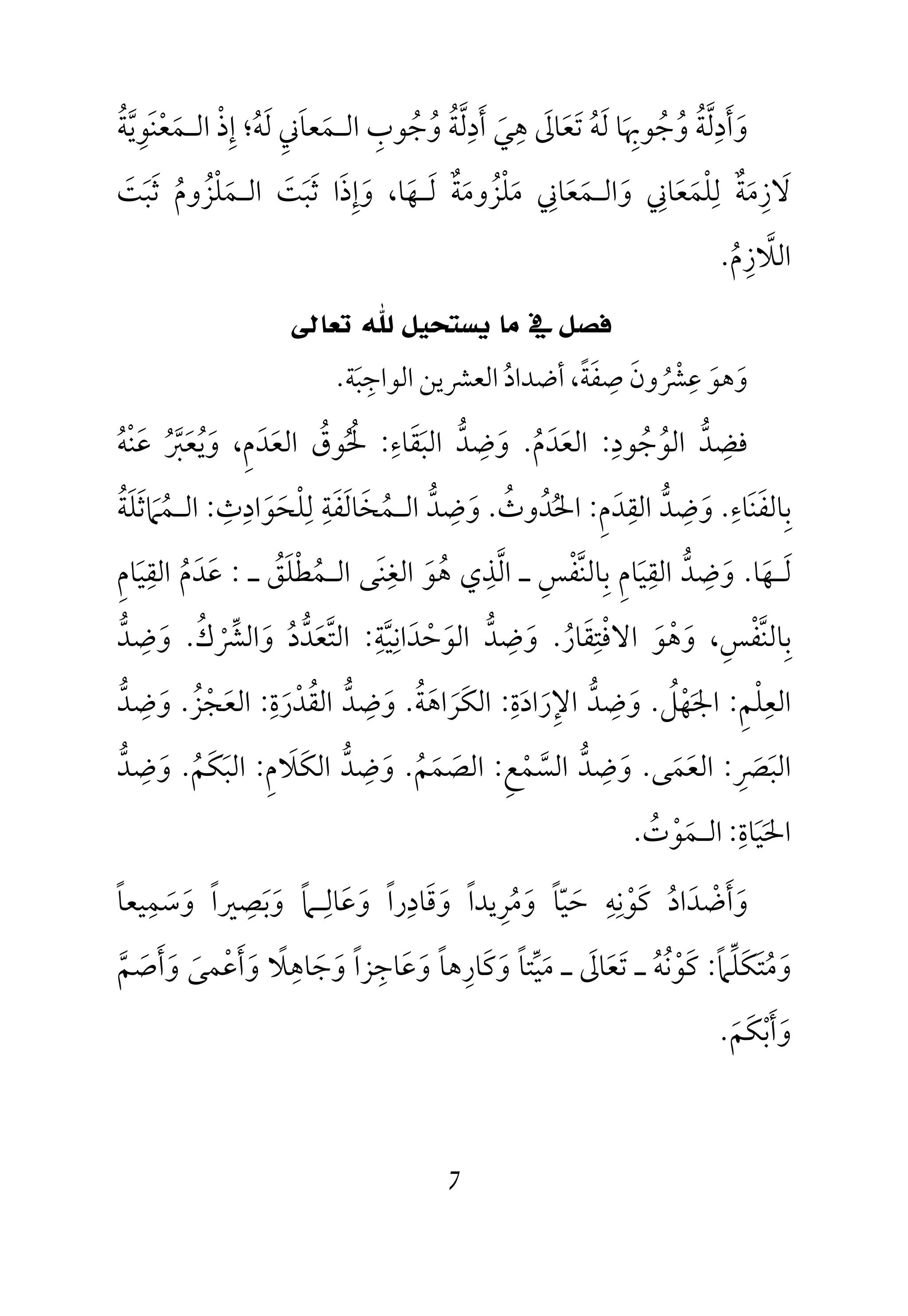 7
‫اﻟـﻤﻌﻨﻮﻳﺔ‬ ‫إذ‬ ‫ﻟﻪ؛‬ ‫اﻟـﻤﻌﺎﲏ‬ ‫وﺟﻮب‬ ‫أدﻟﺔ‬ ‫ﻫﻲ‬ ‫ﺗﻌﺎﱃ‬ ‫ﻟﻪ‬ ‫وﺟﻮﲠﺎ‬ ‫وأدﻟﺔ‬ُ ْ َ ُ ُ‫ﱠ‬ ْ ُ ُ ُ َ ُ ُ ُ َِ َ َ َ َ َِ َ ‫ﱠ‬ َ ‫ﱠ‬ِ ِ ِ َِ َِ َ َ ِ
‫و‬ ‫ﻟﻠﻤﻌﺎﲏ‬ ‫ﻻزﻣﺔ‬َ َِ
َ َْ َِ ٌ ِ‫ﺛﺒﺖ‬ ‫اﻟـﻤﻠﺰوم‬ ‫ﺛﺒﺖ‬ ‫وإذا‬ ،‫ﻟـﻬﺎ‬ ‫ﻣﻠﺰوﻣﺔ‬ ‫اﻟـﻤﻌﺎﲏ‬َ ََ َ َ َ ََ َ َ ٌُ َ َ َ َُ ُْ َ ِْ ِ
‫اﻟﻼزم‬ُ ِ ‫ﱠ‬.
‫ﺗﻌﺎﱃ‬ ‫ﷲ‬ ‫ﻳﺴﺘﺤﻴﻞ‬ ‫ﻣﺎ‬ ‫ﰲ‬ ‫ﻓﺼﻞ‬
‫ﺻﻔﺔ‬ ‫ﻋﴩون‬ ‫وﻫﻮ‬ً َ َِ
ُ ْ ِ
َ َ‫اﻟﻮاﺟﺒﺔ‬ ‫اﻟﻌﴩﻳﻦ‬ ‫أﺿﺪاد‬ ،َ ُِ.
‫ﻓ‬‫ﻀ‬ِ‫ﺪ‬‫ﱡ‬‫اﻟﻮ‬ُ‫ﺟ‬ُ‫ﻮد‬ِ:‫اﻟﻌ‬َ‫ﺪ‬َ‫م‬ُ.‫و‬َ‫ﺿ‬ِ‫ﺪ‬‫ﱡ‬‫اﻟﺒ‬َ‫ﻘ‬َ‫ﺎء‬ِ:‫ﳊ‬ُ ُ‫ﻮق‬ُ‫اﻟﻌ‬َ‫ﺪ‬َ‫م‬ِ،‫و‬َ‫ﻳ‬ُ‫ﻌ‬َ‫ﱪ‬ُ ‫ﱠ‬‫ﻋ‬َ‫ﻨ‬ْ‫ﻪ‬ُ
‫ﺑ‬ِ‫ﺎﻟﻔ‬َ‫ﻨ‬َ‫ﺎء‬ِ.‫و‬َ‫ﺿ‬ِ‫ﺪ‬‫ﱡ‬‫اﻟﻘ‬ِ‫ﺪ‬َ‫م‬ِ:‫اﳊ‬ُ‫ﺪ‬ُ‫وث‬ُ.‫و‬َ‫ﺿ‬ِ‫ﺪ‬‫ﱡ‬‫اﻟ‬‫ـ‬‫ﻤ‬ُ‫ﺨ‬َ‫ﺎﻟ‬َ‫ﻔ‬َ‫ﺔ‬ِ‫ﻟ‬ِ‫ﻠ‬ْ‫ﺤ‬َ‫ﻮ‬َ‫اد‬ِ‫ث‬ِ:‫اﻟ‬‫ـ‬‫ﻤ‬ُ‫ﲈ‬َ‫ﺛ‬َ‫ﻠ‬َ‫ﺔ‬ُ
‫ﻟ‬َ‫ـ‬‫ﻬ‬َ‫ﺎ‬.‫و‬َ‫ﺿ‬ِ‫ﺪ‬‫ﱡ‬‫اﻟﻘ‬ِ‫ﻴ‬َ‫ﺎم‬ِ‫ﺑ‬ِ‫ﺎﻟﻨ‬‫ﱠ‬‫ﻔ‬ْ‫ﺲ‬ِ‫ـ‬‫اﻟ‬‫ﱠ‬‫ﺬ‬ِ‫ﻫ‬ ‫ي‬ُ‫ﻮ‬َ‫اﻟﻐ‬ِ‫ﻨ‬َ‫اﻟ‬ ‫ﻰ‬‫ـ‬‫ﻤ‬ُ‫ﻄ‬ْ‫ﻠ‬َ‫ﻖ‬ُ‫ـ‬:‫ﻋ‬َ‫ﺪ‬َ‫م‬ُ‫اﻟﻘ‬ِ‫ﻴ‬َ‫ﺎم‬ِ
‫ﺑ‬ِ‫ﺎﻟﻨ‬‫ﱠ‬‫ﻔ‬ْ‫ﺲ‬ِ،‫وﻫﻮ‬َ َْ‫اﻻﻓ‬ْ‫ﺘ‬ِ‫ﻘ‬َ‫ﺎر‬ُ.‫و‬َ‫ﺿ‬ِ‫ﺪ‬‫ﱡ‬‫اﻟﻮ‬َ‫ﺣ‬ْ‫ﺪ‬َ‫اﻧ‬ِ‫ﻴ‬‫ﱠ‬‫ﺔ‬ِ:‫اﻟﺘ‬‫ﱠ‬‫ﻌ‬َ‫ﺪ‬‫ﱡ‬‫د‬ُ‫و‬َ‫اﻟﴩ‬ْ ‫ﱢ‬‫ك‬ُ.‫و‬َ‫ﺿ‬ِ‫ﺪ‬‫ﱡ‬
‫اﻟﻌ‬ِ‫ﻠ‬ْ‫ﻢ‬ِ:‫اﳉ‬َ‫ﻬ‬ْ‫ﻞ‬ُ.‫و‬َ‫ﺿ‬ِ‫ﺪ‬‫ﱡ‬‫اﻹ‬ِ‫ر‬َ‫اد‬َ‫ة‬ِ:‫اﻟﻜ‬َ‫ﺮ‬َ‫اﻫ‬َ‫ﺔ‬ُ.‫و‬َ‫ﺿ‬ِ‫ﺪ‬‫ﱡ‬‫اﻟﻘ‬ُ‫ﺪ‬ْ‫ر‬َ‫ة‬ِ:‫اﻟﻌ‬َ‫ﺠ‬ْ‫ﺰ‬ُ.‫و‬َ‫ﺿ‬ِ‫ﺪ‬‫ﱡ‬
‫اﻟﺒ‬َ‫ﴫ‬ِ َ:‫اﻟﻌ‬َ‫ﻤ‬َ‫ﻰ‬.‫و‬َ‫ﺿ‬ِ‫ﺪ‬‫ﱡ‬‫اﻟﺴ‬‫ﱠ‬‫ﻤ‬ْ‫ﻊ‬ِ:‫اﻟﺼ‬َ‫ﻤ‬َ‫ﻢ‬ُ.‫و‬َ‫ﺿ‬ِ‫ﺪ‬‫ﱡ‬‫اﻟﻜ‬َ‫ﻼ‬َ‫م‬ِ:‫اﻟﺒ‬َ‫ﻜ‬َ‫ﻢ‬ُ.‫و‬َ‫ﺿ‬ِ‫ﺪ‬‫ﱡ‬
‫اﳊ‬َ‫ﻴ‬َ‫ﺎة‬ِ:‫اﻟ‬‫ـ‬‫ﻤ‬َ‫ﻮ‬ْ‫ت‬ُ.
‫و‬َ‫أ‬َ‫ﺿ‬ْ‫ﺪ‬َ‫اد‬ُ‫ﻛ‬َ‫ﻮ‬ْ‫ﻧ‬ِ‫ﻪ‬ِ‫ﺣ‬َ‫ﻴ‬ّ‫ﺎ‬ً‫و‬َ‫ﻣ‬ُ‫ﺮ‬ِ‫ﻳﺪا‬ً‫و‬َ‫ﻗ‬َ‫ﺎد‬ِ‫را‬ً‫و‬َ‫ﻋ‬َ‫ﺎﻟ‬ِ‫ـ‬‫و‬ ‫ﲈ‬َ ً‫ﺑ‬َ‫ﺼ‬ِ‫ﲑا‬ً‫و‬َ‫ﺳ‬َ‫ﻤ‬ِ‫ﻴﻌﺎ‬ً
‫و‬َ‫ﻣ‬ُ‫ﺘ‬َ‫ﻜ‬َ‫ﻠ‬‫ﱢ‬‫ﲈ‬ً:‫ﻛ‬َ‫ﻮ‬ْ‫ﻧ‬ُ‫ﻪ‬ُ‫ﺗ‬ ‫ـ‬َ‫ﻌ‬َ‫ﺎﱃ‬َ‫ـ‬‫ﻣ‬َ‫ﻴ‬‫ﱢ‬‫ﺘﺎ‬ً‫و‬َ‫ﻛ‬َ‫ﺎر‬ِ‫ﻫﺎ‬ً‫و‬َ‫ﻋ‬َ‫ﺎﺟ‬ِ‫ﺰا‬ً‫و‬َ‫ﺟ‬َ‫ﺎﻫ‬ِ‫ﻼ‬ً‫و‬َ‫أ‬َ‫ﻋ‬ْ‫ﻤﻰ‬َ‫و‬َ‫أ‬َ‫ﺻ‬َ‫ﻢ‬‫ﱠ‬
‫و‬َ‫أ‬َ‫ﺑ‬ْ‫ﻜ‬َ‫ﻢ‬َ.
 