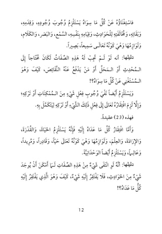 12
‫ﻓ‬‫ﺎﺳ‬ْ‫ﺘ‬ِ‫ﻐ‬ْ‫ﻨ‬َ‫ﺎؤ‬ُ‫ه‬ُ‫ﻋ‬َ‫ﻦ‬ْ‫ﻛ‬ُ‫ﻞ‬‫ﱢ‬‫ﻣ‬َ‫ﺳ‬ ‫ﺎ‬ِ‫ﻮ‬َ‫اه‬ُ‫ﻳ‬َ‫ﺴ‬ْ‫ﺘ‬َ‫ﻠ‬ْ‫ﺰ‬ِ‫م‬ُ‫و‬ُ‫ﺟ‬ُ‫ﻮب‬َ‫و‬ُ‫ﺟ‬ُ‫ﻮد‬ِ‫ه‬ِ،‫و‬َ‫ﻗ‬ِ‫ﺪ‬َ‫ﻣ‬ِ‫ﻪ‬ِ،
‫و‬َ‫ﺑ‬َ‫ﻘ‬َ‫ﺎﺋ‬ِ‫ﻪ‬ِ،‫و‬َ‫ﳐ‬َ ُ‫ﺎﻟ‬َ‫ﻔ‬َ‫ﺘ‬ِ‫ﻪ‬ِ‫ﻟ‬ِ‫ﻠ‬ْ‫ﺤ‬َ‫ﻮ‬َ‫اد‬ِ‫ث‬ِ،‫و‬َ‫ﻗ‬ِ‫ﻴ‬َ‫ﺎﻣ‬ِ‫ﻪ‬ِ‫ﺑ‬ِ‫ﻨ‬َ‫ﻔ‬ْ‫ﺴ‬ِ‫ﻪ‬ِ،‫اﻟﺴ‬‫ﱠ‬‫ﻤ‬ْ‫ﻊ‬،‫و‬َ‫اﻟﺒ‬َ‫ﴫ‬َ،‫و‬َ‫اﻟﻜ‬َ‫ﻼ‬َ،‫م‬
‫و‬َ‫ﻟ‬َ‫ﻮ‬َ‫از‬ِ‫ﻣ‬ُ‫ﻬ‬َ‫و‬ ‫ﺎ‬َ‫ﻫ‬ْ‫ﻲ‬َ‫ﻛ‬َ‫ﻮ‬ْ‫ﻧ‬ُ‫ﻪ‬ُ‫ﺗ‬َ‫ﻌ‬َ‫ﺎﻟ‬َ‫ـ‬‫ﺳ‬ ‫ﻰ‬َ‫ﻤ‬ِ‫ﻴﻌﺎ‬ً،‫ﺑ‬َ‫ﺼ‬ِ‫ﲑا‬ً.
‫دﻟﯿﻠﮭﺎ‬:‫أﻧﻪ‬‫ﻟ‬َ‫ﻮ‬ْ‫ﻟ‬َ‫ـ‬‫ﻢ‬ْ‫ﲡ‬ِ َ‫ﺐ‬ْ‫ﻟ‬َ‫ﻪ‬ُ‫ﻫ‬َ‫ﺬ‬ِ‫ه‬ِ‫اﻟﺼ‬‫ﱢ‬‫ﻔ‬َ‫ﺎت‬ُ‫ﻟ‬َ‫ﻜ‬َ‫ﺎن‬َ‫ﳏ‬ْ ُ‫ﺘ‬َ‫إ‬ ‫ﺎﺟﺎ‬ِ ً‫ﱃ‬َ
‫اﻟ‬‫ـ‬‫ﻤ‬ُ‫ﺤ‬ْ‫ﺪ‬ِ‫ث‬ِ‫أ‬َ‫و‬ْ‫اﻟ‬‫ـ‬‫ﻤ‬َ‫ﺤ‬َ‫ﻞ‬‫ﱢ‬‫أ‬َ‫و‬ْ‫ﻣ‬َ‫ﻦ‬ْ‫ﻳ‬َ‫ﺪ‬ْ‫ﻓ‬َ‫ﻊ‬ُ‫ﻋ‬َ‫ﻨ‬ْ‫ﻪ‬ُ‫اﻟﻨ‬‫ﱠ‬‫ﻘ‬َ‫ﺎﺋ‬ِ‫ﺺ‬َ‫ﻛ‬ ،َ‫ﻴ‬ْ‫ﻒ‬َ‫و‬َ‫ﻫ‬ْ‫ﻮ‬َ
‫اﻟ‬‫ـ‬‫ﻤ‬ُ‫ﺴ‬ْ‫ﺘ‬َ‫ﻐ‬ْ‫ﻨ‬ِ‫ﻋ‬ ‫ﻲ‬َ‫ﻦ‬ْ‫ﻛ‬ُ‫ﻞ‬‫ﱢ‬‫ﻣ‬َ‫ﺳ‬ ‫ﺎ‬ِ‫ﻮ‬َ‫اه‬ُ‫؟‬!
‫و‬َ‫ﻳ‬َ‫ﺴ‬ْ‫ﺘ‬َ‫ﻠ‬ْ‫ﺰ‬ِ‫م‬ُ‫أ‬َ‫ﻳ‬ْ‫ﻀﺎ‬ً‫ﻧ‬َ‫ﻔ‬ْ‫ﻲ‬َ‫و‬ُ‫ﺟ‬ُ‫ﻮب‬ِ‫ﻓ‬ِ‫ﻌ‬ْ‫ﻞ‬ِ‫ﳾ‬ْ َ‫ء‬ٍ‫ﻣ‬ِ‫ﻦ‬َ‫اﻟ‬‫ـ‬‫ﻤ‬ُ‫ﻤ‬ْ‫ﻜ‬ِ‫ﻨ‬َ‫ﺎت‬ِ‫أ‬َ‫و‬ْ‫ﺗ‬َ‫ﺮ‬ْ‫ﻛ‬ِ‫ﻪ‬ِ‫؛‬
‫و‬َ‫إ‬ِ‫ﻻ‬‫ﱠ‬‫ﻟ‬َ‫ﺰ‬ِ‫م‬َ‫اﻓ‬ْ‫ﺘ‬ِ‫ﻘ‬َ‫ﺎر‬ُ‫ه‬ُ‫ﺗ‬َ‫ﻌ‬َ‫ﺎﱃ‬َ‫إ‬ِ‫ﱃ‬َ‫ﻓ‬ِ‫ﻌ‬ْ‫ﻞ‬ِ‫ذ‬َ‫ﻟ‬ِ‫ﻚ‬َ‫اﻟﴚ‬ْ ‫ﱠ‬‫ء‬ِ‫أ‬َ‫و‬ْ‫ﺗ‬َ‫ﺮ‬ْ‫ﻛ‬ِ‫ﻪ‬ِ‫ﻟ‬ِ‫ﻴ‬َ‫ﺘ‬َ‫ﻜ‬َ‫ﻤ‬‫ﱠ‬‫ﻞ‬َ‫ﺑ‬ِ‫ﻪ‬ِ.
‫ﻓﻬﺬه‬)23(‫ﻋﻘﻴﺪة‬ً.
‫و‬َ‫أ‬َ‫ﻣ‬‫ﱠ‬‫اﻓ‬ ‫ﺎ‬ْ‫ﺘ‬ِ‫ﻘ‬َ‫ﺎر‬ُ‫ﻛ‬ُ‫ﻞ‬‫ﱢ‬‫ﻣ‬َ‫ﻋ‬ ‫ﺎ‬َ‫ﺪ‬َ‫اه‬ُ‫إ‬ِ‫ﻟ‬َ‫ﻴ‬ْ‫ﻪ‬ِ‫ﻓ‬َ‫ﺈ‬ِ‫ﻧ‬‫ﱠ‬‫ﻪ‬ُ‫ﻳ‬َ‫ﺴ‬ْ‫ﺘ‬َ‫ﻠ‬ْ‫ﺰ‬ِ‫م‬ُ‫اﳊ‬َ‫ﻴ‬َ‫ﺎة‬َ،‫و‬َ‫اﻟﻘ‬ُ‫ﺪ‬ْ‫ر‬َ‫ة‬َ،
‫و‬َ‫اﻹ‬ِ‫ر‬َ‫اد‬َ‫ة‬َ،‫و‬َ‫اﻟﻌ‬ِ‫ﻠ‬ْ‫ﻢ‬َ،‫و‬َ‫ﻟ‬َ‫ﻮ‬َ‫از‬ِ‫ﻣ‬ُ‫ﻬ‬َ‫و‬ ‫ﺎ‬َ‫ﻫ‬ْ‫ﻲ‬َ‫ﻛ‬َ‫ﻮ‬ْ‫ﻧ‬ُ‫ﻪ‬ُ‫ﺗ‬َ‫ﻌ‬َ‫ﺎﱃ‬َ‫ﺣ‬َ‫ﻴ‬ّ‫ﺎ‬ً،‫و‬َ‫ﻗ‬َ‫ﺎد‬ِ‫را‬ً،‫و‬َ‫ﻣ‬ُ‫ﺮ‬ِ‫ﻳﺪا‬ً،
‫و‬َ‫ﻋ‬َ‫ﺎﻟ‬ِ‫ـ‬‫ﲈ‬ً،‫و‬َ‫ﻳ‬َ‫ﺴ‬ْ‫ﺘ‬َ‫ﻠ‬ْ‫ﺰ‬ِ‫م‬ُ‫أ‬َ‫ﻳ‬ْ‫ﻀﺎ‬ً‫اﻟﻮ‬َ‫ﺣ‬ْ‫ﺪ‬َ‫اﻧ‬ِ‫ﻴ‬‫ﱠ‬‫ﺔ‬َ.
‫دﻟﯿﻠﮭﺎ‬:‫أﻧﻪ‬ُ ‫ﱠ‬‫ﻟ‬َ‫ﻮ‬ِ‫اﻧ‬ْ‫ﺘ‬َ‫ﻔ‬َ‫ﳾ‬ ‫ﻰ‬ْ َ‫ء‬ٌ‫ﻣ‬ِ‫ﻦ‬ْ‫ﻫ‬َ‫ﺬ‬ِ‫ه‬ِ‫اﻟﺼ‬‫ﱢ‬‫ﻔ‬َ‫ﺎت‬ِ‫ﻟ‬َ‫ـ‬‫ﲈ‬َ‫أ‬َ‫ﻣ‬ْ‫ﻜ‬َ‫ﻦ‬َ‫أ‬َ‫ن‬ْ‫ﻳ‬ُ‫ﻮﺟ‬َ‫ﺪ‬َ
‫ﳾ‬ْ َ‫ء‬ٌ‫ﻣ‬ِ‫ﻦ‬َ‫اﳊ‬َ‫ﻮ‬َ‫اد‬ِ‫ث‬ِ‫ﻓ‬ ،َ‫ﻼ‬َ‫ﻳ‬َ‫ﻔ‬ْ‫ﺘ‬َ‫ﻘ‬ِ‫ﺮ‬ُ‫إ‬ِ‫ﻟ‬َ‫ﻴ‬ْ‫ﻪ‬ِ‫ﳾ‬ْ َ‫ء‬ٌ‫ﻛ‬ ،َ‫ﻴ‬ْ‫ﻒ‬َ‫و‬َ‫ﻫ‬ْ‫ﻮ‬َ‫اﻟ‬‫ﱠ‬‫ﺬ‬ِ‫ﻳ‬ ‫ي‬َ‫ﻔ‬ْ‫ﺘ‬َ‫ﻘ‬ِ‫ﺮ‬ُ‫إ‬ِ‫ﻟ‬َ‫ﻴ‬ْ‫ﻪ‬ِ
‫ﻛ‬ُ‫ﻞ‬‫ﱡ‬‫ﻣ‬َ‫ﻋ‬ ‫ﺎ‬َ‫ﺪ‬َ‫اه‬ُ‫؟‬!
 