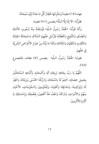 13
‫ﻓﻬﺬه‬)18(‫ﻋﻘﻴﺪة‬ً‫ﻳ‬َ‫ﺴ‬ْ‫ﺘ‬َ‫ﻠ‬ْ‫ﺰ‬ِ‫ﻣ‬ُ‫ﻬ‬َ‫اﻓ‬ ‫ﺎ‬ْ‫ﺘ‬ِ‫ﻘ‬َ‫ﺎر‬ُ‫ﻛ‬ُ‫ﻞ‬‫ﱢ‬‫ﻣ‬َ‫ﻋ‬ ‫ﺎ‬َ‫ﺪ‬َ‫اه‬ُ‫إ‬ِ‫ﻟ‬َ‫ﻴ‬ْ‫ﻪ‬ِ‫ﺳ‬ُ‫ﺒ‬ْ‫ﺤ‬َ‫ﺎﻧ‬َ‫ﻪ‬ُ.
‫ﻓ‬‫ﻘ‬َ‫ﻮ‬ْ‫ﻟ‬ُ‫ﻨ‬َ‫ﺎ‬:»‫ﻻ‬َ‫إ‬ِ‫ﻟ‬َ‫ﻪ‬َ‫إ‬ِ‫ﻻ‬‫ﱠ‬‫اﻟ‬‫ـ‬‫ﻠ‬‫ﱠ‬‫ﻪ‬ُ«‫ﻳﺘﻀﻤﻦ‬)41(‫ﻋﻘﻴﺪة‬.
‫و‬َ‫أ‬َ‫ﻣ‬‫ﱠ‬‫ﻗ‬ ‫ﺎ‬َ‫ﻮ‬ْ‫ﻟ‬ُ‫ﻨ‬َ‫ﺎ‬:»‫ﳏ‬َ ُ‫ﻤ‬‫ﱠ‬‫ﺪ‬ٌ‫ر‬َ‫ﺳ‬ُ‫ﻮل‬ُ‫اﻟ‬‫ـ‬‫ﻠ‬‫ﱠ‬‫ﻪ‬ِ«‫ﻓ‬َ‫ﻴ‬ُ‫ﺴ‬ْ‫ﺘ‬َ‫ﻔ‬َ‫ﺎد‬ُ‫ﻣ‬ِ‫ﻨ‬ْ‫ﻪ‬ُ‫و‬ُ‫ﺟ‬ُ‫ﻮب‬ِ‫اﻷ‬َ‫ﻣ‬َ‫ﺎﻧ‬َ‫ﺔ‬ِ
‫و‬َ‫اﻟﺼ‬‫ﱢ‬‫ﺪ‬ْ‫ق‬ِ‫و‬َ‫اﻟﺘ‬‫ﱠ‬‫ﺒ‬ْ‫ﻠ‬ِ‫ﻴﻎ‬ِ‫و‬َ‫اﻟﻔ‬َ‫ﻄ‬َ‫ﺎﻧ‬َ‫ﺔ‬ِ‫ﻟ‬ِ‫ﻠﺮ‬‫ﱡ‬‫ﺳ‬ُ‫ﻞ‬ِ‫ﻋ‬َ‫ﻠ‬َ‫ﻴ‬ْ‫ﻬ‬ِ‫ﻢ‬ْ‫اﻟﺴ‬‫ﱠ‬‫ﻼ‬َ‫م‬ُ‫و‬ ،َ‫اﺳ‬ْ‫ﺘ‬ِ‫ﺤ‬َ‫ﺎﻟ‬َ‫ﺔ‬ِ‫اﳋ‬ِ‫ﻴ‬َ‫ﺎﻧ‬َ‫ﺔ‬ِ
‫و‬َ‫اﻟﻜ‬َ‫ﺬ‬ِ‫ب‬ِ‫و‬َ‫اﻟﻜ‬ِ‫ﺘ‬ْ‫ﲈ‬َ‫ن‬ِ‫و‬َ‫اﻟﺒ‬َ‫ﻼ‬َ‫د‬َ‫ة‬ِ،‫و‬َ‫ﻛ‬َ‫ﺬ‬َ‫ﻣ‬ ‫ا‬َ‫ﺑ‬ ‫ﺎ‬َ‫ﻴ‬‫ﱠ‬‫ﻨ‬َ‫ﻪ‬ُ‫ﻣ‬ِ‫ﻦ‬ْ‫ﺟ‬َ‫ﻮ‬َ‫از‬ِ‫اﻷ‬َ‫ﻋ‬ْ‫ﺮ‬َ‫اض‬ِ‫اﻟﺒ‬َ‫ﴩ‬ِ َ‫ﻳ‬‫ﱠ‬‫ﺔ‬ِ
‫ﰲ‬ِ‫ﺣ‬َ‫ﻘ‬‫ﱢ‬‫ﻬ‬ِ‫ﻢ‬ْ.
‫ﻓﻘﻮﻟﻨﺎ‬»‫اﻟـﻠﻪ‬ ‫رﺳﻮل‬ ‫ﳏﻤﺪ‬ِ ‫ﱠ‬ ُ ُ َ ‫ﱠ‬ٌ َ ُ«‫ﻳﺘﻀﻤﻦ‬)9(‫ﻓﺎﳌﺠﻤﻮع‬ ،‫ﻋﻘﺎﺋﺪ‬
)50.(
‫اﻟﻠ‬‫ﱠ‬‫ﻬ‬ُ‫ﻢ‬‫ﱠ‬‫ﻳ‬َ‫ر‬ ‫ﺎ‬َ‫ب‬‫ﱢ‬‫ﺑ‬ِ‫ﺠ‬َ‫ﺎﻫ‬ِ‫ﻪ‬ِ‫و‬َ‫ﺑ‬ِ‫ﺠ‬َ‫ﺎه‬ِ‫آﻟ‬ِ‫ﻪ‬ِ‫و‬َ‫أ‬َ‫ﺻ‬ْ‫ﺤ‬َ‫ﺎﺑ‬ِ‫ﻪ‬ِ‫و‬َ‫أ‬َ‫ﺗ‬ْ‫ﺒ‬َ‫ﺎﻋ‬ِ‫ﻪ‬ِ‫اﻟ‬‫ـ‬‫ﻤ‬ُ‫ﺘ‬َ‫ﺤ‬َ‫ﻠ‬‫ﱢ‬‫ﲔ‬َ
‫ﺑ‬ِ‫ﺠ‬َ‫ﻤ‬ِ‫ﻴﻞ‬ِ‫ﺧ‬ِ‫ﺼ‬َ‫ﺎﻟ‬ِ‫ﻪ‬ِ،‫اﺧ‬ْ‫ﺘ‬ِ‫ﻢ‬ْ‫ﻟ‬َ‫ﻨ‬َ‫ﺑ‬ ‫ﺎ‬ِ‫ﺎﻟﺴ‬‫ﱠ‬‫ﻌ‬َ‫ﺎد‬َ‫ة‬ِ،‫و‬َ‫ار‬ْ‫ز‬ُ‫ﻗ‬ْ‫ﻨ‬َ‫اﳊ‬ ‫ﺎ‬ُ‫ﺴ‬ْ‫ﻨ‬َ‫ﻰ‬‫و‬َ‫ز‬ِ‫ﻳ‬َ‫ﺎد‬َ‫ة‬ً‫و‬ ،َ‫اﻏ‬ْ‫ﻔ‬ِ‫ﺮ‬ْ
‫ﻟ‬َ‫ﻨ‬َ‫و‬ ‫ﺎ‬َ‫ﻟ‬ِ‫ﻮ‬َ‫اﻟ‬ِ‫ﺪ‬ِ‫ﻳﻨ‬َ‫ﺎ‬،‫و‬َ‫ﻣ‬َ‫ﺸ‬َ‫ﺎﳜ‬ِ ِ‫ﻨ‬َ‫و‬ ‫ﺎ‬َ‫أ‬َ‫ﻫ‬ْ‫ﻠ‬ِ‫ﻴﻨ‬َ‫ﺎ‬،‫و‬َ‫ﻟ‬ِ‫ﻠ‬ْ‫ﻤ‬ُ‫ﺆ‬ْ‫ﻣ‬ِ‫ﻨ‬ِ‫ﲔ‬َ‫و‬َ‫اﻟ‬‫ـ‬‫ﻤ‬ُ‫ﺆ‬ْ‫ﻣ‬ِ‫ﻨ‬َ‫ﺎت‬ِ،‫اﻷ‬َ‫ﺣ‬ْ‫ﻴ‬َ‫ﺎء‬ِ
‫ﻣ‬ِ‫ﻨ‬ْ‫ﻬ‬ُ‫ﻢ‬ْ‫و‬َ‫اﻷ‬َ‫ﻣ‬ْ‫ﻮ‬َ‫ات‬ِ،‫و‬َ‫ار‬ْ‫ﲪ‬ْ َ‫ﻨ‬َ‫و‬ ‫ﺎ‬َ‫اﻋ‬ْ‫ﻒ‬ُ‫ﻋ‬َ‫ﻨ‬‫ﱠ‬‫أ‬ ‫ﺎ‬َ‫ﲨ‬َ ْ‫ﻌ‬ِ‫ﲔ‬َ،‫ﺑ‬ِ‫ﻔ‬َ‫ﻀ‬ْ‫ﻠ‬ِ‫ﻚ‬َ‫و‬َ‫إ‬ِ‫ﺣ‬ْ‫ﺴ‬َ‫ﺎﻧ‬ِ‫ﻚ‬َ‫ﻳ‬َ‫ﺎ‬
‫أ‬َ‫ﻛ‬ْ‫ﺮ‬َ‫م‬َ‫اﻷ‬َ‫ﻛ‬ْ‫ﺮ‬َ‫ﻣ‬ِ‫ﲔ‬َ.
 