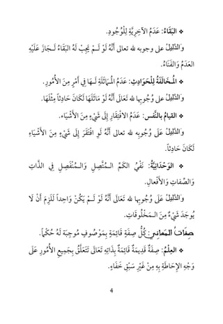 4
*‫اﻟﺒ‬َ‫ﻘ‬َ‫ﺎء‬ُ:‫ﻋ‬َ‫ﺪ‬َ‫م‬ُ‫اﻵﺧ‬ِ‫ﺮ‬ِ‫ﻳ‬‫ﱠ‬‫ﺔ‬ِ‫ﻟ‬ِ‫ﻠ‬ْ‫ﻮ‬ُ‫ﺟ‬ُ‫ﻮد‬ِ.
ُ‫ﻞ‬‫ِﯿ‬‫ﻟ‬‫ﱠ‬‫ﺪ‬‫َاﻟ‬‫و‬‫ﻋﲆ‬‫ﷲ‬ ‫وﺟﻮﺑﻪ‬‫ﺗﻌﺎﱃ‬‫أ‬َ‫ﻧ‬‫ﱠ‬‫ﻪ‬ُ‫ﻟ‬َ‫ﻮ‬ْ‫ﻟ‬َ‫ـ‬‫ﻢ‬ْ‫ﳚ‬ِ َ‫ﺐ‬ْ‫ﻟ‬َ‫ﻪ‬ُ‫اﻟﺒ‬َ‫ﻘ‬َ‫ﺎء‬ُ‫ﻟ‬َ‫ـ‬‫ﺠ‬َ‫ﺎز‬َ‫ﻋ‬َ‫ﻠ‬َ‫ﻴ‬ْ‫ﻪ‬ِ
‫اﻟﻌ‬َ‫ﺪ‬َ‫م‬ُ‫و‬َ‫اﻟﻔ‬َ‫ﻨ‬َ‫ﺎء‬ُ.
*‫اﳌ‬ُ‫ـ‬‫ﺨ‬َ‫ﺎﻟ‬َ‫ﻔ‬َ‫ﺔ‬ُ‫ﻟ‬ِ‫ﻠ‬ْ‫ﺤ‬َ‫ﻮ‬َ‫اد‬ِ‫ث‬ِ:‫ﻋ‬َ‫ﺪ‬َ‫م‬ُ‫اﳌ‬ُ‫ـ‬‫ﲈ‬َ‫ﺛ‬َ‫ﻠ‬َ‫ﺔ‬ِ‫ﻟ‬َ‫ـ‬‫ﻬ‬َ‫ﰲ‬ ‫ﺎ‬ِ‫أ‬َ‫ﻣ‬ْ‫ﺮ‬ٍ‫ﻣ‬ِ‫ﻦ‬َ‫اﻷ‬ُ‫ﻣ‬ُ‫ﻮر‬ِ.
ُ‫ﻞ‬‫ِﯿ‬‫ﻟ‬‫ﱠ‬‫ﺪ‬‫َاﻟ‬‫و‬‫ﻋﲆ‬‫و‬ُ‫ﺟ‬ُ‫ﻮﲠ‬ِ‫ﺎ‬‫ﷲ‬‫ﺗ‬َ‫ﻌ‬َ‫ﺎﱃ‬َ‫أ‬َ‫ﻧ‬‫ﱠ‬‫ﻪ‬ُ‫ﻟ‬َ‫ﻮ‬ْ‫ﻣ‬َ‫ﺎﺛ‬َ‫ﻠ‬َ‫ﻬ‬َ‫ﻟ‬ ‫ﺎ‬َ‫ﻜ‬َ‫ﺎن‬َ‫ﺣ‬َ‫ﺎد‬ِ‫ﺛﺎ‬ً‫ﻣ‬ِ‫ﺜ‬ْ‫ﻠ‬َ‫ﻬ‬َ‫ﺎ‬.
*‫اﻟﻘﻴﺎم‬ُ‫ﺑﺎﻟﻨ‬‫ﱠ‬‫ﻔﺲ‬:‫ﻋ‬َ‫ﺪ‬َ‫م‬ُ‫اﻻ‬‫ﻓ‬ْ‫ﺘ‬ِ‫ﻘ‬َ‫ﺎر‬ِ‫إ‬ِ‫ﱃ‬َ‫ﳾ‬ْ َ‫ء‬ٍ‫ﻣ‬ِ‫ﻦ‬َ‫اﻷ‬َ‫ﺷ‬ْ‫ﻴ‬َ‫ﺎء‬.
ُ‫ﻞ‬‫ِﯿ‬‫ﻟ‬‫ﱠ‬‫ﺪ‬‫َاﻟ‬‫و‬‫ﻋ‬َ‫ﲆ‬َ‫و‬ُ‫ﺟ‬ُ‫ﻮﺑ‬ِ‫ﺗﻌﺎﱃ‬ ‫ﷲ‬ ‫ﻪ‬‫أ‬َ‫ﻧ‬‫ﱠ‬‫ﻪ‬ُ‫ﻟ‬َ‫ﻮ‬ِ‫اﻓ‬ْ‫ﺘ‬َ‫ﻘ‬َ‫ﺮ‬َ‫إ‬ِ‫ﱃ‬َ‫ﳾ‬ْ َ‫ء‬ٍ‫ﻣ‬ِ‫ﻦ‬َ‫اﻷ‬َ‫ﺷ‬ْ‫ﻴ‬َ‫ﺎء‬ِ
‫ﻟ‬َ‫ﻜ‬َ‫ﺎن‬َ‫ﺣ‬َ‫ﺎد‬ِ‫ﺛﺎ‬ً.
*‫اﻟﻮ‬َ‫ﺣ‬ْ‫ﺪ‬َ‫اﻧ‬ِ‫ﻴ‬‫ﱠ‬‫ﺔ‬ُ:‫ﻧ‬َ‫ﻔ‬ْ‫ﻲ‬ُ‫اﻟﻜ‬َ‫ﻢ‬‫ﱢ‬‫اﻟ‬‫ـ‬‫ﻤ‬ُ‫ﺘ‬‫ﱠ‬‫ﺼ‬ِ‫ﻞ‬ِ‫و‬َ‫اﻟ‬‫ـ‬‫ﻤ‬ُ‫ﻨ‬ْ‫ﻔ‬َ‫ﺼ‬ِ‫ﻞ‬ِ‫ﰲ‬ِ‫اﻟﺬ‬‫ﱠ‬‫ات‬ِ
‫و‬َ‫اﻟﺼ‬‫ﱢ‬‫ﻔﺎت‬ِ‫و‬َ‫اﻷ‬َ‫ﻓ‬ْ‫ﻌﺎل‬ِ.
ُ‫ﻞ‬‫ِﯿ‬‫ﻟ‬‫ﱠ‬‫ﺪ‬‫َاﻟ‬‫و‬‫ﻋ‬َ‫ﲆ‬َ‫و‬ُ‫ﺟ‬ُ‫ﻮﲠ‬ِ‫ﷲ‬ ‫ﺎ‬‫ﺗ‬َ‫ﻌ‬َ‫ﺎﱃ‬َ‫أ‬َ‫ﻧ‬‫ﱠ‬‫ﻪ‬ُ‫ﻟ‬َ‫ﻮ‬ْ‫ﻟ‬َ‫ـ‬‫ﻢ‬ْ‫ﻳ‬َ‫ﻜ‬ُ‫ﻦ‬ْ‫و‬َ‫اﺣ‬ِ‫ﻟ‬ ‫ﺪا‬َ ً‫ﻠ‬َ‫ﺰ‬ِ‫م‬َ‫أ‬َ‫ن‬ْ‫ﻻ‬َ
‫ﻳ‬ُ‫ﻮﺟ‬َ‫ﺪ‬َ‫ﳾ‬ْ َ‫ء‬ٌ‫ﻣ‬ِ‫ﻦ‬َ‫اﻟ‬‫ـ‬‫ﻤ‬َ‫ﺨ‬ْ‫ﻠ‬ُ‫ﻮﻗ‬َ‫ﺎت‬ِ.
ِ‫ﺻ‬‫ﹶ‬‫ﻔ‬‫ﹸ‬‫ﺕ‬‫ﺎ‬‫ﺍﻟ‬‫ـ‬‫ﻤ‬ِ‫ﻧ‬‫ﻌﺎ‬‫ﻲ‬:‫ﺣﻜﲈ‬ ‫ﻟﻪ‬ ‫ﻣﻮﺟﺒﺔ‬ ‫ﺑﻤﻮﺻﻮف‬ ‫ﻗﺎﺋﻤﺔ‬ ‫ﺻﻔﺔ‬ ‫ﻛﻞ‬ً ْ ُ ُ َ ُ َْ ‫ﱡ‬ِ
ُ َ َ
ٍ ٍ ِ ٍِ َ َ ِ ُ.
*‫اﻟﻌ‬ِ‫ﻠ‬ْ‫ﻢ‬ُ:‫ﺻﻔﺔ‬ٌ َ ِ‫ﺗﻌﺎﱃ‬ ‫ﺑﺬاﺗﻪ‬ ‫ﻗﺎﺋﻤﺔ‬ ‫ﻗﺪﻳﻤﺔ‬َ َ َ ِ ِ ِ َِ ٌ َ ٌ َِ َ َ‫ﻋﲆ‬ ‫اﻷﻣﻮر‬ ‫ﺑﺠﻤﻴﻊ‬ ‫ﺗﺘﻌﻠﻖ‬َ َِ ِ ُ ُ ِ
َ َِ ُ ‫ﱠ‬ َ َ
‫ﺧﻔﺎء‬ ‫ﺳﺒﻖ‬ ‫ﻏﲑ‬ ‫ﻣﻦ‬ ‫ﺑﻪ‬ ‫اﻹﺣﺎﻃﺔ‬ ‫وﺟﻪ‬ٍ َ ََ ِ ْ ْ َ ْ ََ ِْ َ ِ ِ ِ ِِ ِ.
 