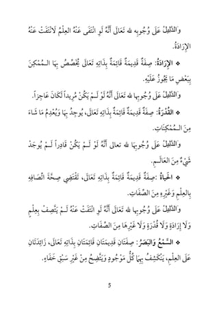 5
ُ‫ﻞ‬‫ِﯿ‬‫ﻟ‬‫ﱠ‬‫ﺪ‬‫َاﻟ‬‫و‬‫ﷲ‬ ‫وﺟﻮﺑﻪ‬ ‫ﻋﲆ‬ِ ُ ُ َ َ‫ﺗﻌﺎﱃ‬َ َ َ‫أﻧﻪ‬ُ ‫ﱠ‬ َ‫ﻟ‬َ‫ﻮ‬ِ‫اﻧ‬ْ‫ﺘ‬َ‫ﻔ‬َ‫ﻋ‬ ‫ﻰ‬َ‫ﻨ‬ْ‫ﻪ‬ُ‫اﻟﻌ‬ِ‫ﻠ‬ْ‫ﻢ‬ُ‫ﻻ‬َ‫ﻧ‬ْ‫ﺘ‬َ‫ﻔ‬َ‫ﺖ‬ْ‫ﻋ‬َ‫ﻨ‬ْ‫ﻪ‬ُ
‫اﻹ‬ِ‫ر‬َ‫اد‬َ‫ة‬ُ.
*‫اﻹ‬ِ‫رادة‬ُ َ َ:‫ﺻ‬ِ‫ﻔ‬َ‫ﺔ‬ٌ‫ﻗ‬َ‫ﺪ‬ِ‫ﻳﻤ‬َ‫ﺔ‬ٌ‫ﻗ‬َ‫ﺎﺋ‬ِ‫ﻤ‬َ‫ﺔ‬ٌ‫ﺑ‬ِ‫ﺬ‬َ‫اﺗ‬ِ‫ﻪ‬ِ‫ﺗ‬َ‫ﻌ‬َ‫ﺎﱃ‬َ‫ﳜ‬َ ُ‫ﺼ‬‫ﱢ‬‫ﺺ‬ُ‫ﲠ‬َ ِ‫اﻟ‬ ‫ﺎ‬‫ـ‬‫ﻤ‬ُ‫ﻤ‬ْ‫ﻜ‬ِ‫ﻦ‬َ
‫ﺑ‬ِ‫ﺒ‬َ‫ﻌ‬ْ‫ﺾ‬ِ‫ﻣ‬َ‫ﳚ‬ ‫ﺎ‬ُ َ‫ﻮز‬ُ‫ﻋ‬َ‫ﻠ‬َ‫ﻴ‬ْ‫ﻪ‬ِ.
ُ‫ﻞ‬‫ِﯿ‬‫ﻟ‬‫ﱠ‬‫ﺪ‬‫َاﻟ‬‫و‬‫ﻋ‬َ‫ﲆ‬َ‫و‬ُ‫ﺟ‬ُ‫ﻮﲠ‬ِ‫ﺎ‬‫ﷲ‬‫ﺗ‬َ‫ﻌ‬َ‫ﺎﱃ‬َ‫أ‬َ‫ﻧ‬‫ﱠ‬‫ﻪ‬ُ‫ﻟ‬َ‫ﻮ‬ْ‫ﻟ‬َ‫ـ‬‫ﻢ‬ْ‫ﻳ‬َ‫ﻜ‬ُ‫ﻦ‬ْ‫ﻣ‬ُ‫ﺮ‬ِ‫ﻟ‬ ‫ﻳﺪا‬َ ً‫ﻜ‬َ‫ﺎن‬َ‫ﻋ‬َ‫ﺎﺟ‬ِ‫ﺰا‬ً.
*‫اﻟﻘ‬ُ‫ﺪ‬ْ‫ر‬َ‫ة‬ُ:‫ﺻ‬ِ‫ﻔ‬َ‫ﺔ‬ٌ‫ﻗ‬َ‫ﺪ‬ِ‫ﻳﻤ‬َ‫ﺔ‬ٌ‫ﻗ‬َ‫ﺎﺋ‬ِ‫ﻤ‬َ‫ﺔ‬ٌ‫ﺑ‬ِ‫ﺬ‬َ‫اﺗ‬ِ‫ﻪ‬ِ‫ﺗ‬َ‫ﻌ‬َ‫ﺎﱃ‬َ‫ﻳ‬ ،ُ‫ﻮﺟ‬ِ‫ﺪ‬ُ‫ﲠ‬َ ِ‫و‬ ‫ﺎ‬َ‫ﻳ‬ُ‫ﻌ‬ْ‫ﺪ‬ِ‫م‬ُ‫ﻣ‬َ‫ﺷ‬ ‫ﺎ‬َ‫ﺎء‬َ
‫ﻣ‬ِ‫ﻦ‬َ‫اﻟ‬‫ـ‬‫ﻤ‬ُ‫ﻤ‬ْ‫ﻜ‬ِ‫ﻨ‬َ‫ﺎت‬ِ.
ُ‫ﻞ‬‫ِﯿ‬‫ﻟ‬‫ﱠ‬‫ﺪ‬‫َاﻟ‬‫و‬‫ﻋ‬َ‫ﲆ‬َ‫و‬ُ‫ﺟ‬ُ‫ﻮﲠ‬َ ِ‫ﺎ‬‫ﺗﻌﺎﱃ‬ ‫ﷲ‬‫أ‬َ‫ﻧ‬‫ﱠ‬‫ﻪ‬ُ‫ﻟ‬َ‫ﻮ‬ْ‫ﻟ‬َ‫ـ‬‫ﻢ‬ْ‫ﻳ‬َ‫ﻜ‬ُ‫ﻦ‬ْ‫ﻗ‬َ‫ﺎد‬ِ‫ﻟ‬ ‫را‬َ ً‫ـ‬‫ﻢ‬ْ‫ﻳ‬ُ‫ﻮﺟ‬َ‫ﺪ‬ْ
‫ﳾ‬ْ َ‫ء‬ٌ‫ﻣ‬ِ‫ﻦ‬َ‫اﻟﻌ‬َ‫ﺎﻟ‬َ‫ـ‬‫ﻢ‬ِ.
*‫اﳊ‬َ‫ﻴﺎة‬ُ:‫ﺻﻔﺔ‬ٌ َ ِ‫ﺻ‬ ‫ﺗﻘﺘﴤ‬ ،‫ﺗﻌﺎﱃ‬ ‫ﺑﺬاﺗﻪ‬ ‫ﻗﺎﺋﻤﺔ‬ ‫ﻗﺪﻳﻤﺔ‬ِ ِ ِ ِ ِ َِ َ َْ َ ٌ َ ٌ ََ َ ِ َ َ‫اﺗﺼﺎﻓﻪ‬ ‫ﺤﺔ‬ِ ِ
َ ‫ﱠ‬‫ﱢ‬ َ
‫اﻟﺼﻔﺎت‬ ‫ﻣﻦ‬ ‫وﻏﲑه‬ ‫ﺑﺎﻟﻌﻠﻢ‬ِ ِ ِ َِ ِ‫ﱢ‬ َ َِ ْ َ ْ ِ.
ُ‫ﻞ‬‫ِﯿ‬‫ﻟ‬‫ﱠ‬‫ﺪ‬‫َاﻟ‬‫و‬‫ﺑﻌﻠﻢ‬ ‫ﻳﺘﺼﻒ‬ ‫ﻟـﻢ‬ ‫ﻋﻨﻪ‬ ‫اﻧﺘﻔﺖ‬ ‫ﻟﻮ‬ ‫أﻧﻪ‬ ‫ﺗﻌﺎﱃ‬ ‫ﷲ‬ ‫وﺟﻮﲠﺎ‬ ‫ﻋﲆ‬ٍ َْ َ َِ ِ ِْ ِْ ‫ﱠ‬ َ ْ ‫ﱠ‬ ََ ُ ُ َ ُ ُْ َ َْ ِ َ َ َ
‫اﻟﺼﻔﺎت‬ ‫ﻣﻦ‬ ‫ﻏﲑﻫﺎ‬ ‫وﻻ‬ ‫ﻗﺪرة‬ ‫وﻻ‬ ‫إرادة‬ ‫وﻻ‬ِ ِ ٍ ٍَ ُ‫ﱢ‬ َ َ َ َ ََ ِ ِْ َ ََ َ َ َْ.
*‫واﻟﺒﴫ‬ ‫اﻟﺴﻤﻊ‬ُ َ َ َ ُ ْ ‫ﱠ‬:‫ﺻ‬ِ‫ﻔ‬َ‫ﺘ‬َ‫ﺎن‬ِ‫ﻗ‬َ‫ﺪ‬ِ‫ﻳﻤ‬َ‫ﺘ‬َ‫ﺎن‬ِ‫ﻗ‬َ‫ﺎﺋ‬ِ‫ﻤ‬َ‫ﺘ‬َ‫ﺎن‬ِ‫ﺑ‬ِ‫ﺬ‬َ‫اﺗ‬ِ‫ﻪ‬ِ‫ﺗ‬َ‫ﻌ‬َ‫ﺎﱃ‬َ‫ز‬ ،َ‫اﺋ‬ِ‫ﺪ‬َ‫ﺗ‬َ‫ﺎن‬ِ
‫ﻋ‬َ‫ﲆ‬َ‫اﻟﻌ‬ِ‫ﻠ‬ْ‫ﻢ‬ِ‫ﻳ‬ ،َ‫ﻨ‬ْ‫ﻜ‬َ‫ﺸ‬ِ‫ﻒ‬ُ‫ﲠ‬ِ ِ‫ﲈ‬َ‫ﻛ‬ُ‫ﻞ‬‫ﱡ‬‫ﻣ‬َ‫ﻮ‬ْ‫ﺟ‬ُ‫ﻮد‬ٍ‫و‬َ‫ﻳ‬َ‫ﺘ‬‫ﱠ‬‫ﻀ‬ِ‫ﺢ‬ُ‫ﻣ‬ِ‫ﻦ‬ْ‫ﻏ‬َ‫ﲑ‬ِ ْ‫ﺳ‬َ‫ﺒ‬ْ‫ﻖ‬ِ‫ﺧ‬َ‫ﻔ‬َ‫ﺎء‬ٍ.
 