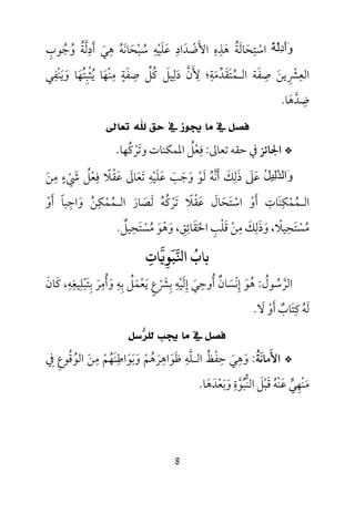 8
َ‫و‬َ‫أ‬ِ‫د‬‫ﱠ‬‫ﻟ‬ُ‫ﺔ‬‫اﺳ‬ْ‫ﺘ‬ِ‫ﺤ‬َ‫ﺎﻟ‬َ‫ﺔ‬ُ‫ﻫ‬َ‫ﺬ‬ِ‫ه‬ِ‫اﻷ‬َ‫ﺿ‬ْ‫ﺪ‬َ‫اد‬ِ‫ﻋ‬َ‫ﻠ‬َ‫ﻴ‬ْ‫ﻪ‬ِ‫ﺳ‬ُ‫ﺒ‬ْ‫ﺤ‬َ‫ﺎﻧ‬َ‫ﻪ‬ُ‫ﻫ‬ِ‫ﻲ‬َ‫أ‬َ‫د‬ِ‫ﻟ‬‫ﱠ‬‫ﺔ‬ُ‫و‬ُ‫ﺟ‬ُ‫ﻮب‬ِ
‫اﻟﻌ‬ِ‫ﴩ‬ِ ْ‫ﻳﻦ‬َ‫ﺻ‬ِ‫ﻔ‬َ‫ﺔ‬‫اﻟ‬‫ـ‬‫ﻤ‬ُ‫ﺘ‬َ‫ﻘ‬َ‫ﺪ‬‫ﱢ‬‫ﻣ‬َ‫ﺔ‬ِ‫ﻷ‬ ‫؛‬َ ِ‫ن‬‫ﱠ‬‫د‬َ‫ﻟ‬ِ‫ﻴﻞ‬َ‫ﻛ‬ُ‫ﻞ‬‫ﱢ‬‫ﺻ‬ِ‫ﻔ‬َ‫ﺔ‬ٍ‫ﻣ‬ِ‫ﻨ‬ْ‫ﻬ‬َ‫ﻳ‬ ‫ﺎ‬ُ‫ﺜ‬ْ‫ﺒ‬ِ‫ﺘ‬ُ‫ﻬ‬َ‫و‬ ‫ﺎ‬َ‫ﻳ‬َ‫ﻨ‬ْ‫ﻔ‬ِ‫ﻲ‬
‫ﺿ‬ِ‫ﺪ‬‫ﱠ‬‫ﻫ‬َ‫ﺎ‬.
‫ﺗﻌﺎﱃ‬ ‫ﷲ‬ ‫ﺣﻖ‬ ‫ﰲ‬ ‫ﳚﻮﺯ‬ ‫ﻣﺎ‬ ‫ﰲ‬ ‫ﻓﺼﻞ‬
*‫اﳉﺎﺋﺰ‬‫ﺗﻌﺎﱃ‬ ‫ﺣﻘﻪ‬ ‫ﰲ‬:‫وﺗﺮﻛﻬﺎ‬ ‫اﳌﻤﻜﻨﺎت‬ ‫ﻓﻌﻞ‬ُ ْ َ ُ ْ
ِ.
ُ‫ﻞ‬‫ِﯿ‬‫ﻟ‬‫ﱠ‬‫ﺪ‬‫َاﻟ‬‫و‬‫ﳾء‬ ‫ﻓﻌﻞ‬ ‫ﻋﻘﻼ‬ ‫ﺗﻌﺎﱃ‬ ‫ﻋﻠﻴﻪ‬ ‫وﺟﺐ‬ ‫ﻟﻮ‬ ‫أﻧﻪ‬ ‫ذﻟﻚ‬ ‫ﻋﲆ‬ٍ
ْ َ ُ َ َْ َ ْ َ َ َ ْ ُ
ِ ِ ًِ ْ ََ َ ََ ََ ‫ﱠ‬ َ َ‫ﻣﻦ‬َ
ِ
‫أو‬ ‫واﺟﺒﺎ‬ ‫اﻟـﻤﻤﻜﻦ‬ ‫ﻟﺼﺎر‬ ‫ﺗﺮﻛﻪ‬ ‫ﻋﻘﻼ‬ ‫اﺳﺘﺤﺎل‬ ‫أو‬ ‫اﻟـﻤﻤﻜﻨﺎت‬ْ َ ُ َ ُ َ َْ ًَ ً ِْ ِ ِ ِ
ْ ُ َ ْ ْ ْ َُ َُ َ ََ َ
،‫اﳊﻘﺎﺋﻖ‬ ‫ﻗﻠﺐ‬ ‫ﻣﻦ‬ ‫وذﻟﻚ‬ ،‫ﻣﺴﺘﺤﻴﻼ‬ِ ِ ِ ِ َِ َ َ ًَ ْ ُِ ْ ْ ََ َ‫وﻫﻮ‬َ َْ‫ﻣﺴﺘﺤﻴﻞ‬ٌ ِ َ ْ ُ.
‫ﺑﺎب‬
ُ
‫ﺎت‬ ‫ﺒﻮ‬ ‫ا‬ِ ِ
َ
‫اﻟﺮﺳﻮل‬ُ ُ ‫ﱠ‬:‫ﻫ‬ُ‫ﻮ‬َ‫إ‬ِ‫ﻧ‬ْ‫ﺴ‬َ‫ﺎن‬ٌ‫أ‬ُ‫وﺣ‬ِ‫ﻲ‬َ‫إ‬ِ‫ﻟ‬َ‫ﻴ‬ْ‫ﻪ‬ِ‫ﺑ‬ِ‫ﴩ‬ْ َ‫ع‬ٍ‫ﻳ‬َ‫ﻌ‬ْ‫ﻤ‬َ‫ﻞ‬ُ‫ﺑ‬ِ‫ﻪ‬ِ‫و‬َ‫أ‬ُ‫ﻣ‬ِ‫ﺮ‬َ‫ﺑ‬ِ‫ﺘ‬َ‫ﺒ‬ْ‫ﻠ‬ِ‫ﻴﻐ‬ِ‫ﻪ‬ِ‫ﻛ‬ ،َ‫ﺎن‬َ
‫ﻟ‬َ‫ﻪ‬ُ‫ﻛ‬ِ‫ﺘ‬َ‫ﺎب‬ٌ‫أ‬َ‫و‬ْ‫ﻻ‬َ.
‫ﺳﻞ‬‫ﺮ‬‫ﻟﻠ‬ ‫ﳚﺐ‬ ‫ﻣﺎ‬ ‫ﰲ‬ ‫ﻓﺼﻞ‬
*‫اﻷ‬َ‫ﻣﺎﻧ‬َ‫ﺔ‬ُ:‫و‬َ‫ﻫ‬ِ‫ﻲ‬َ‫ﺣ‬ِ‫ﻔ‬ْ‫ﻆ‬ُ‫اﻟ‬‫ـ‬‫ﻠ‬‫ﱠ‬‫ﻪ‬ِ‫ﻇ‬َ‫ﻮ‬َ‫اﻫ‬ِ‫ﺮ‬َ‫ﻫ‬ُ‫ﻢ‬ْ‫و‬َ‫ﺑ‬َ‫ﻮ‬َ‫اﻃ‬ِ‫ﻨ‬َ‫ﻬ‬ُ‫ﻢ‬ْ‫ﻣ‬ِ‫ﻦ‬َ‫اﻟﻮ‬ُ‫ﻗ‬ُ‫ﻮع‬ِ‫ﰲ‬ِ
‫ﻣ‬َ‫ﻨ‬ْ‫ﻬ‬ِ‫ﻲ‬‫ﱟ‬‫ﻋ‬َ‫ﻨ‬ْ‫ﻪ‬ُ‫ﻗ‬َ‫ﺒ‬ْ‫ﻞ‬َ‫اﻟﻨ‬‫ﱡ‬‫ﺒ‬ُ‫ﻮ‬‫ﱠ‬‫ة‬ِ‫و‬َ‫ﺑ‬َ‫ﻌ‬ْ‫ﺪ‬َ‫ﻫ‬َ‫ﺎ‬.
 