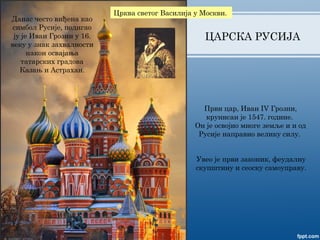 ЦАРСКА РУСИЈА
Први цар, Иван IV Грозни,
крунисан је 1547. године.
Он је освојио многе земље и и од
Русије направио велику силу.
Данас често виђена као
симбол Русије, подигао
ју је Иван Грозни у 16.
веку у знак захвалности
након освајања
татарских градова
Казањ и Астрахан.
Црква светог Василија у Москви.
Увео је први законик, феудалну
скупштину и сеоску самоуправу.
 