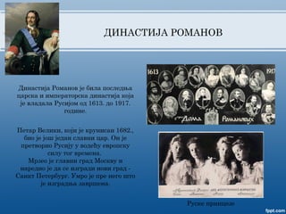 ДИНАСТИЈА РОМАНОВ
Династија Романов је била последња
царска и императорска династија која
је владала Русијом од 1613. до 1917.
године.
Руске принцезе
Петар Велики, који је крунисан 1682.,
био је још један славни цар. Он је
претворио Русију у водећу европску
силу тог времена.
Мрзео је главни град Москву и
наредио је да се изгради нови град -
Санкт Петербург. Умро је пре него што
је изградња завршена.
 