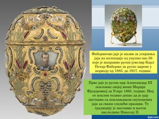 Фабержеово јаје је назив за ускршња
јаја из колекције од укупно око 50
које је направио руски јувелир Карл
Петар Фаберже за руске цареве у
периоду од 1885. до 1917. године.
Прво јаје је руски цар Александар III
поклонио својој жени Марији
Фјодоровној за Ускрс 1885. године. Њој
се поклон толико допао да је цар
наставио са поклањањем скупоцених
јаја за сваки следећи празник. Ту
традицију је наставио и његов
наследник Николај II.
 