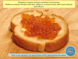 "Salmoncavieronbutterbrot„ http://commons.wikimedia.org/
Једе се као предјело, на препеченом хлебу премазаном маслацем.
Кавијар се одувек сматрао посебном посластицом.
Најбољи кавијар, бисерно сиве боје, добија се од икре јесетре, рибе којом обилује
река Волга.
 