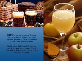 Квас је руски народни, без или
слабоалкохолни хладни напитак,
добијен ферментацијом мешавине
ражи или млевеног јечма.
Да би му се дале посебне нијансе
укуса, пићу се често додају јагоде,
рен, мента, хмељ, крушке или друге
биљке и плодови.
 