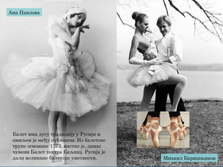 Балет има дугу традицију у Русији и
омиљен је међу публиком. Из балетске
трупе основане 1773. настао је, данас
чувени Балет театра Баљшој. Русија је
дала великане балетске уметности.
Ана Павлова
Михаил Баришњиков
 
