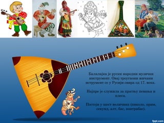 Балалајка је руски народни музички
инструмент. Овај троугаони жичани
иструмент се у Русији свира од 17. века.
Најпре је служила за пратњу певања и
плеса.
Постоји у шест величина (пиколо, прим,
секунд, алт, бас, контрабас).
 