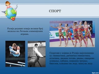 СПОРТ
Русија редовно осваја велики број
медаља на Летњим олимпијским
играма.
Спортови у којима је Русија најуспешнија
су: гимнастика, ритмичка гимнастика,
атлетика, дизање тегова, рвање, синхроно
пливање, одбојка, скијашко трчање,
биатлон, клизање на леду, хокеј на леду.
 