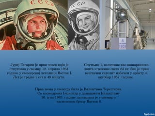 Спутњик 1, величине као кошаркашка
лопта и тежине свега 83 кг, био је први
вештачки сателит избачен у орбиту 4.
октобар 1957. године.
Јуриј Гагарин је први човек који је
отпутовао у свемир 12. априла 1961.
године у свемирској летелици Восток I.
Лет је трајао 1 сат и 48 минута.
Прва жена у свемиру била је Валентина Терешкова.
Са космодрома Бајконур у данашњем Казахстану
16. јуна 1963. године лансирана је у свемир у
васионском броду Васток 6.
 