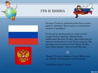 Застава Русије је хоризонтална бело-плаво-
црвена тробојка. Представља племенитост,
часност и храброст.
Руски грб је направљен по узору на грб
старог Руског царства. Црвена боја
симболише Велику Русију. Двоглави орао са
круном представља старо Руско царство. На
грудима орла је мали штит Светог Ђорђа
који убија аждају - што је и грб Москве.
Службени језик је руски.
ГРБ И ХИМНА
Химну Русије је написао Сергеј Михалков
на музику Александра Александрова.
 