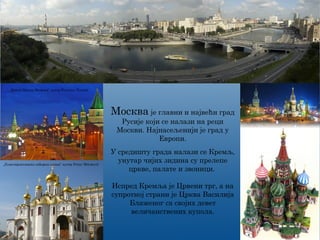 Москва је главни и највећи град
Русије који се налази на реци
Москви. Најнасељенији је град у
Европи.
„Kreml-Mauer Moskwa“ аутор Privater Tourist
„Благовјештанска саборна црква“ аутор Petar Milošević
У средишту града налази се Кремљ,
унутар чијих зидина су прелепе
цркве, палате и звоници.
Испред Кремља је Црвени трг, а на
супротној страни је Црква Василија
Блаженог са својих девет
величанствених купола.
 