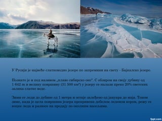 У Русији је највеће слатководно језеро по запремини на свету - Бајкалско језеро.
Познато је и под називом „плаво сибирско око“. С обзиром на своју дубину од
1 642 m и велику површину (31 500 км²) у језеру се налази преко 20% светских
залиха слатке воде.
Зими се леди до дубине од 1 метра и остаје залеђено од јануара до маја. Током
зиме, када је цела површина језера прекривена дебелом леденом кором, режу се
коцке леда и разносе на продају по околним насељима.
 