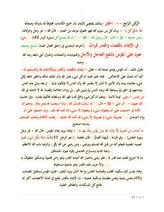 3 | P a g e
‫وصفاهتا‬ ‫بذواهتا‬ ‫هلل‬ ٌ‫ة‬‫خملوق‬ ‫الكائنات‬ ‫مجيع‬ ‫أبن‬ ‫اإلميان‬ ‫يقتضي‬ ‫وذلك‬ ‫؛‬ ‫اخللق‬ : - - ‫ابع‬‫ر‬‫ال‬ ‫كن‬‫الر‬
،‫كاهتا‬‫وحر‬ ‫وجل‬ ‫عز‬ - ‫هللا‬ ‫قال‬ .. ‫العدم‬ ‫من‬ ‫موجد‬ ‫خملوق‬ ‫فهو‬ ‫هللا‬ ‫سوى‬ ‫من‬ ‫كل‬‫وأبن‬ - : ( ِ‫ل‬ُ‫ك‬ُ‫ق‬ِ‫ال‬َ‫خ‬ ُ‫ه‬‫اَّلل‬
ٍ‫ء‬ْ‫ي‬َ‫ش‬ ... )(62 ‫الزمر‬ ‫)سورة‬ ‫كل‬‫يصنع‬ ‫هللا‬ ‫إن‬ " : - ‫ملسو هيلع هللا ىلص‬ - ‫هللا‬ ‫رسول‬ ‫قال‬ : ‫قال‬ – ‫هنع هللا يضر‬ - ‫حذيفة‬ ‫وعن‬ ،
‫وصنعته‬ ‫صانع‬ "‫العباد‬ ‫أفعال‬ ‫(خلق‬ ‫يف‬ ‫البخاري‬ ‫)أخرجه‬ . ٌ‫ات‬‫ر‬‫مث‬ ‫والقدر‬ ‫ابلقضاء‬ ‫اإلميان‬ ‫يف‬ ..
‫هللا‬ ‫رضا‬ ‫تبلغه‬ ‫اليت‬ ‫واملنازل‬ ‫والنفحات‬ ‫والعبودَيت‬ ‫واآلجل‬ ‫العاجل‬ ‫ابلنفع‬ ‫املؤمن‬ ‫على‬ ‫تعود‬
‫وجنته‬ ..
، ‫له‬ ‫والتسليم‬ ‫هلل‬ ‫وابإلذعان‬ ‫والقدر‬ ‫ابلقضاء‬ ‫إبميانه‬ - ‫تعاىل‬ - ‫هلل‬ ‫عبادة‬ ‫يؤدي‬ ‫املؤمن‬ ‫أن‬ : ‫ذلك‬ ‫فأول‬
‫كل‬‫و‬ ‫خلقه‬ ‫واخللق‬ ‫ملكه‬ ‫امللك‬ ‫وأن‬ ‫هللا‬ ‫بقدر‬ ٍ‫شيء‬ ‫كل‬‫أن‬ ‫العبد‬ ‫علم‬ ‫فإذا‬ .. ‫اإلخالص‬ ‫على‬ ٌ‫ابعث‬ ‫أنه‬ ‫كما‬
‫الناس‬ ‫بذم‬ ‫يبايل‬ ‫يعد‬ ‫مل‬ .. ‫ا‬ً‫شيئ‬ ‫ميلكون‬ ‫ال‬ ‫الناس‬ ‫وأن‬ ‫هللا‬ ‫بتقدير‬ ‫إال‬ ‫نال‬ُ‫ت‬ ‫ال‬ ‫األمور‬ ‫وأن‬ ‫بيده‬ ‫مقاليده‬ ٍ‫شيء‬
‫هللا‬ ‫يف‬ ‫خأخذه‬ ‫ال‬ ‫هلل‬ ‫ا‬ً‫د‬‫وقص‬ ‫ا‬ً‫إخالص‬ ‫يزداد‬ ‫بل‬ ، ‫هلم‬ ‫يتزين‬ ‫مل‬‫و‬ ‫الناس‬ ‫برضا‬ ‫هللا‬ ‫يسخط‬ ‫مل‬‫و‬ ‫احلق‬ ‫يف‬ ‫ومدحهم‬
‫حديث‬ ‫ويف‬ ، ‫بقدره‬ ٌ‫حمكوم‬ ‫وسلطانه‬ ‫هللا‬ ‫قهر‬ ‫حتت‬ ٌ‫واقع‬ ٍ‫شيء‬ ‫كل‬‫أن‬ ‫ويعلم‬ ، ‫الئمة‬ ‫لومة‬ ‫رضي‬ - ‫عباس‬ ‫ابن‬
‫أن‬ ‫واعلم‬ ، ‫ابهلل‬ ‫فاستعن‬ ‫استعنت‬ ‫وإذا‬ ، ‫هللا‬ ‫فاسأل‬ ‫سألت‬ ‫إذا‬ " : ‫قال‬ – ‫ملسو هيلع هللا ىلص‬ - ‫النيب‬ ‫أن‬ : - ‫عنهما‬ ‫هللا‬
‫أن‬ ‫على‬ ‫اجتمعوا‬ ‫وإن‬ ، ‫لك‬ ‫هللا‬ ‫كتبه‬‫قد‬ ٍ‫بشيء‬ ‫إال‬ ‫ينفعوك‬ ‫مل‬ ٍ‫بشيء‬ ‫ينفعوك‬ ‫أن‬ ‫على‬ ‫اجتمعت‬ ‫لو‬ ‫األمة‬
‫الصحف‬ ‫وجفت‬ ‫األقالم‬ ‫فعت‬ُ‫ر‬ .. ‫عليك‬ ‫هللا‬ ‫كتبه‬‫قد‬ ٍ‫بشيء‬ ‫إال‬ ‫يضروك‬ ‫مل‬ ٍ‫بشيء‬ ‫يضروك‬ " .. ‫الرتمذي‬ ‫رواه‬
‫صحيح‬ ‫إبسناد‬ .
‫وجل‬ ‫عز‬ - ‫هللا‬ ‫قال‬ ، ‫املؤمن‬ ‫إميان‬ ‫يزيد‬ ‫وهذا‬ - : ) ِ‫د‬ْ‫ه‬َ‫ي‬ ِ‫ه‬‫َّلل‬ِ‫اب‬ ‫ن‬ِ‫م‬ْ‫ؤ‬ُ‫ي‬ ‫ن‬َ‫م‬َ‫و‬ ِ‫ه‬‫اَّلل‬ ِ‫ن‬ْ‫ذ‬ِِ‫إب‬ ‫ه‬‫ال‬ِ‫إ‬ ٍ‫ة‬َ‫يب‬ِ‫ص‬ُّ‫م‬ ‫ن‬ِ‫م‬ َ‫اب‬َ‫َص‬‫أ‬ ‫ا‬َ‫م‬
ٌ‫يم‬ِ‫ل‬َ‫ع‬ ٍ‫ء‬ْ‫ي‬َ‫ش‬ ِ‫ل‬ُ‫ك‬ِ‫ب‬ ُ‫ه‬‫اَّلل‬َ‫و‬ ُ‫ه‬َ‫ْب‬‫ل‬َ‫11((ق‬ ‫الرجل‬ ‫هو‬ ( : ‫علقمة‬ ‫قال‬ .. }‫قلبه‬ ‫{يهدأ‬ : ‫اءة‬‫ر‬‫ق‬ ‫ويف‬ .. )‫التغابن‬ ‫سورة‬
‫األعظم‬ ‫هللا‬ ‫ابب‬ ‫والرضا‬ ، ‫هنع هللا يضر‬ ‫هللا‬ ‫عن‬ ‫رضي‬ ‫ومن‬ ، ‫ويرضى‬ ‫فيسلم‬ ‫هللا‬ ‫بل‬ِ‫ق‬ ‫من‬ ‫أهنا‬ ‫فيعلم‬ ‫املصيبة‬ ‫تصيبه‬
‫املشتاقني‬ ‫عيون‬ ‫وقرة‬ ‫العابدين‬ ‫اح‬‫رت‬‫ومس‬ ‫الدنيا‬ ‫وجنة‬ ..
‫به‬ ٌ‫ملطوف‬ ٌ‫ومشكور‬ ٌ‫د‬‫حممو‬ ٍ‫اض‬‫ر‬ ‫وهو‬ ‫القدر‬ ‫أصابه‬ ‫هللا‬ ‫ابختيار‬ ‫رضي‬ ‫فلو‬ ، ‫له‬ ‫قدر‬ ‫عما‬ ‫للعبد‬ ‫خروج‬ ‫ال‬ ‫إنه‬
‫مسخوط‬ ٌ‫مذموم‬ ‫وهو‬ ‫القدر‬ ‫عليه‬ ‫جرى‬ ‫وإال‬ .. ..
‫املصائب‬ ‫يستقبل‬ ‫املؤمن‬ ‫فرتى‬ ‫؛‬ ‫اليقني‬ ‫وبرد‬ ‫البال‬ ‫احة‬‫ر‬‫و‬ ‫النفس‬ ‫وطمأنينة‬ ‫القلب‬ ‫سكون‬ ‫لك‬ ‫يفسر‬ ‫وهذا‬
‫مما‬ ‫أكثر‬ ‫األعصاب‬ ‫هتدئة‬ ‫يف‬ ‫يفلح‬ ‫ابلقدر‬ ‫اإلميان‬ ‫إن‬ ، ‫عجيبة‬ ٍ‫وسكينة‬ ٍ‫مطمئنة‬ ٍ‫ونفس‬ ٍ‫رضية‬ ٍ‫بنفس‬ ‫واآلالم‬
‫الطبية‬ ‫والعقاقري‬ ‫املسكنات‬ ‫كل‬‫تفلح‬ .
 