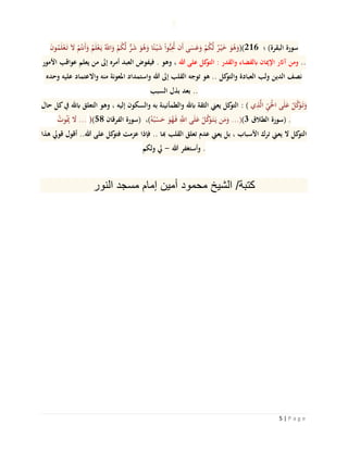 5 | P a g e
َ‫ن‬‫و‬ُ‫م‬َ‫ل‬ْ‫ع‬َ‫ت‬ َ‫ال‬ ْ‫م‬ُ‫َنت‬‫أ‬َ‫و‬ ُ‫م‬َ‫ل‬ْ‫ع‬َ‫ي‬ ُ‫اَّلل‬َ‫و‬ ْ‫م‬ُ‫ك‬‫ه‬‫ل‬ ٌّ‫ر‬َ‫ش‬ َ‫و‬ُ‫ه‬َ‫و‬ ‫ا‬ً‫ئ‬ْ‫ي‬َ‫ش‬ ْ‫ا‬‫و‬ُّ‫ب‬ُِ‫حت‬ ‫َن‬‫أ‬ ‫ى‬َ‫س‬َ‫ع‬َ‫و‬ ْ‫م‬ُ‫ك‬‫ه‬‫ل‬ ٌ‫ر‬ْ‫ي‬َ‫خ‬ َ‫و‬ُ‫ه‬َ‫612()و‬ ‫؛‬ )‫البقرة‬ ‫سورة‬
‫األمور‬ ‫عواقب‬ ‫يعلم‬ ‫من‬ ‫إىل‬ ‫أمره‬ ‫العبد‬ ‫فيفوض‬ . ‫وهو‬ ، ‫هللا‬ ‫على‬ ‫كل‬‫التو‬ : ‫والقدر‬ ‫ابلقضاء‬ ‫اإلميان‬ ‫آاثر‬ ‫ومن‬ ..
‫وحده‬ ‫عليه‬ ‫واالعتماد‬ ‫منه‬ ‫املعونة‬ ‫واستمداد‬ ‫هللا‬ ‫إىل‬ ‫القلب‬ ‫توجه‬ ‫هو‬ .. ‫كل‬‫والتو‬ ‫العبادة‬ ‫ولب‬ ‫الدين‬ ‫نصف‬
‫السبب‬ ‫بذل‬ ‫بعد‬ ..
‫حال‬ ‫كل‬‫يف‬ ‫ابهلل‬ ‫التعلق‬ ‫وهو‬ ، ‫إليه‬ ‫والسكون‬ ‫به‬ ‫والطمأنينة‬ ‫ابهلل‬ ‫الثقة‬ ‫يعين‬ ‫كل‬‫التو‬ : ( ‫ي‬ِ‫ذ‬‫ه‬‫ل‬‫ا‬ ِ‫ي‬َْ‫حل‬‫ا‬ ‫ى‬َ‫ل‬َ‫ع‬ ْ‫ل‬‫ه‬‫ك‬َ‫و‬َ‫ت‬َ‫و‬
ُ‫وت‬َُ‫مي‬ َ‫ال‬ ... )(58 ‫الفرقان‬ ‫)سورة‬ ،(ُ‫ه‬ُ‫ب‬ْ‫س‬َ‫ح‬ َ‫و‬ُ‫ه‬َ‫ف‬ ِ‫ه‬‫اَّلل‬ ‫ى‬َ‫ل‬َ‫ع‬ ْ‫ل‬‫ه‬‫ك‬َ‫و‬َ‫ت‬َ‫ي‬ ‫ن‬َ‫م‬َ‫و‬ ...)(3 ‫الطالق‬ ‫)سورة‬ .
‫هذا‬ ‫قويل‬ ‫أقول‬ ..‫هللا‬ ‫على‬ ‫كل‬‫فتو‬ ‫عزمت‬ ‫فإذا‬ .. ‫هبا‬ ‫القلب‬ ‫تعلق‬ ‫عدم‬ ‫يعين‬ ‫بل‬ ، ‫األسباب‬ ‫ترك‬ ‫يعين‬ ‫ال‬ ‫كل‬‫التو‬
‫ولكم‬ ‫يل‬ - ‫هللا‬ ‫وأستغفر‬ .
‫كتبة‬/‫الشيخ‬‫محمود‬‫أمين‬‫إمام‬‫مسجد‬‫النور‬
 