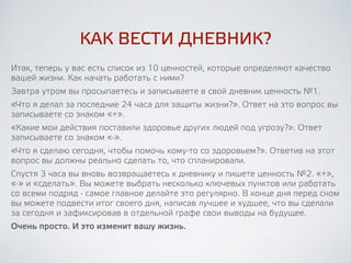 КАК ВЕСТИ ДНЕВНИК?
Итак, теперь у вас есть список из 10 ценностей, которые определяют
качество вашей жизни. Как начать работать с ними? Завтра утром вы
просыпаетесь и записываете в свой дневник ценность №1.
«Что я делал за последние 24 часа для защиты жизни?». Ответ на это
вопрос вы записываете со знаком «+» и просто радуетесь доброму делу. 
«Какие мои действия поставили здоровье других людей под угрозу?».
Ответ записываете со знаком «-» и делаете для себя выводы на будущее. 
«Что я сделаю сегодня, чтобы помочь кому-то со здоровьем?». Ответив
на этот вопрос, вы должны реально сделать то, что спланировали.
Спустя 3 часа вы вновь возвращаетесь к дневнику и пишете ценность
№2. «+», «-» и «сделать». Вы можете выбрать несколько ключевых
пунктов или работать со всеми подряд - самое главное делайте это
регулярно. В конце дня перед сном подведите итог своего дня, написав
лучшее и худшее, что вы сделали за сегодня и зафиксировав в отдельной
графе свои выводы на будущее.
Очень просто. И это изменит вашу жизнь.
 