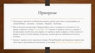 Припреме
• Непосредно пре битку на Мачковом камену, српске снаге биле су распоређене на
линији Шабац - Лешница - Лозница - Зворник - Љубовија.
• После неуспеха аустроугара у Церској бици, они су одморили и попунили 5. и 6.
армију и прешли у напад 6. септембра 1914. Српска 2. армија је успела да задржи 5.
аустроугарску на обалама доње Дрине, а 6. армија је прешла Дрину, потисла српску 3.
армију и заузела Гучево, Борању и Јагодњу, десним крилом избивши на Соколску
планину.
• Српска 1. армија, коју је предводио генерал Петар Бојовић, противнападом присиљава
десно крило противника на повлачење до положаја Мачков камен-Црвење-Јаворник.
 