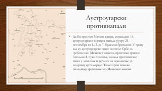 Аустроугарски
противнапади
• Да би преотео Мачков камен, командант 16.
аустроугарског корпуса напада ујутру 21.
септембра са 1., 2., и 7. брдском бригадом. У трену
кад су аустроугарске снаге потисле Србе са
гребена око Мачковог камена, пристиже српски
батаљон 4. пука I позива, напада противничке
снаге у леви бок и тера их на повлачење уз
подршку артиљерије. Тиме Срби поново
овладавају гребеном око Мачковог камена.
 
