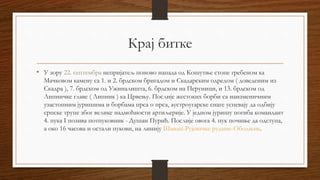 Крај битке
• У зору 22. септембра непријатељ поново напада од Кошутње стопе гребеном ка
Мачковом камену са 1. и 2. брдском бригадом и Скадарским одредом ( доведеним из
Скадра ), 7. брдском од Ужиналишта, 6. брдском на Перуници, и 13. брдском од
Липничке главе ( Липник ) ка Црвењу. Послије жестоких борби са наизменичним
узастопним јуришима и борбама прса о прса, аустроугарске снаге успевају да одбију
српске трупе због велике надмоћности артиљерије. У једном јуришу погиба командант
4. пука I позива потпуковник - Душан Пурић. Послије овога 4. пук почиње да одступа,
а око 16 часова и остали пукови, на линију Шанац-Рујевачке рудине-Ободњик.
 