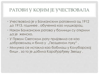 РАТОВИ У КОЈИМ ЈЕ УЧЕСТВОВАЛА
• Учествовала је у Балканским ратовима од 1912
до 1913. годинее , обученна као мушкарац.
• Након Балканских ратова у болници су открили
да је женско.
• У Првом Светском рату пријавила се као
добровољац и била у „Гвозденом пуку“ .
• Милунка се истакла као бобмаш у Колубарској
бици , за то је добила Карађорђеву Звезду .
 