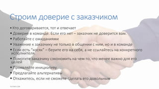 Строим доверие с заказчиком
 Кто договаривается, тот и отвечает
 Доверие в команде. Если его нет – заказчик не доверится вам.
 Работайте с ожиданиями
 Уважение к заказчику не только в общении с ним, но и в команде
 Если есть “косяк” – берите его на себя, а не ссылайтесь на конкретного
исполнителя.
 Помогите заказчику сэкономить на чем-то, что менее важно для его
целей
 Проявляйте инициативу
 Предлагайте альтернативы
 Откажитесь, если не сможете сделать его довольным
 
