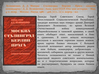 Лелюшенко, Д. Д. Москва – Сталинград – Берлин – Прага : записки
командарма / Д. Д. Лелюшенко ; Акад. наук СССР, Отд–ние истории. – Изд.
4–е, испр. – Москва : Наука, 1987. – 406, [1] c., [1] л. портр. : ил.
Дважды Герой Советского Союза, Герой
Чехословацкой Социалистической Республики,
кандидат военных наук генерал армии Дмитрий
Данилович Лелюшенко, во время Великой
Отечественной войны командовавший
общевойсковыми и танковой армиями, в своей
книге обобщает опыт, накопленный в боях
и сражениях. В книге немало волнующих
рассказов о массовом героизме наших воинов,
ярких картин боевых эпизодов. С большой
теплотой вспоминает автор воевавших рядом
с ним бойцов, командиров, добровольцев –
москвичей, сибиряков, уральцев и других воинов.
Читатель познакомится не только с боевой
практикой видного советского военачальника,
но и с теоретическими вопросами, которые
он рассматривает, базируясь на своем боевом
опыте.
 
