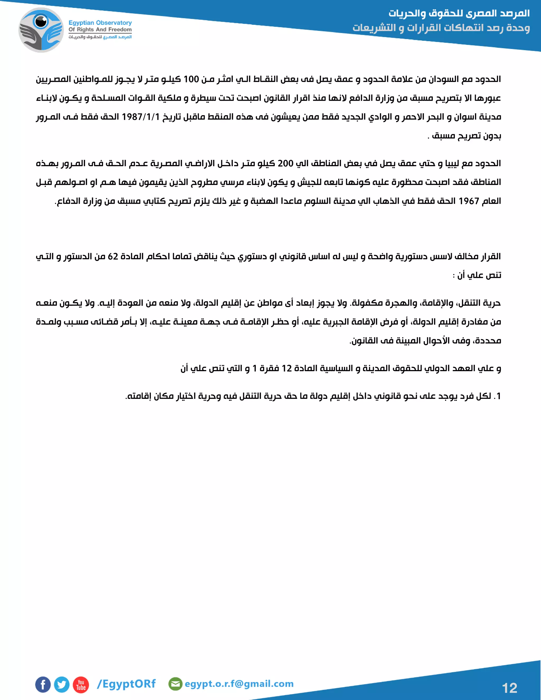 12
‫مان‬ ‫امثار‬ ‫الاي‬ ‫النقااط‬ ‫بعض‬ ‫فى‬ ‫يصل‬ ‫عمق‬ ‫و‬ ‫الحدود‬ ‫عالمة‬ ‫من‬ ‫السودان‬ ‫مع‬ ‫الحدود‬011‫المصاريين‬ ‫للماواطنين‬ ‫يجاوز‬ ‫ال‬ ‫متار‬ ‫كيلاو‬
‫البنااء‬ ‫يكاون‬ ‫و‬ ‫المسالحة‬ ‫القاوات‬ ‫ملكية‬ ‫و‬ ‫سيطرة‬ ‫تحت‬ ‫اصبحت‬ ‫القانون‬ ‫اقرار‬ ‫منذ‬ ‫النها‬ ‫الدافع‬ ‫وزارة‬ ‫من‬ ‫مسبق‬ ‫بتصريح‬ ‫اال‬ ‫عبورها‬
‫و‬ ‫اسوان‬ ‫مدينة‬‫تاريخ‬ ‫ماقبل‬ ‫المنقط‬ ‫هذه‬ ‫فى‬ ‫يعيشون‬ ‫ممن‬ ‫فقط‬ ‫الجديد‬ ‫الوادي‬ ‫و‬ ‫االحمر‬ ‫البحر‬0/0/0187‫المارور‬ ‫فاى‬ ‫فقط‬ ‫الحق‬
. ‫مسبق‬ ‫تصريح‬ ‫بدون‬
‫الي‬ ‫المناطق‬ ‫بعض‬ ‫في‬ ‫يصل‬ ‫عمق‬ ‫حتي‬ ‫و‬ ‫ليبيا‬ ‫مع‬ ‫الحدود‬511‫بهاذه‬ ‫المارور‬ ‫فاى‬ ‫الحاق‬ ‫عادم‬ ‫المصارية‬ ‫االراضاي‬ ‫داخال‬ ‫متار‬ ‫كيلو‬
‫كون‬ ‫عليه‬ ‫محظورة‬ ‫اصبحت‬ ‫فقد‬ ‫المناطق‬‫قبال‬ ‫اصاولهم‬ ‫او‬ ‫هام‬ ‫فيها‬ ‫يقيمون‬ ‫الذين‬ ‫مطروح‬ ‫مرسي‬ ‫البناء‬ ‫يكون‬ ‫و‬ ‫للجيش‬ ‫تابعه‬ ‫ها‬
‫العام‬0167.‫الدفاع‬ ‫وزارة‬ ‫من‬ ‫مسبق‬ ‫كتابي‬ ‫تصريح‬ ‫يلزم‬ ‫ذلك‬ ‫غير‬ ‫و‬ ‫الهضبة‬ ‫ماعدا‬ ‫السلوم‬ ‫مدينة‬ ‫الي‬ ‫الذهاب‬ ‫في‬ ‫فقط‬ ‫الحق‬
‫حيا‬ ‫دستوري‬ ‫او‬ ‫قانوني‬ ‫اساس‬ ‫له‬ ‫ليس‬ ‫و‬ ‫واضحة‬ ‫دستورية‬ ‫السس‬ ‫مخالف‬ ‫القرار‬‫المادة‬ ‫احكام‬ ‫تماما‬ ‫يناقض‬65‫التاي‬ ‫و‬ ‫الدستور‬ ‫من‬
: ‫أن‬ ‫علي‬ ‫تنص‬
‫منعاه‬ ‫يكاون‬ ‫وال‬ .‫إلياه‬ ‫العودة‬ ‫من‬ ‫منعه‬ ‫وال‬ ،‫الدولة‬ ‫إقليم‬ ‫عن‬ ‫مواطن‬ ‫أى‬ ‫إبعاد‬ ‫يجوز‬ ‫وال‬ .‫مكفولة‬ ‫والهجرة‬ ،‫واإلقامة‬ ،‫التنقل‬ ‫حرية‬
‫معي‬ ‫جهاة‬ ‫فاى‬ ‫اإلقاماة‬ ‫حظار‬ ‫أو‬ ،‫عليه‬ ‫الجبرية‬ ‫اإلقامة‬ ‫فرض‬ ‫أو‬ ،‫الدولة‬ ‫إقليم‬ ‫مغادرة‬ ‫من‬‫ولمادة‬ ‫مسابب‬ ‫قضاائى‬ ‫باأمر‬ ‫إال‬ ،‫علياه‬ ‫ناة‬
.‫القانون‬ ‫فى‬ ‫المبينة‬ ‫األحوال‬ ‫وفى‬ ،‫محددة‬
‫المادة‬ ‫السياسية‬ ‫و‬ ‫المدينة‬ ‫للحقوق‬ ‫الدولي‬ ‫العهد‬ ‫علي‬ ‫و‬05‫فقرة‬0‫أن‬ ‫علي‬ ‫تنص‬ ‫التي‬ ‫و‬
0.‫إقامته‬ ‫مكان‬ ‫اختيار‬ ‫وحرية‬ ‫فيه‬ ‫التنقل‬ ‫حرية‬ ‫حق‬ ‫ما‬ ‫دولة‬ ‫إقليم‬ ‫داخل‬ ‫قانوني‬ ‫نحو‬ ‫على‬ ‫يوجد‬ ‫فرد‬ ‫لكل‬ .
 