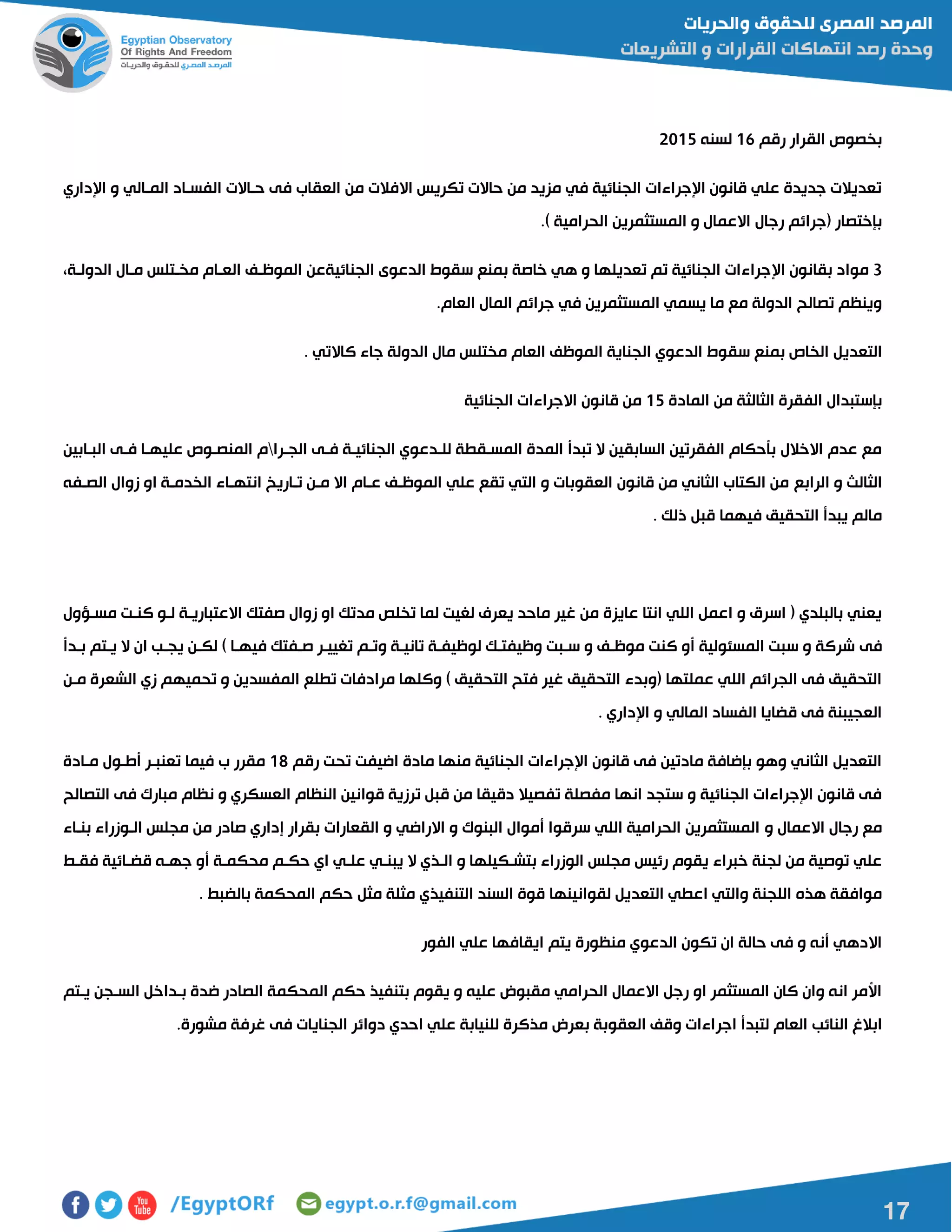 17
‫رقم‬ ‫القرار‬ ‫بخصو‬06‫لسنه‬5102
‫ا‬ ‫و‬ ‫الماالي‬ ‫الفسااد‬ ‫حااالت‬ ‫فى‬ ‫العقاب‬ ‫من‬ ‫االفالت‬ ‫تكريس‬ ‫حاالت‬ ‫من‬ ‫مزيد‬ ‫في‬ ‫الجنائية‬ ‫اإلجراءات‬ ‫قانون‬ ‫علي‬ ‫جديدة‬ ‫تعديالت‬‫إلداري‬
.) ‫الحرامية‬ ‫المستثمرين‬ ‫و‬ ‫االعمال‬ ‫رجال‬ ‫مجرائم‬ ‫بإختصار‬
0‫ا‬ ‫بقانون‬ ‫مواد‬‫إل‬،‫الدولاة‬ ‫ماال‬ ‫مخاتلس‬ ‫العاام‬ ‫الموظاف‬ ‫الجنائيةعن‬ ‫الدعوى‬ ‫سقوط‬ ‫بمنع‬ ‫خاصة‬ ‫هي‬ ‫و‬ ‫تعديلها‬ ‫تم‬ ‫الجنائية‬ ‫جراءات‬
.‫العام‬ ‫المال‬ ‫جرائم‬ ‫في‬ ‫المستثمرين‬ ‫يسمي‬ ‫ما‬ ‫مع‬ ‫الدولة‬ ‫تصالح‬ ‫وينظم‬
‫سق‬ ‫بمنع‬ ‫الخا‬ ‫التعديل‬. ‫كاالتي‬ ‫جاء‬ ‫الدولة‬ ‫مال‬ ‫مختلس‬ ‫العام‬ ‫الموظف‬ ‫الجناية‬ ‫الدعوي‬ ‫وط‬
‫المادة‬ ‫من‬ ‫الثالثة‬ ‫الفقرة‬ ‫بإستبدال‬02‫الجنائية‬ ‫االجراءات‬ ‫قانون‬ ‫من‬
‫الجارا‬ ‫فاى‬ ‫الجنائياة‬ ‫للادعوي‬ ‫المساقطة‬ ‫المدة‬ ‫تبدأ‬ ‫ال‬ ‫السابقين‬ ‫الفقرتين‬ ‫بأحكام‬ ‫االخالل‬ ‫عدم‬ ‫مع‬‫الباابين‬ ‫فاى‬ ‫عليهاا‬ ‫المنصاو‬ ‫م‬
‫الرابع‬ ‫و‬ ‫الثالا‬‫الصافه‬ ‫زوال‬ ‫او‬ ‫الخدماة‬ ‫انتهااء‬ ‫تااريخ‬ ‫مان‬ ‫اال‬ ‫عاام‬ ‫الموظاف‬ ‫علي‬ ‫تقع‬ ‫التي‬ ‫و‬ ‫العقوبات‬ ‫قانون‬ ‫من‬ ‫الثاني‬ ‫الكتاب‬ ‫من‬
. ‫ذلك‬ ‫قبل‬ ‫فيهما‬ ‫التحقيق‬ ‫يبدأ‬ ‫مالم‬
‫مساؤول‬ ‫كنات‬ ‫لاو‬ ‫االعتبارياة‬ ‫صفتك‬ ‫زوال‬ ‫او‬ ‫مدتك‬ ‫تخلص‬ ‫لما‬ ‫لغيت‬ ‫يعرف‬ ‫ماحد‬ ‫غير‬ ‫من‬ ‫عايزة‬ ‫انتا‬ ‫اللي‬ ‫اعمل‬ ‫و‬ ‫اسرق‬ ‫م‬ ‫بالبلدي‬ ‫يعني‬
‫فى‬‫بادأ‬ ‫ياتم‬ ‫ال‬ ‫ان‬ ‫يجاب‬ ‫لكان‬ ) ‫فيهاا‬ ‫صافتك‬ ‫تغييار‬ ‫وتام‬ ‫تانياة‬ ‫لوظيفاة‬ ‫وظيفتاك‬ ‫سابت‬ ‫و‬ ‫موظاف‬ ‫كنت‬ ‫أو‬ ‫المسئولية‬ ‫سبت‬ ‫و‬ ‫شركة‬
‫مان‬ ‫الشعرة‬ ‫زي‬ ‫تحميهم‬ ‫و‬ ‫المفسدين‬ ‫تطلع‬ ‫مرادفات‬ ‫وكلها‬ ) ‫التحقيق‬ ‫فتح‬ ‫غير‬ ‫التحقيق‬ ‫موبدء‬ ‫عملتها‬ ‫اللي‬ ‫الجرائم‬ ‫فى‬ ‫التحقيق‬
‫اإلدار‬ ‫و‬ ‫المالي‬ ‫الفساد‬ ‫قضايا‬ ‫فى‬ ‫العجيبنة‬. ‫ي‬
‫رقم‬ ‫تحت‬ ‫اضيفت‬ ‫مادة‬ ‫منها‬ ‫الجنائية‬ ‫اإلجراءات‬ ‫قانون‬ ‫فى‬ ‫مادتين‬ ‫بإضافة‬ ‫وهو‬ ‫الثاني‬ ‫التعديل‬08‫ماادة‬ ‫أطاول‬ ‫تعنبار‬ ‫فيما‬ ‫ب‬ ‫مقرر‬
‫التصالح‬ ‫فى‬ ‫مبارك‬ ‫نظام‬ ‫و‬ ‫العسكري‬ ‫النظام‬ ‫قوانين‬ ‫ترزية‬ ‫قبل‬ ‫من‬ ‫دقيقا‬ ‫تفصيال‬ ‫مفصلة‬ ‫انها‬ ‫ستجد‬ ‫و‬ ‫الجنائية‬ ‫اإلجراءات‬ ‫قانون‬ ‫فى‬
‫و‬ ‫االعمال‬ ‫رجال‬ ‫مع‬‫بنااء‬ ‫الاوزراء‬ ‫مجلس‬ ‫من‬ ‫صادر‬ ‫إداري‬ ‫بقرار‬ ‫القعارات‬ ‫و‬ ‫االراضي‬ ‫و‬ ‫البنوك‬ ‫أموال‬ ‫سرقوا‬ ‫اللي‬ ‫الحرامية‬ ‫المستثمرين‬
‫فقاط‬ ‫قضاائية‬ ‫جهاه‬ ‫أو‬ ‫محكماة‬ ‫حكام‬ ‫اي‬ ‫علاي‬ ‫يبناي‬ ‫ال‬ ‫الاذي‬ ‫و‬ ‫بتشاكيلها‬ ‫الوزراء‬ ‫مجلس‬ ‫رئيس‬ ‫يقوم‬ ‫خبراء‬ ‫لجنة‬ ‫من‬ ‫توصية‬ ‫علي‬
‫لقوانينها‬ ‫التعديل‬ ‫اعطي‬ ‫والتي‬ ‫اللجنة‬ ‫هذه‬ ‫موافقة‬. ‫بالضبط‬ ‫المحكمة‬ ‫حكم‬ ‫مثل‬ ‫مثلة‬ ‫التنفيذي‬ ‫السند‬ ‫قوة‬
‫الفور‬ ‫علي‬ ‫ايقافها‬ ‫يتم‬ ‫منظورة‬ ‫الدعوي‬ ‫تكون‬ ‫ان‬ ‫حالة‬ ‫فى‬ ‫و‬ ‫أنه‬ ‫االدهي‬
‫ياتم‬ ‫الساجن‬ ‫باداخل‬ ‫ضدة‬ ‫الصادر‬ ‫المحكمة‬ ‫حكم‬ ‫بتنفيذ‬ ‫يقوم‬ ‫و‬ ‫عليه‬ ‫مقبوض‬ ‫الحرامي‬ ‫االعمال‬ ‫رجل‬ ‫او‬ ‫المستثمر‬ ‫كان‬ ‫وان‬ ‫انه‬ ‫األمر‬
‫اجر‬ ‫لتبدأ‬ ‫العام‬ ‫النائب‬ ‫ابالغ‬.‫مشورة‬ ‫غرفة‬ ‫فى‬ ‫الجنايات‬ ‫دوائر‬ ‫احدي‬ ‫علي‬ ‫للنيابة‬ ‫مذكرة‬ ‫بعرض‬ ‫العقوبة‬ ‫وقف‬ ‫اءات‬
 