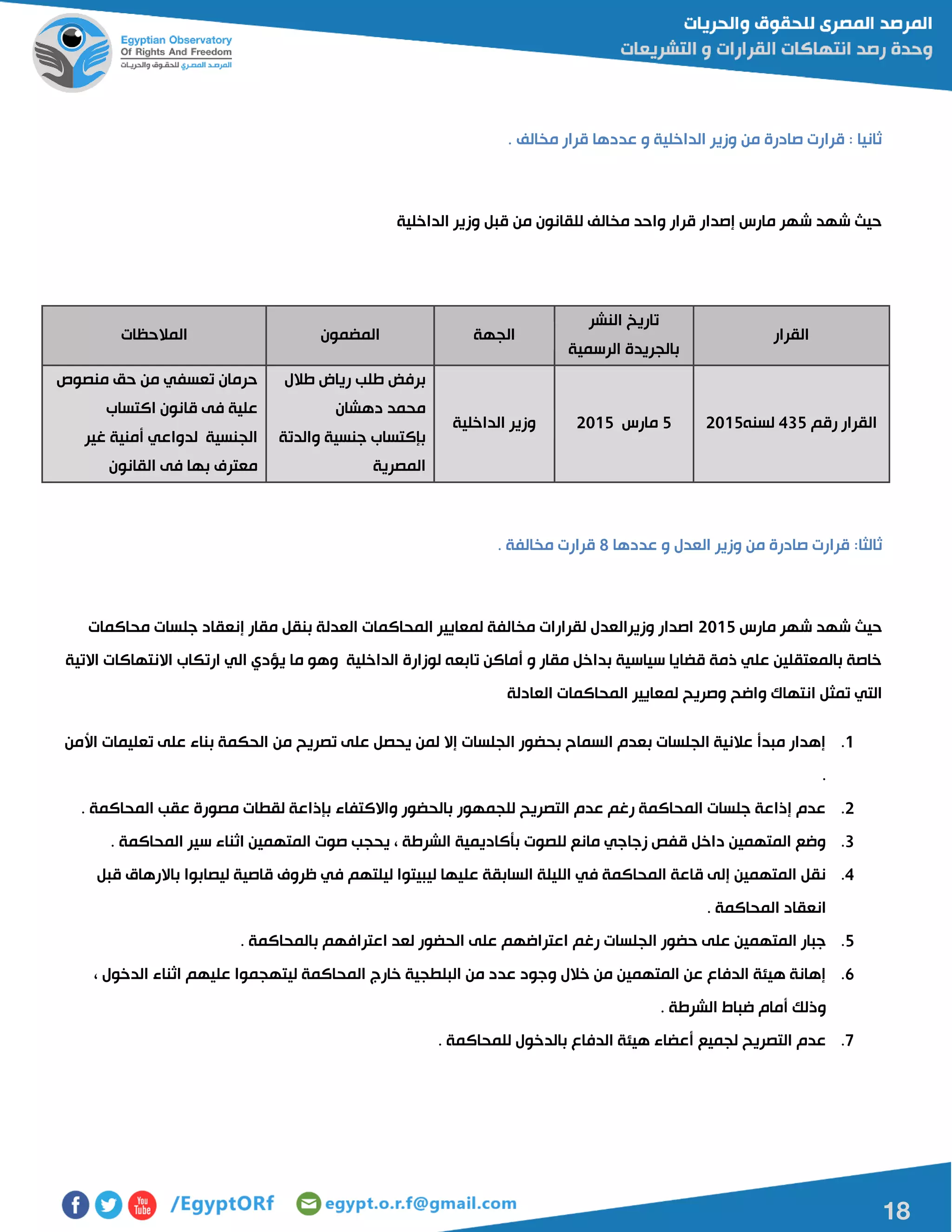 18
. ‫مخالف‬ ‫قرار‬ ‫عددها‬ ‫و‬ ‫الداخلية‬ ‫وزير‬ ‫من‬ ‫صادرة‬ ‫قرارت‬ : ‫ثانيا‬
‫الداخلية‬ ‫وزير‬ ‫قبل‬ ‫من‬ ‫للقانون‬ ‫مخالف‬ ‫واحد‬ ‫قرار‬ ‫إصدار‬ ‫مارس‬ ‫شهر‬ ‫شهد‬ ‫حيا‬
‫القرار‬
‫النشر‬ ‫تاريخ‬
‫الرسمية‬ ‫بالجريدة‬
‫الجهة‬‫المضمون‬‫المالحظات‬
‫رقم‬ ‫القرار‬402‫لسنه‬51022‫مارس‬5102‫الداخلية‬ ‫وزير‬
‫طالل‬ ‫رياض‬ ‫طلب‬ ‫برفض‬
‫دهشان‬ ‫محمد‬
‫والدتة‬ ‫جنسية‬ ‫بإكتساب‬
‫المصرية‬
‫منصو‬ ‫حق‬ ‫من‬ ‫تعسفي‬ ‫حرمان‬
‫اكتساب‬ ‫قانون‬ ‫فى‬ ‫علية‬
‫غير‬ ‫أمنية‬ ‫لدواعي‬ ‫الجنسية‬
‫القانون‬ ‫فى‬ ‫بها‬ ‫معترف‬
‫ثالثا‬:‫عددها‬ ‫و‬ ‫العدل‬ ‫وزير‬ ‫من‬ ‫صادرة‬ ‫قرارت‬8. ‫مخالفة‬ ‫قرارت‬
‫مارس‬ ‫شهر‬ ‫شهد‬ ‫حيا‬5102‫محاكمات‬ ‫جلسات‬ ‫إنعقاد‬ ‫مقار‬ ‫بنقل‬ ‫العدلة‬ ‫المحاكمات‬ ‫لمعايير‬ ‫مخالفة‬ ‫لقرارات‬ ‫وزيرالعدل‬ ‫اصدار‬
‫االتية‬ ‫االنتهاكات‬ ‫ارتكاب‬ ‫الي‬ ‫يؤدي‬ ‫ما‬ ‫وهو‬ ‫الداخلية‬ ‫لوزارة‬ ‫تابعه‬ ‫أماكن‬ ‫و‬ ‫مقار‬ ‫بداخل‬ ‫سياسية‬ ‫قضايا‬ ‫ذمة‬ ‫علي‬ ‫بالمعتقلين‬ ‫خاصة‬
‫تمث‬ ‫التي‬‫العادلة‬ ‫المحاكمات‬ ‫لمعايير‬ ‫وصريح‬ ‫واضح‬ ‫انتهاك‬ ‫ل‬
0.‫األمن‬ ‫تعليمات‬ ‫على‬ ‫بناء‬ ‫الحكمة‬ ‫من‬ ‫تصريح‬ ‫على‬ ‫يحصل‬ ‫لمن‬ ‫إال‬ ‫الجلسات‬ ‫بحضور‬ ‫السماح‬ ‫بعدم‬ ‫الجلسات‬ ‫عالنية‬ ‫مبدأ‬ ‫إهدار‬
.
5.‫المحاكمة‬ ‫عقب‬ ‫مصورة‬ ‫لقطات‬ ‫بإذاعة‬ ‫واالكتفاء‬ ‫بالحضور‬ ‫للجمهور‬ ‫التصريح‬ ‫عدم‬ ‫رغم‬ ‫المحاكمة‬ ‫جلسات‬ ‫إذاعة‬ ‫عدم‬.
0.. ‫المحاكمة‬ ‫سير‬ ‫اثناء‬ ‫المتهمين‬ ‫صوت‬ ‫يحجب‬ ، ‫الشرطة‬ ‫بأكاديمية‬ ‫للصوت‬ ‫مانع‬ ‫زجاجي‬ ‫قفص‬ ‫داخل‬ ‫المتهمين‬ ‫وضع‬
4.‫قبل‬ ‫باالرهاق‬ ‫ليصابوا‬ ‫قاصية‬ ‫ظروف‬ ‫في‬ ‫ليلتهم‬ ‫ليبيتوا‬ ‫عليها‬ ‫السابقة‬ ‫الليلة‬ ‫في‬ ‫المحاكمة‬ ‫قاعة‬ ‫إلى‬ ‫المتهمين‬ ‫نقل‬
. ‫المحاكمة‬ ‫انعقاد‬
2.‫رغم‬ ‫الجلسات‬ ‫حضور‬ ‫على‬ ‫المتهمين‬ ‫جبار‬. ‫بالمحاكمة‬ ‫اعترافهم‬ ‫لعد‬ ‫الحضور‬ ‫على‬ ‫اعتراضهم‬
6.، ‫الدخول‬ ‫اثناء‬ ‫عليهم‬ ‫ليتهجموا‬ ‫المحاكمة‬ ‫خارج‬ ‫البلطجية‬ ‫من‬ ‫عدد‬ ‫وجود‬ ‫خالل‬ ‫من‬ ‫المتهمين‬ ‫عن‬ ‫الدفاع‬ ‫هيئة‬ ‫إهانة‬
. ‫الشرطة‬ ‫ضباط‬ ‫أمام‬ ‫وذلك‬
7.. ‫للمحاكمة‬ ‫بالدخول‬ ‫الدفاع‬ ‫هيئة‬ ‫أعضاء‬ ‫لجميع‬ ‫التصريح‬ ‫عدم‬
 