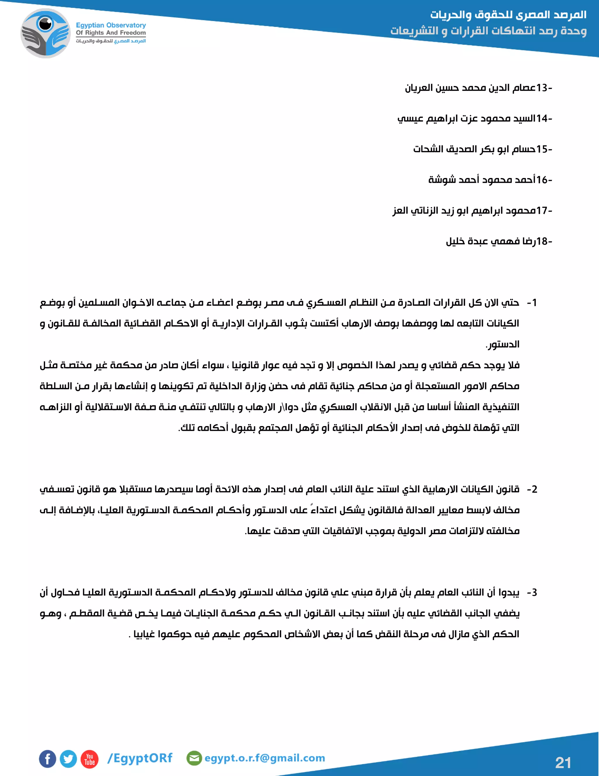 21
13-‫العريان‬ ‫حسين‬ ‫محمد‬ ‫الدين‬ ‫عصام‬
14-‫عيسي‬ ‫ابراهيم‬ ‫عزت‬ ‫محمود‬ ‫السيد‬
15-‫الشحات‬ ‫الصديق‬ ‫بكر‬ ‫ابو‬ ‫حسام‬
16-‫شوشة‬ ‫أحمد‬ ‫محمود‬ ‫أحمد‬
17-‫العز‬ ‫الزناتي‬ ‫زيد‬ ‫ابو‬ ‫ابراهيم‬ ‫محمود‬
18-‫ع‬ ‫فهمي‬ ‫رضا‬‫خليل‬ ‫بدة‬
0-‫بوضاع‬ ‫أو‬ ‫المسالمين‬ ‫االخاوان‬ ‫جماعاه‬ ‫مان‬ ‫اعضااء‬ ‫بوضاع‬ ‫مصار‬ ‫فاى‬ ‫العساكري‬ ‫النظاام‬ ‫مان‬ ‫الصاادرة‬ ‫القرارات‬ ‫كل‬ ‫االن‬ ‫حتي‬
‫و‬ ‫للقاانون‬ ‫المخالفاة‬ ‫القضاائية‬ ‫االحكاام‬ ‫أو‬ ‫اإلدارياة‬ ‫القارارات‬ ‫بثاوب‬ ‫أكتست‬ ‫االرهاب‬ ‫بوصف‬ ‫ووصفها‬ ‫لها‬ ‫التابعه‬ ‫الكيانات‬
‫الدستور‬.
‫له‬ ‫يصدر‬ ‫و‬ ‫قضائي‬ ‫حكم‬ ‫يوجد‬ ‫فال‬‫مثال‬ ‫مختصاة‬ ‫غير‬ ‫محكمة‬ ‫من‬ ‫صادر‬ ‫أكان‬ ‫سواء‬ ، ‫قانونيا‬ ‫عوار‬ ‫فيه‬ ‫تجد‬ ‫و‬ ‫إال‬ ‫الخصو‬ ‫ذا‬
‫السالطة‬ ‫مان‬ ‫بقرار‬ ‫إنشاءها‬ ‫و‬ ‫تكوينها‬ ‫تم‬ ‫الداخلية‬ ‫وزارة‬ ‫حضن‬ ‫فى‬ ‫تقام‬ ‫جنائية‬ ‫محاكم‬ ‫من‬ ‫أو‬ ‫المستعجلة‬ ‫االمور‬ ‫محاكم‬
‫دوا‬ ‫مثل‬ ‫العسكري‬ ‫االنقالب‬ ‫قبل‬ ‫من‬ ‫أساسا‬ ‫المنشأ‬ ‫التنفيذية‬‫بالتال‬ ‫و‬ ‫االرهاب‬ ‫ر‬‫النزاهاه‬ ‫أو‬ ‫االساتقاللية‬ ‫صافة‬ ‫مناة‬ ‫تنتفاي‬ ‫ي‬
‫تلك‬ ‫أحكامه‬ ‫بقبول‬ ‫المجتمع‬ ‫تؤهل‬ ‫أو‬ ‫الجنائية‬ ‫األحكام‬ ‫إصدار‬ ‫فى‬ ‫للخوض‬ ‫تؤهلة‬ ‫التي‬.
5-‫تعسافي‬ ‫قانون‬ ‫هو‬ ‫مستقبال‬ ‫سيصدرها‬ ‫أوما‬ ‫االئحة‬ ‫هذه‬ ‫إصدار‬ ‫فى‬ ‫العام‬ ‫النائب‬ ‫علية‬ ‫استند‬ ‫الذي‬ ‫االرهابية‬ ‫الكيانات‬ ‫قانون‬
‫ف‬ ‫العدالة‬ ‫معايير‬ ‫البسط‬ ‫مخالف‬‫إلاى‬ ‫باإلضاافة‬ ،‫العلياا‬ ‫الدساتورية‬ ‫المحكماة‬ ‫وأحكاام‬ ‫الدساتور‬ ‫على‬ ً‫ء‬‫اعتدا‬ ‫يشكل‬ ‫القانون‬
‫عليها‬ ‫صدقت‬ ‫التي‬ ‫االتفاقيات‬ ‫بموجب‬ ‫الدولية‬ ‫مصر‬ ‫اللتزامات‬ ‫مخالفته‬.
0-‫أن‬ ‫فحااول‬ ‫العلياا‬ ‫الدساتورية‬ ‫المحكماة‬ ‫والحكاام‬ ‫للدساتور‬ ‫مخالف‬ ‫قانون‬ ‫علي‬ ‫مبني‬ ‫قرارة‬ ‫بأن‬ ‫يعلم‬ ‫العام‬ ‫النائب‬ ‫أن‬ ‫يبدوا‬
‫يضفي‬‫وهاو‬ ، ‫المقطام‬ ‫قضاية‬ ‫يخاص‬ ‫فيماا‬ ‫الجناياات‬ ‫محكماة‬ ‫حكام‬ ‫الاي‬ ‫القاانون‬ ‫بجاناب‬ ‫استند‬ ‫بأن‬ ‫عليه‬ ‫القضائي‬ ‫الجانب‬
. ‫غيابيا‬ ‫حوكموا‬ ‫فيه‬ ‫عليهم‬ ‫المحكوم‬ ‫االشخا‬ ‫بعض‬ ‫أن‬ ‫كما‬ ‫النقض‬ ‫مرحلة‬ ‫فى‬ ‫مازال‬ ‫الذي‬ ‫الحكم‬
 