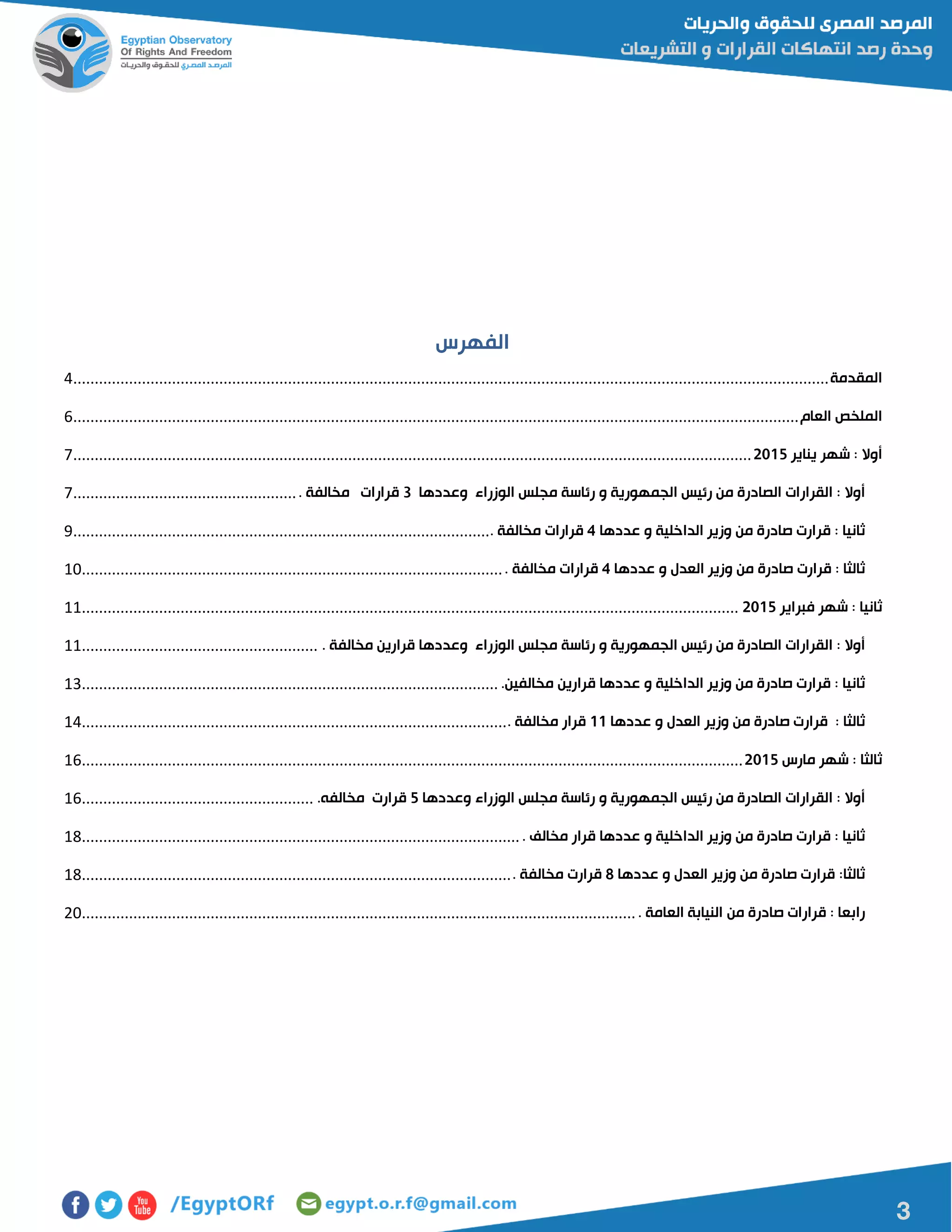 3
‫الفهرس‬
‫المقدمة‬................................................................................................................................................................................4
‫الملخص‬‫العام‬.........................................................................................................................................................................6
‫أوال‬:‫شهر‬‫يناير‬5102..............................................................................................................................................................7
‫أوال‬:‫القرارات‬‫الصادرة‬‫من‬‫رئيس‬‫الجمهورية‬‫و‬‫رئاسة‬‫مجلس‬‫الوزراء‬‫وعددها‬3‫قرارات‬‫مخالفة‬.....................................................7
‫ثانيا‬:‫قرارت‬‫صادرة‬‫من‬‫وزير‬‫الداخلية‬‫و‬‫عددها‬4‫قرارات‬‫مخ‬‫الفة‬..................................................................................................9
‫ثالثا‬:‫قرارت‬‫صادرة‬‫من‬‫وزير‬‫العدل‬‫و‬‫عددها‬4‫قرارات‬‫مخالفة‬...................................................................................................01
‫ثانيا‬:‫شهر‬‫فبراير‬5102.........................................................................................................................................................00
‫أوال‬:‫القرارات‬‫الصادرة‬‫من‬‫رئيس‬‫الجمهورية‬‫و‬‫رئاسة‬‫مجلس‬‫الوزراء‬‫وعددها‬‫قرارين‬‫مخالفة‬........................................................00
‫ثانيا‬:‫قرارت‬‫صادرة‬‫من‬‫وزير‬‫الداخلية‬‫و‬‫عددها‬‫قرارين‬‫مخالفين‬..................................................................................................01
‫ثالثا‬:‫قرارت‬‫صادرة‬‫من‬‫وزير‬‫العدل‬‫و‬‫عددها‬00‫قرار‬‫مخالفة‬....................................................................................................04
‫ثالثا‬:‫شهر‬‫مارس‬5102..........................................................................................................................................................06
‫أوال‬:‫القرارات‬‫الصادرة‬‫من‬‫رئيس‬‫الجمهورية‬‫و‬‫رئاسة‬‫مجلس‬‫الوزراء‬‫وعددها‬2‫قرارت‬‫مخالفه‬.......................................................06
‫ثانيا‬:‫قرارت‬‫صادرة‬‫من‬‫وزير‬‫الداخلية‬‫و‬‫عددها‬‫قرار‬‫مخالف‬.......................................................................................................01
‫ثالثا‬:‫قرارت‬‫صادرة‬‫من‬‫وزير‬‫العدل‬‫و‬‫عددها‬8‫قرارت‬‫مخالفة‬.....................................................................................................01
‫رابعا‬:‫قرارات‬‫صادرة‬‫من‬‫النيابة‬‫العامة‬..................................................................................................................................01
 