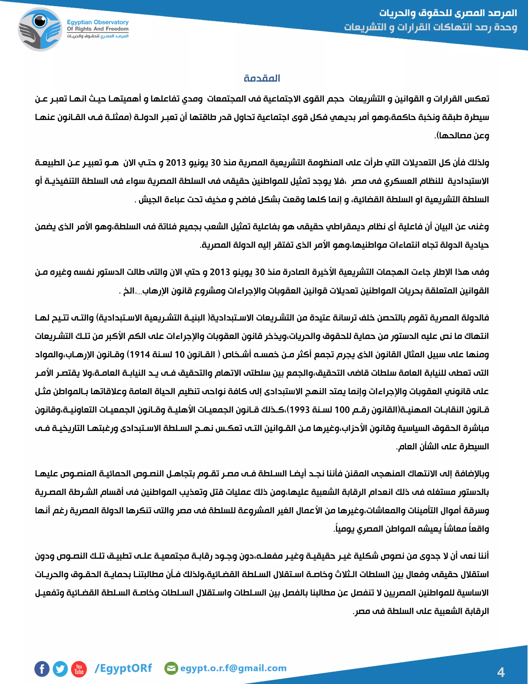 4
‫المقدمة‬
‫تعكس‬‫التشريعات‬ ‫و‬ ‫القوانين‬ ‫و‬ ‫القرارات‬‫المجتمعات‬ ‫فى‬ ‫االجتماعية‬ ‫القوى‬ ‫حجم‬‫انهاا‬ ‫حياا‬ ‫أهميتهاا‬ ‫و‬ ‫تفاعلها‬ ‫ومدي‬‫عان‬ ‫تعبار‬
‫عنهاا‬ ‫القاانون‬ ‫فاى‬ ‫مممثلاة‬ ‫الدولاة‬ ‫تعبار‬ ‫أن‬ ‫طاقتها‬ ‫قدر‬ ‫تحاول‬ ‫اجتماعية‬ ‫قوى‬ ‫فكل‬ ‫بديهي‬ ‫أمر‬ ‫حاكمة،وهو‬ ‫ونخبة‬ ‫طبقة‬ ‫سيطرة‬
.)‫مصالحها‬ ‫وعن‬
‫التعدي‬ ‫كل‬ ‫فأن‬ ‫ولذلك‬‫منذ‬ ‫المصرية‬ ‫التشريعية‬ ‫المنظومة‬ ‫على‬ ‫طرأت‬ ‫التي‬ ‫الت‬01‫يونيو‬5100‫الطبيعاة‬ ‫عان‬ ‫تعبيار‬ ‫هاو‬ ‫االن‬ ‫حتاي‬ ‫و‬
‫أو‬ ‫التنفيذياة‬ ‫السلطة‬ ‫فى‬ ‫سواء‬ ‫المصرية‬ ‫السلطة‬ ‫فى‬ ‫حقيقى‬ ‫للمواطنين‬ ‫تمثيل‬ ‫يوجد‬ ‫،فال‬ ‫مصر‬ ‫فى‬ ‫العسكري‬ ‫للنظام‬ ‫االستبدادية‬
،‫القضائية‬ ‫السلطة‬ ‫او‬ ‫التشريعية‬ ‫السلطة‬‫كله‬ ‫إنما‬ ‫و‬. ‫الجيش‬ ‫عباءة‬ ‫تحت‬ ‫مخيف‬ ‫و‬ ‫فاضح‬ ‫بشكل‬ ‫وقعت‬ ‫ا‬
‫يضمن‬ ‫الذى‬ ‫األمر‬ ‫السلطة،وهو‬ ‫فى‬ ‫فئاتة‬ ‫بجميع‬ ‫الشعب‬ ‫تمثيل‬ ‫بفاعلية‬ ‫هو‬ ‫حقيقى‬ ‫ديمقراطي‬ ‫نظام‬ ‫أى‬ ‫فاعلية‬ ‫أن‬ ‫البيان‬ ‫عن‬ ‫وغنى‬
.‫المصرية‬ ‫الدولة‬ ‫إليه‬ ‫تفتقر‬ ‫الذى‬ ‫األمر‬ ‫مواطنيها،وهو‬ ‫انتماءات‬ ‫تجاه‬ ‫الدولة‬ ‫حيادية‬
‫جاءت‬ ‫اإلطار‬ ‫هذا‬ ‫وفى‬‫ال‬‫هجمات‬‫األخيرة‬ ‫التشريعية‬‫منذ‬ ‫الصادرة‬01‫يوينو‬5100‫االن‬ ‫حتي‬ ‫و‬‫مان‬ ‫وغيره‬ ‫نفسه‬ ‫الدستور‬ ‫طالت‬ ‫والتى‬
‫المواطنين‬ ‫بحريات‬ ‫المتعلقة‬ ‫القوانين‬‫اإلرهاب‬ ‫قانون‬ ‫ومشروع‬ ‫واإلجراءات‬ ‫العقوبات‬ ‫قوانين‬ ‫تعديالت‬…‫.الخ‬.
‫االسا‬ ‫التشاريعات‬ ‫من‬ ‫عتيدة‬ ‫ترسانة‬ ‫خلف‬ ‫بالتحصن‬ ‫تقوم‬ ‫المصرية‬ ‫فالدولة‬‫لهاا‬ ‫تتايح‬ ‫والتاى‬ )‫االساتبدادية‬ ‫التشاريعية‬ ‫البنياة‬ ‫تبداديةم‬
‫التشاريعات‬ ‫تلاك‬ ‫من‬ ‫األكبر‬ ‫الكم‬ ‫على‬ ‫واإلجراءات‬ ‫العقوبات‬ ‫قانون‬ ‫والحريات،ويذخر‬ ‫للحقوق‬ ‫حماية‬ ‫من‬ ‫الدستور‬ ‫عليه‬ ‫نص‬ ‫ما‬ ‫انتهاك‬
‫القاانون‬ ‫م‬ ‫أشاخا‬ ‫خمساه‬ ‫مان‬ ‫أكثر‬ ‫تجمع‬ ‫يجرم‬ ‫الذى‬ ‫القانون‬ ‫المثال‬ ‫سبيل‬ ‫على‬ ‫ومنها‬01‫لسانة‬0104‫اإلرهااب،والمواد‬ ‫وقاانون‬ )
‫األمار‬ ‫يقتصار‬ ‫العاماة،وال‬ ‫النياباة‬ ‫ياد‬ ‫فاى‬ ‫والتحقيق‬ ‫االتهام‬ ‫سلطتى‬ ‫بين‬ ‫التحقيق،والجمع‬ ‫قاضى‬ ‫سلطات‬ ‫العامة‬ ‫للنيابة‬ ‫تعطى‬ ‫التى‬
‫مثال‬ ‫باالمواطن‬ ‫وعالقاتها‬ ‫العامة‬ ‫الحياة‬ ‫تنظيم‬ ‫نواحى‬ ‫كافة‬ ‫إلى‬ ‫االستبدادى‬ ‫النهج‬ ‫يمتد‬ ‫وإنما‬ ‫واإلجراءات‬ ‫العقوبات‬ ‫قانوني‬ ‫على‬
‫ام‬‫ا‬‫رق‬ ‫اةمالقانون‬‫ا‬‫المهني‬ ‫اات‬‫ا‬‫النقاب‬ ‫اانون‬‫ا‬‫ق‬011‫انة‬‫ا‬‫لس‬0110‫اة،وقانون‬‫ا‬‫التعاوني‬ ‫اات‬‫ا‬‫الجمعي‬ ‫اانون‬‫ا‬‫وق‬ ‫اة‬‫ا‬‫األهلي‬ ‫اات‬‫ا‬‫الجمعي‬ ‫اانون‬‫ا‬‫ق‬ ‫اذلك‬‫ا‬‫)،ك‬
‫فاى‬ ‫التاريخياة‬ ‫ورغبتهاا‬ ‫االساتبدادى‬ ‫السالطة‬ ‫نهاج‬ ‫تعكاس‬ ‫التاى‬ ‫القاوانين‬ ‫مان‬ ‫األحزاب،وغيرها‬ ‫وقانون‬ ‫السياسية‬ ‫الحقوق‬ ‫مباشرة‬
.‫العام‬ ‫الشأن‬ ‫على‬ ‫السيطرة‬
‫وباإلضافة‬‫عليهاا‬ ‫المنصاو‬ ‫الحمائياة‬ ‫النصاو‬ ‫بتجاهال‬ ‫تقاوم‬ ‫مصار‬ ‫فاى‬ ‫السالطة‬ ‫أيضاا‬ ‫نجاد‬ ‫فأننا‬ ‫المقنن‬ ‫المنهجى‬ ‫االنتهاك‬ ‫إلى‬
‫المصارية‬ ‫الشارطة‬ ‫أقسام‬ ‫فى‬ ‫المواطنين‬ ‫وتعذيب‬ ‫قتل‬ ‫عمليات‬ ‫ذلك‬ ‫عليها،ومن‬ ‫الشعبية‬ ‫الرقابة‬ ‫انعدام‬ ‫ذلك‬ ‫فى‬ ‫مستغله‬ ‫بالدستور‬
‫األ‬ ‫من‬ ‫والمعاشات،وغيرها‬ ‫التأمينات‬ ‫أموال‬ ‫وسرقة‬‫أنها‬ ‫رغم‬ ‫المصرية‬ ‫الدولة‬ ‫تنكرها‬ ‫والتى‬ ‫مصر‬ ‫فى‬ ‫للسلطة‬ ‫المشروعة‬ ‫الغير‬ ‫عمال‬
.ً‫ا‬‫يومي‬ ‫المصري‬ ‫المواطن‬ ‫يعيشه‬ ً‫ا‬‫معاش‬ ً‫ا‬‫واقع‬
‫ودون‬ ‫النصاو‬ ‫تلاك‬ ‫تطبياق‬ ‫علاى‬ ‫مجتمعياة‬ ‫رقاباة‬ ‫وجاود‬ ‫مفعلاه،دون‬ ‫وغيار‬ ‫حقيقياة‬ ‫غيار‬ ‫شكلية‬ ‫نصو‬ ‫من‬ ‫جدوى‬ ‫ال‬ ‫أن‬ ‫نعى‬ ‫أننا‬
‫الاثال‬ ‫السلطات‬ ‫بين‬ ‫وفعال‬ ‫حقيقى‬ ‫استقالل‬‫والحرياات‬ ‫الحقاوق‬ ‫بحماياة‬ ‫مطالبتناا‬ ‫فاأن‬ ‫القضاائية،ولذلك‬ ‫السالطة‬ ‫اساتقالل‬ ‫وخاصاة‬ ‫ ث‬
‫وتفعيال‬ ‫القضاائية‬ ‫السالطة‬ ‫وخاصاة‬ ‫السالطات‬ ‫واساتقالل‬ ‫السالطات‬ ‫بين‬ ‫بالفصل‬ ‫مطالبنا‬ ‫عن‬ ‫تنفصل‬ ‫ال‬ ‫المصريين‬ ‫للمواطنين‬ ‫االساسية‬
.‫مصر‬ ‫فى‬ ‫السلطة‬ ‫على‬ ‫الشعبية‬ ‫الرقابة‬
 