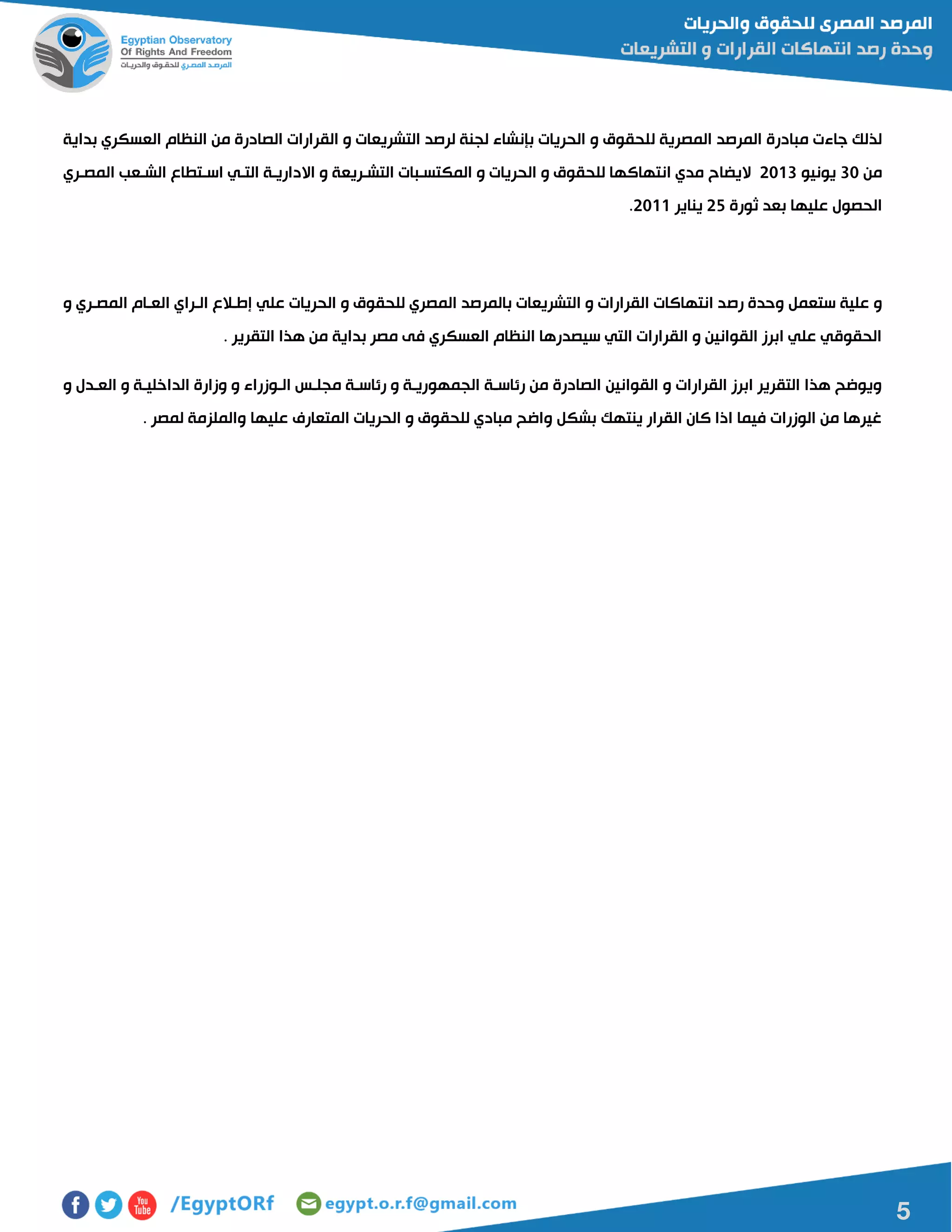 5
‫ل‬ ‫المصرية‬ ‫المرصد‬ ‫مبادرة‬ ‫جاءت‬ ‫لذلك‬‫بداية‬ ‫العسكري‬ ‫النظام‬ ‫من‬ ‫الصادرة‬ ‫القرارات‬ ‫و‬ ‫التشريعات‬ ‫لرصد‬ ‫لجنة‬ ‫بإنشاء‬ ‫الحريات‬ ‫و‬ ‫لحقوق‬
‫من‬01‫يونيو‬5100‫المصاري‬ ‫الشاعب‬ ‫اساتطاع‬ ‫التاي‬ ‫االدارياة‬ ‫و‬ ‫التشاريعة‬ ‫المكتسابات‬ ‫و‬ ‫الحريات‬ ‫و‬ ‫للحقوق‬ ‫انتهاكها‬ ‫مدي‬ ‫اليضاح‬
‫ثورة‬ ‫بعد‬ ‫عليها‬ ‫الحصول‬52‫يناير‬5100.
‫رص‬ ‫وحدة‬ ‫ستعمل‬ ‫علية‬ ‫و‬‫و‬ ‫المصاري‬ ‫العاام‬ ‫الاراي‬ ‫إطاالع‬ ‫علي‬ ‫الحريات‬ ‫و‬ ‫للحقوق‬ ‫المصري‬ ‫بالمرصد‬ ‫التشريعات‬ ‫و‬ ‫القرارات‬ ‫انتهاكات‬ ‫د‬
. ‫التقرير‬ ‫هذا‬ ‫من‬ ‫بداية‬ ‫مصر‬ ‫فى‬ ‫العسكري‬ ‫النظام‬ ‫سيصدرها‬ ‫التي‬ ‫القرارات‬ ‫و‬ ‫القوانين‬ ‫ابرز‬ ‫علي‬ ‫الحقوقي‬
‫الجمهو‬ ‫رئاساة‬ ‫من‬ ‫الصادرة‬ ‫القوانين‬ ‫و‬ ‫القرارات‬ ‫ابرز‬ ‫التقرير‬ ‫هذا‬ ‫ويوضح‬‫و‬ ‫العادل‬ ‫و‬ ‫الداخلياة‬ ‫وزارة‬ ‫و‬ ‫الاوزراء‬ ‫مجلاس‬ ‫رئاساة‬ ‫و‬ ‫رياة‬
. ‫لمصر‬ ‫والملزمة‬ ‫عليها‬ ‫المتعارف‬ ‫الحريات‬ ‫و‬ ‫للحقوق‬ ‫مبادي‬ ‫واضح‬ ‫بشكل‬ ‫ينتهك‬ ‫القرار‬ ‫كان‬ ‫اذا‬ ‫فيما‬ ‫الوزرات‬ ‫من‬ ‫غيرها‬
 