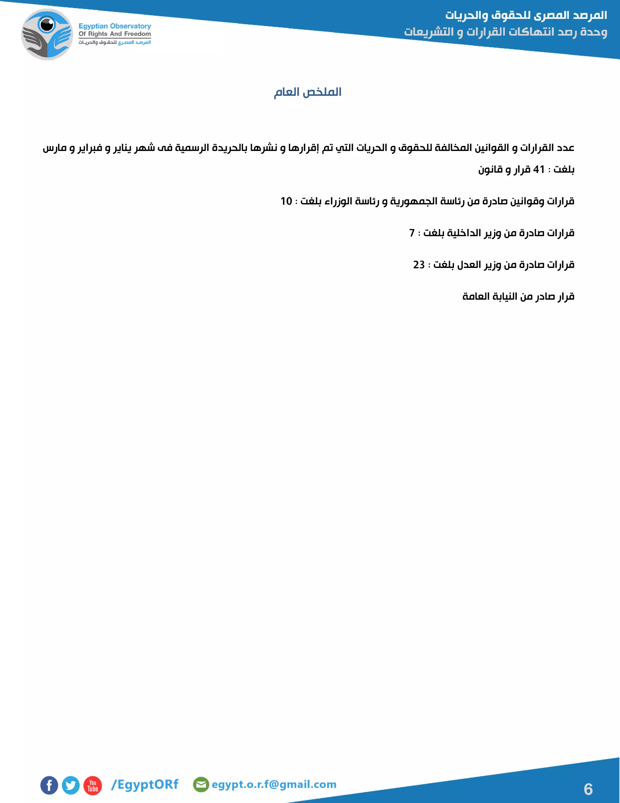 6
‫العام‬ ‫الملخص‬
‫ال‬ ‫عدد‬‫ال‬ ‫الحريات‬ ‫و‬ ‫للحقوق‬ ‫المخالفة‬ ‫القوانين‬ ‫و‬ ‫قرارات‬‫ن‬ ‫و‬ ‫إقرارها‬ ‫تم‬ ‫تي‬‫مارس‬ ‫و‬ ‫فبراير‬ ‫و‬ ‫يناير‬ ‫شهر‬ ‫فى‬ ‫الرسمية‬ ‫بالحريدة‬ ‫شرها‬
: ‫بلغت‬40‫قانون‬ ‫و‬ ‫قرار‬
: ‫بلغت‬ ‫الوزراء‬ ‫رئاسة‬ ‫و‬ ‫الجمهورية‬ ‫رئاسة‬ ‫من‬ ‫صادرة‬ ‫وقوانين‬ ‫قرارات‬01
: ‫بلغت‬ ‫الداخلية‬ ‫وزير‬ ‫من‬ ‫صادرة‬ ‫قرارات‬7
: ‫بلغت‬ ‫العدل‬ ‫وزير‬ ‫من‬ ‫صادرة‬ ‫قرارات‬50
‫العامة‬ ‫النيابة‬ ‫من‬ ‫صادر‬ ‫قرار‬
 