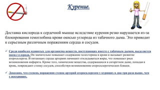 Курение.
Доставка кислорода к сердечной мышце вследствие курения резко нарушается из-за
блокирования гемоглобина крови окисью углерода из табачного дыма. Это приводит
к серьезным различным поражениям сердца и сосудов.
 Среди наиболее ядовитых для организма веществ, поступающих вместе с табачным дымом, выделяется
оксид углерода. Он значительно повышает содержание холестерина в крови и вызывает развитие
атеросклероза. В питающих сердце артериях начинают откладываться жиры, что повышает риск
возникновения инфаркта. Кроме того, химические вещества, содержащиеся в сигаретном дыме, попадая в
кровь, повреждают стенку сосудов, способствуя возникновению атеросклеротических бляшек.
 Доказано, что степень поражения стенок артерий атеросклерозом у курящих в два-три раза выше, чем
у некурящих.
 