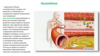 Дислипидемия.
– нарушение обмена
липопротеидов и жиров, что
приводит к изменению их
содержания в крови (повышению
или снижению).
Дислипидемию рассматривают в
качестве основного фактора
развития атеросклероза (главным
образом, при нарушении обмена
холестерина), что в свою очередь
может стать причиной развития
гипертонической болезни,
инфаркта миокарда и инсульта. У
пациентов с сахарным диабетом
повышение уровня триглицеридов
и липопротеинов низкой
плотности, а также снижение
уровня липопротеинов высокой
плотности является одним из
важнейших факторов риска
сердечно-сосудистых осложнений.
 