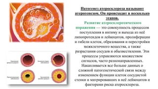 Патогенез атеросклероза называют
атерогенезом. Он происходит в несколько
этапов.
Развитие атеросклеротического
поражения — это совокупность процессов
поступления в интиму и выхода из неё
липопротеидов и лейкоцитов, пролиферации
и гибели клеток, образования и перестройки
межклеточного вещества, а также
разрастания сосудов и обызвествления. Эти
процессы управляются множеством
сигналов, часто разнонаправленных.
Накапливается все больше данных о
сложной патогенетической связи между
изменением функции клеток сосудистой
стенки и мигрировавших в неё лейкоцитов и
факторами риска атеросклероза.
 