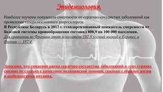 Эпидемиология.
Наиболее изучены показатели смертности от сердечно-сосудистых заболеваний как
проявление генерализованного атеросклероза.
В Республике Беларусь в 2013 г. стандартизованный показатель смертности от
болезней системы кровообращения составил 800,9 на 100 000 населения.
Для сравнении во Франции этот показатель 182,8 (самый низкий в Европе), в
Японии — 187,4.
Доказано, что снижение риска сердечно-сосудистых заболеваний в этих странах
связано не столько с качеством медицинской помощи, сколько с образом жизни
и особенностями питания.
 