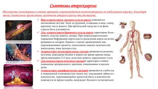Симптомы атеросклероза:
Отложение холестерина в стенке артерий сопровождается компенсаторным ее выбуханием наружу, благодаря
этому длительное время явные симптомы атеросклероза отсутствуют.
 При атеросклерозе грудного отдела аорты появляются
интенсивные жгучие боли за грудиной, отдающие в шею, спину,
верхнюю часть живота. При физической нагрузке и на фоне
стресса боль усиливается.
 Для атеросклероза брюшного отдела аорты характерны боли в
животе, вздутие живота, запоры. При атеросклеротическом
поражении бифуркации аорты (место разделения аорты на ветви)
развивается синдром Лериша с такими проявлениями как:
перемежающаяся хромота, похолодание нижних конечностей,
импотенция, язвы пальцев стоп.
 Атеросклероз мезентериальных сосудов проявляется резкими,
жгучими, режущими болями в животе во время приема пищи,
продолжающаяся 2-3 часа, вздутием живота, нарушением стула.
 Для атеросклероза почечных артерий характерно стойкое
повышение артериального давления, изменениями в анализе
мочи.
 Атеросклероз периферических артерий проявляется слабостью
и повышенной утомляемостью мышц ног, ощущением зябкости в
конечностях, перемежающейся хромотой (боль в конечностях
появляется во время ходьбы, вынуждает больного остановиться).
 