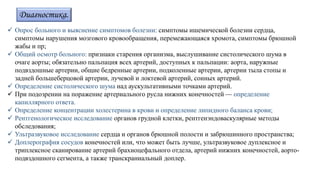 Диагностика.
 Опрос больного и выяснение симптомов болезни: симптомы ишемической болезни сердца,
симптомы нарушения мозгового кровообращения, перемежающаяся хромота, симптомы брюшной
жабы и пр;
 Общий осмотр больного: признаки старения организма, выслушивание систолического шума в
очаге аорты; обязательно пальпация всех артерий, доступных к пальпации: аорта, наружные
подвздошные артерии, общие бедренные артерии, подколенные артерии, артерии тыла стопы и
задней большеберцовой артерии, лучевой и локтевой артерий, сонных артерий.
 Определение систолического шума над аускультативными точками артерий.
 При подозрении на поражение артериального русла нижних конечностей — определение
капиллярного ответа.
 Определение концентрации холестерина в крови и определение липидного баланса крови;
 Рентгенологическое исследование органов грудной клетки, рентгенэндоваскулярные методы
обследования;
 Ультразвуковое исследование сердца и органов брюшной полости и забрюшинного пространства;
 Доплерография сосудов конечностей или, что может быть лучше, ультразвуковое дуплексное и
триплексное сканирование артерий брахиоцефального отдела, артерий нижних конечностей, аорто-
подвздошного сегмента, а также транскраниальный доплер.
 
