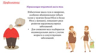 Нормализация показателей массы тела.
Профилактика:
Избыточная масса тела и ожирение,
особенно абдоминальное (объем
талии у мужчин более102см и более
88см у женщин), повышают риск
развития кардиоваскулярных
заболеваний.
• Для снижения веса подбирается
индивидуальная диета с учетом
возраста и сопутствующих
заболеваний.
 