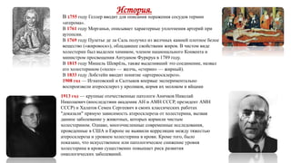 История.
В 1755 году Геллер вводит для описания поражения сосудов термин
«атерома».
В 1761 году Морганьи, описывает характерные уплотнения артерий при
аутопсии.
В 1769 году Пулетье де ла Саль получил из желчных камней плотное белое
вещество («жировоск»), обладавшее свойствами жиров. В чистом виде
холестерин был выделен химиком, членом национального Конвента и
министром просвещения Антуаном Фуркруа в 1789 году.
В 1815 году Мишель Шеврёль, также выделивший это соединение, назвал
его холестерином («холе» — желчь, «стерин» — жирный).
В 1833 году Лобстейн вводит понятие «артериосклероз».
1908 год — Игнатовский и Салтыков впервые экспериментально
воспроизвели атеросклероз у кроликов, кормя их молоком и яйцами
1913 год — крупные отечественные патологи Аничков Николай
Николаевич (впоследствии академик АН и АМН СССР, президент АМН
СССР) и Халатов Семен Сергеевич в своих классических работах
"доказали" прямую зависимость атеросклероза от холестерина, вызвав
данное заболевание у животных, которых кормили чистым
холестерином. Однако, многочисленные современные исследования,
проведенные в США и Европе не выявили корреляции между тяжестью
атеросклероза и уровнем холестерина в крови. Кроме того, было
показано, что искусственное или патологическое снижение уровня
холестерина в крови существенно повышает риск развития
онкологических заболеваний.
 