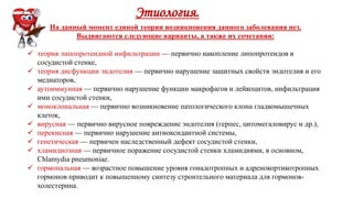 Этиология.
На данный момент единой теории возникновения данного заболевания нет.
Выдвигаются следующие варианты, а также их сочетания:
 теория липопротеидной инфильтрации — первично накопление липопротеидов в
сосудистой стенке,
 теория дисфункции эндотелия — первично нарушение защитных свойств эндотелия и его
медиаторов,
 аутоиммунная — первично нарушение функции макрофагов и лейкоцитов, инфильтрация
ими сосудистой стенки,
 моноклональная — первично возникновение патологического клона гладкомышечных
клеток,
 вирусная — первично вирусное повреждение эндотелия (герпес, цитомегаловирус и др.),
 перекисная — первично нарушение антиоксидантной системы,
 генетическая — первичен наследственный дефект сосудистой стенки,
 хламидиозная — первичное поражение сосудистой стенки хламидиями, в основном,
Chlamydia pneumoniae.
 гормональная — возрастное повышение уровня гонадотропных и адренокортикотропных
гормонов приводит к повышенному синтезу строительного материала для гормонов-
холестерина.
 