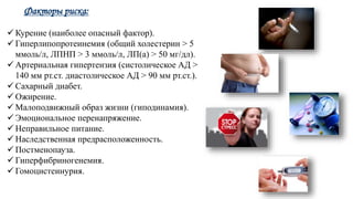 Факторы риска:
 Курение (наиболее опасный фактор).
 Гиперлипопротеинемия (общий холестерин > 5
ммоль/л, ЛПНП > 3 ммоль/л, ЛП(a) > 50 мг/дл).
 Артериальная гипертензия (систолическое АД >
140 мм рт.ст. диастолическое АД > 90 мм рт.ст.).
 Сахарный диабет.
 Ожирение.
 Малоподвижный образ жизни (гиподинамия).
 Эмоциональное перенапряжение.
 Неправильное питание.
 Наследственная предрасположенность.
 Постменопауза.
 Гиперфибриногенемия.
 Гомоцистеинурия.
 